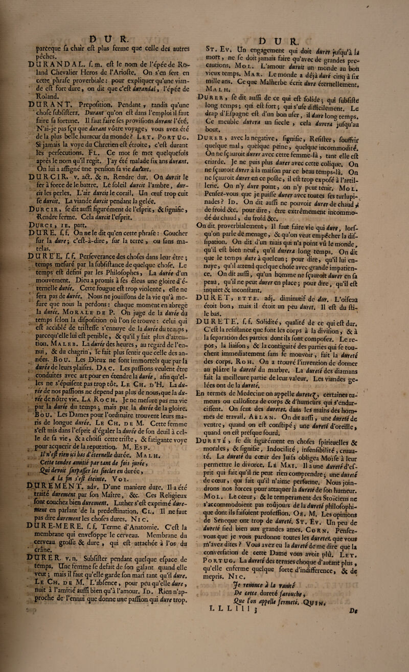parèeque fa chair eft plus ferme que celle des autres pèches. DURANDAL, f. m. eft le nom de l'épée de Ro¬ land Chevalier Héros de l’Ariofte. On s’ert fert en cette phrafe proverbiale : pour expliquer qu’une vian¬ de eft fort dure, on dit que c’eft durandal, l’épée de Roland. DURANT. Préposition. Pendant y tandis qu’une ' chofe fubfiftera. Durant qu’on eft dans l’emploi il faut faire fa fortune. Il faut faire fes provisions durant Tété. N’ai-je pas fçu que durant vôtre voyage , vous avez été delà plus belle humeur du monde? Let. Portug. Si jamais la voye du Chrétien eft étroite, c’eft durant lès perfecutions. Fl. Ce mot fe met quelquefois après le nom qu’il régit. J’ay été malade fix ans durant. On lui a aflîgné une penfion fa vie durant, DURCIR^ v. a<ft. & n. Rendre dur. On durcit le fer à force de le battre. Léfoleil durcit l’ambre, dur¬ cit les perles. L’air durcit le corail. Un œuf trop cuit fe durcit. La viande durcit pendant la gelée. Durcir, fe dit auftî figurément de l’efprit, & lignifie, Rendre ferme. Cela durc'tt l’efprit. Durci , ie. part. DURE. f. f. On ne le dit qu’en cette phrafe : Coucher fur la dure ; c’eft-à-dire, fur la terre , ou fans ma¬ telas. DUREE, f. f. Perfeverance des chofes dans leur être ; temps mefuré par la fubfiftance de quelque chofe. Le temps eft defini par les Philofophes, La durée d’un mouvement. Dieu a promis à fes êleus une gloire d’é¬ temelle durée. Cette fougue eft trop violente, elle ne fera pas de durée. Nous ne jouïftons de la vie qu’à me- fure que nous la perdons : chaque moment en abrégé la durée. Morale de P. On juge de la durée du temps félon la difpofition où l’on fe trouve : celui qui eft accablé de triftefte s’ennuye de h durée du temps, parcequ’elle lui eft pénible, & qu’il y fait plus d’atten¬ tion. Maleb. La durée des heures, au regard de l’en¬ nui , & du chagrin', fe fait plus fentir que celle des an¬ nées. B o u. Les Dieux ne font immortels que par la durée de leurs plaifirs. D a c. Les pallions veulent être conduites avec art pour en étendre la durée, afin qu’el¬ les ne s’épuifentpas trqp tôt. Le Ch. d’H. Lad«- rée de nos pallions ne dépend pas plus de nous,que la ree de notre vie. La Roch. Jeneniefurepas ma vie par la durée du temps- mais par la durée de la gloire. BoU. Les Dames pour l’ordinaire trouvent leurs ma¬ ris de longue durée. Le Ch. de M. Cette femme s’eft mis dans l’efprit d’égaler la durée de fon deuil à cel¬ le de fa vie, & a choili cette trifte, & fatigante voye pour acquérir de la réputation. M. Esp. Il n'eft rien ici bas d’éternelle durée. Malh. Cette tendre amitié par tant de fois jurée , JQuidevoit furpajferles fteclesen durée, A la fin s’eft éteinte. V o i. PP REMENT, adv. D’une maniéré dure. II a été traité durement par Ion Maître, &c. Ces Religieux font couchez bien durement. Luther s’eft exprimé dure¬ ment en parlant de la predeftination. Cl. Il ne faut pas dire durement les chofes dures. Nie. DUR E-M ERE. f. f. Terme d’Anatomie. C’eft la membrane qui enveloppe le cerveau. Membrane du cerveau groftb & dure , qui eft attachée à l’os du crâne. DURER, v. n. Subfifter pendant quelque efpace de temps. Une femme fe défait de fon galant quand elle veut ; mais il faut qu’elle garde fon mari tant qu’il dure. Le Ch. de M. L’abfence, pour peu qu’elle dure, nuit à l’amitié auftî bien qu’à l’amour. Id. Rien n’ap¬ proche de l’ennui que donne une pallion qui dure trop. £> U R. St. Ev* Un engagement qui doit durer jufqu1a ii mort, ne fe doit jamais faire qu’avec de grandes pré¬ cautions. Mol. L’amour dur oit un monde au bon vieux temps. Mar. Le monde a déjà duré cinq à fix mille ans. Ce que Malherbe écrit dure éternellement. M A L H* Durer , fedit auftî de ce qui eft folidè- qui fubfiftè longtemps; qui eft fort; qui s’ufe difficilement. Le drap d’Efpagne eft d’un bonufer, iUmlong temps* Ce meuble durera un fiecle , cela durera jufqu’au bout» Durer, avec la négative, fignifie, Refifter, fouffrir quelque mal, quelque peine, quelque incommodité. On ne fçauroit durer avec cette femme-là, tant elle eft criarde. Je ne puis plus durer avec cette colique. On ne fçauroit durer à la maifon par ce beau temps-là. On ne fçauroit durer en ce pofte, il eft trop expofé à l’artil¬ lerie. On n’y dure point, on ny peut tenir. Mol. Penfez-vous que jepuiftè durer avec toutes fes turlupi-, nades? Id. On dit auftî ne pouvoir durer de chaud A de froid <3tc. pour dire, être extrêmement incommo¬ dé du chaud, du froid &c. On dit proverbialement, Il faut faire vie qui dure, lorf- qu’on parle de ménagé, & qu’on veut empêcher la dif- fipation. On dit d’un niais qui n’a point vu le monde, qu il eft bien neuf, qu’il durera long temps. On dit que le temps à quelcun ; pour dire, qu’il lui en¬ nuyé , qu’il attend quelque chofe avec grande impatien¬ ce. On dit auftî, qu un hQmme ne fçauroit durer en (a peau, qu’il ne peut durer en place ; pour dire, qu’il eft inquiet 3c inconftant. DURET, ette. adj. diminutif de dur. L’oifeaü étoit bon, mais il étoit un peu duret. Il eft du fti- le bas. DURETE, f. f. Solidité, qualité de ce qui eft dur* C’eft la refiftance que font les corps à la divifion, & à la feparation des parties dont ils font compofez. Le re¬ pos , la liaifon, <3c la contiguite des parties qui fe tou¬ chent immédiatement fans fe mouvoir, fait la dureté des corps. Roh. On a trouve l’invention de donner au plâtre la dureté du marbre. La duveté des diamans fait la meilleure partie de leur valeur. Les viandes ge¬ lées ont de la dureté. En termes de Medecine on appelle durete^ certaines tu¬ meurs ou callofitez de corps & d’humeurs qui s’endur- ciftent. On fent des durerez, dans les mains des hora* mes de travail. Ablan. On dit auftî, une dureté de ventre, quand on eft conftipé* une duretéé oreille* quand on eft prefque fourd. Dureté , fe dit figurément en chofes fpirituelles ÔC morales, & fignifie. Indocilité, infenfibilité, cruau¬ té. La dureté du cœur des Juifs obligea Moïfe à leur permettre le divorce. Lê Mai. Il aune duretéd*e£- prit qui fait qu’il ne peut rien comprendre ; une dureté de cœur, qui fait qu’il n’aime perforine. Nous join¬ drons nos forces pour attaquer la dureté de fon humeur. M o l . Le cœur, <5c le tempérament des Stoïciens ne s'accommodaient pas toujours de la dureté philofophi- que dont ils faifoient profeflîon. Oë. M. Les opinions de Seneque ont trop de dureté. St. Ev. Un peu de dureté fied bien aux grandes âmes. Corn. Penfez- vous que je vous pardonne toutes les duretet que vous m avez dites ? Vous avez eu la duvete de me dire que la convention de cette Dame vous avoit plu. Let. Portug. La dureté des termes choque d’autant plus , qu’elle enferme quelque forte d’indifference, & de mépris. Nie. Je renonce a la vanité De cette dureté farouche, Que l’on appelle fermeté. Qu in. L L L 1 l 1 j Qg
