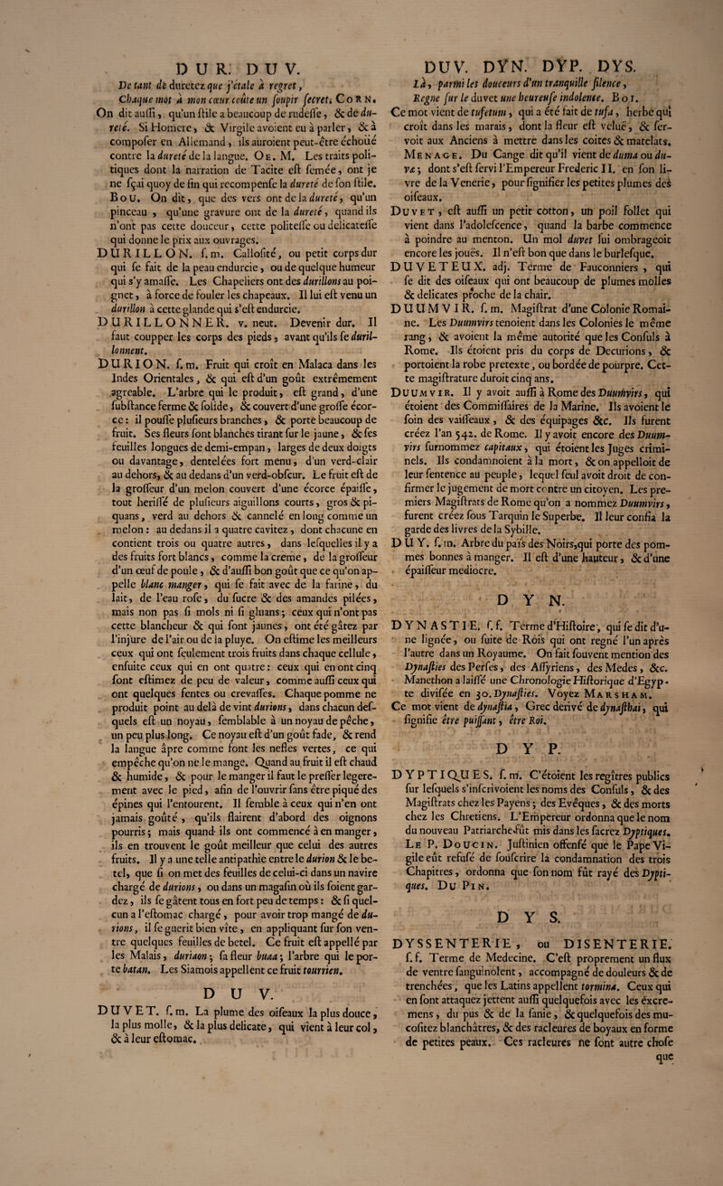 De tant de durerez que j'étale a regret, Chaque mot a mon cœur coûte un foupir fecrett CoRn. On dit aufli, qu’un ftile a beaucoup de rudelfe, & de da¬ me. Si Homere, 6c Virgileavoient eu à parler, 6c à compofer en Allemand, ils auraient peut-être échoiié contre la dureté delà langue. Oe. M. Les traits poli¬ tiques dont la narration de Tacite eft femée, ont je ne fçai quoy de fin qui recompCnfe la dureté de Ton ftile. B o U. On dit, que des vers ont de la dureté, qu’un pinceau , qu’une gravure ont de la dureté, quand ils n’ont pas cette douceur, cette politelTe ou delicatdïe qui donne le prix aux ouvrages. DURILLON, f. m. Callofité, ou petit corps dur qui fe fait de la peau endurcie, ou de quelque humeur qui s’y amafle. Les Chapeliers ont des durillons au poi¬ gnet , à force de fouler les chapeaux. Il lui eft venu un durillon à cette glande qui s’eft endurcie. DURILLONNER. v. neut. Devenir dur. Il faut coupper les corps des pieds. avant qu’ils fe duril- lonnent. DU RI O N. f. m. Fruit qui croît en Malaca dans les Indes Orientales, 6c qui eft d’un goût extrêmement agréable. L’arbre qui le produit, eft grand, d’une fubftance ferme 6c folide, 6c couvert d’une groffe écor¬ ce : il pouffe plufieurs branches, 6c porte beaucoup de fruit. Ses fleurs font blanches tirant fur le jaune, &fes feuilles longues de demi-empan, larges de deux doigts ou davantage, dentelées fort menu, d’un verd-clair au dehors, 6c au dedans d’un verd-obfcur. Le fruit eft de la grofleur d’un melon couvert d’une écorce épaiffe, tout heriffé de plufieurs aiguillons courts, gros 6c pi- quans, verd au dehors 6c cannelé en long comme un melon : au dedans il a quatre cavitez , dont chacune en contient trois ou quatre autres, dans lefquelles il y a des fruits fort blancs, comme la creme, de lagroffeur d’un œuf de poule, 6c d’auffi bon goût que ce qu’on ap¬ pelle blanc manger, qui fe fait avec de la farine, du lait, de l’eau rofe, du fucre 6c des amandes pilées, mais non pas fi mois ni fi gluans ; ceux qui n’ont pas cette blancheur 6c qui font jaunes, ont été gâtez par l’injure de l’air ou de la pluye. On eftime les meilleurs ceux qui ont feulement trois fruits dans chaque cellule, enfuite ceux qui en ont quatre : ceux qui en ont cinq font eftimez de peu de valeur, comme aufli ceux qui ont quelques fentes ou crevaffes. Chaque pomme ne produit point au delà de vint durions, dans chacun def- quels eft un noyau, femblable à un noyau de pèche, un peu plus long. Ce noyau eft d’un goût fade, 6c rend la langue âpre comme font les nefles vertes, ce qui empêche qu’on ne le mange. Quand au fruit il eft chaud 6c humide, 6c pour le manger il faut le preffer legere- merit avec le pied, afin de l’ouvrir fans être piqué des épines qui l’entourent. Il femble à ceux qui n’en ont jamais goûté , qu’ils flairent d’abord des oignons pourris ; mais quand ils ont commencé à en manger, ils en trouvent le goût meilleur que celui des autres fruits. Il y a une telle antipathie entre le durion 6c le be- tel, que fi on met des feuilles de celui-ci dans un navire chargé de durions, ou dans un magafin où ils foient gar¬ dez , ils fe gâtent tous en fort peu de temps : 6c fi quel- cun a l’eftomac chargé, pour avoir trop mangé de du¬ rions , il fe guérit bien vîte, en appliquant fur fon ven¬ tre quelques feuilles de betel. Ce fruit eft appellé par les Malais, duriaon•, fa fleur buaa\ l’arbre qui le por¬ te batan. Les Siamois appellent ce fruit tourrien. D U V. DUVET, f. m. La plume des oifeaux la plus douce, la plus molle, 6c la plus délicate, qui vient à leur col, 6c à leur eftomac. DUV. DYN. DYP. DYS. La, partnt les douceurs d'un tranquille filence, Régné fur le duvet une beureufe indolente, B o i. Ce mot vient de tufetum, qui a été lait de tuf a, herbe qui croît dans les marais, dont la fleur eft velue, 6c fer- voit aux Anciens à mettre dans les coites 6c matelats. Ménagé. Du Cange dit qu’il vient de duma ou du¬ ra', dont s’eft fervi l’Empereur Frédéric II. en fon li¬ vre de la Vcnerie, pour lignifier les petites plumes des oifeaux. Duvet , eft aufli un petit cotton, un poil follet qui vient dans I’adolefcence, quand la barbe commence à poindre au menton. Un mol duvet lui ombrageoit encore les joues. Il n’eft bon que dans le burlefque. DUVETEUX, adj. Terme de Fauconniers , qui fe dit des oifeaux qui ont beaucoup de plumes molles 6c délicates proche de la chair. D U U M V I R. f. m. Magiftrat d’une Colonie Romai¬ ne. Les Duumvirs tenoient dans les Colonies le même rang, 6c avoient la même autorité que les Confuls à Rome. Ils étoient pris du corps de Dccurions, 6c portoient la robe pretexte, ou bordée de pourpre. Cet¬ te magiftrature duroit cinq ans. Duumvir. Il y a voit aufli à Rome des Duumvirs, qui étoient des Commiflaires de la Marine. Ils avoient le foin des vaifleaux , 6c des équipages 6cc. Ils furent créez l’an 542. de Rome. Ilyavoit encore des Duum¬ virs furnommez capitaux, qui étoient les Juges crimi¬ nels. Ils condamnoient à la mort, 6c on appelloit de leur fentence au peuple, lequel feul avoit droit de con¬ firmer le jugement de mort contre un citoyen. Les pre¬ miers Magiftrats de Rome qu’on a nommez Duumvirs, furent créez fous Tarquin le Superbe. Il leur confia la garde des livres delà Sybille. D U Y. f. tn. Arbre du païs des Noirs,qui porte des pom¬ mes bonnes à manger. Il eft d’une hauteur, 6c d’une épailfeur médiocre. DYN. • . t < « DYNASTIE, f. f. Terme d’Hiftoîre, qui fe dit d’u¬ ne lignée, ou fuite de Rois qui ont régné l’un après l’autre dans un Royaume. On fait fouvent mention des Dynaflies des Perfes, des Aflyriens, desMedes, 6cc. Manethon a laifle une ChronologieHiftorique d’Egyp¬ te divifée en $o.Dynaflies. Voyez Mars ha m. Ce mot vient de dynaftïa, Grec dérivé de djnajlbai, qui fignifie être puijjant, être Roi, D Y P. D Y P T I QU E S. f. m. C’étoient les regîtres publics fur lefquels s’inferivoient les noms des Confuls, 6c des Magiftrats chez les Payens ; des Evêques, 6c des morts chez les Chrétiens. L’Empereur ordonna que le nom du nouveau Patriarchedut mis dans les facrez Djptiques. Le P. Doucin. Juftinien offenfé que le Pape Vi¬ gile eût refufé de foüfcrire la condamnation des trois Chapitres, ordonna que fon nom fût rayé des Djpti- ques. Du Pin. DYS. DYSSENTERIE, ou DISENTERIE. f. f. Terme de Medecine. C’eft proprement un flux de ventre fanguinolent, accompagné de douleurs 6c de trenchées, que les Latins appellent tormina. Ceux qui en font attaquez jettent aufli quelquefois avec les éxere- mens , du pus 6c de la fanie, 6c quelquefois des mu- cofitez blanchâtres, 6c des racleures de boyaux en forme de petites peaux. Ces racleures ne font autre chofe que