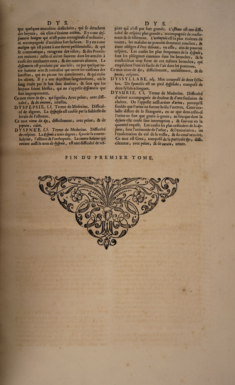 que quelques mucofitez deffechées , qui Te détachent des boyaux , où elles s’étoient colées. Il y a une dyf- fenterie benigne qui n’eft point contagieufe d’ordinaire, ni accompagnée d'accidens fort fâcheux. Il y en a une maligne qui eft jointe à une fievre peftilentielle, & qui fe communique » ravageant des villes, & des Provin¬ ces entières: celle-ci arrive fouvent dans les armées à caufe des méchantes eaux, & des mauvais alimens. La dysenterie eft produite par une bile, ou par quelque au¬ tre humeur acre & corrofive qui ouvre les vaifleaux des inteftins, qui en picote les membranes, & qui enfin les ulcéré. Il y a une deje&ion fanguinolente, oùle fang coule par le bas fans douleur, & fans que les boyaux foient bleffez, qui ne s'appelle dyjfenterie que fort improprement. Ce mot vient de dys, qui fignifie, Avec peine, avec diffi¬ culté , & de enteron, inteftin. DYSPEPSIE, f. f. Terme de Medecine. Difficul¬ té de digerer. La dyfpepfte eft caufée par la foiblefte du levain de l’eftomac. Ce mot vient de dys, difficilement, avec peine, & de peptein, cuire. DYSPNE'E. f.f. Terme de Medecine. Difficulté de refpirer. La dyfpnée a trois degrez, fçavoir la courte- lialeine, l’afthme & l’orthopnée. La courte-haleine qui retient auffi le nom de dyfpnee, eft une difficulté de ref- pircr qui n’eft pas fort grande. Vafihme eft une diffi¬ culté de refpirer plus grande, accompagnée de ronfle¬ ment & de fiflement. L'orthopnée eft la plus violente de toutes, les malades ne pouvant demeurer couchez, <3c étant obligez d’étre debout, ou affis , afin de pouvoir refpirer. Les caufes les plus frequentes de la dyfpnée > font les phlegmes contenus dans les bronches, &la conftri&ion trop forte de ces memes bronches, qui empêchent l’entrée facile de l’air dans les poumons. Ce mot vient de dys, difficilement, malaifement, &de pnein, refpirer. DYSSYLLABE. adj. Mot compofé de deux fylla- bes. Un fpondée eft un pied dyffylUbe, compofé de deux fyllabes longues. DYS U RIE. f. f. Terme de Medecine. Difficulté d’uriner accompagnée de douleur & d’une fenfation de chaleur. On l’appelle aufli ardeur d'urine, pareequ’il femble que 1’urine en fortant brûle l’uretere. Cette ma¬ ladie différé de la ftrangurie, en ce que dans celle-d l’urine ne fort que goute-à-goute, au lieu que dans la dyfurie efte coule fans interruption , & fouvent en la quantité requife. Les caufes les plus ordinaires de la dy- furie, font 1 acrimonie de l’urine, & l’excoriation, ou 1 exulceration du col de la veflie, & du canal urinaire. Ce mot eft Grec, compofé de la particule^, diffi^ cilement, avec peine, Scdeourein, uriner. FIN DU PREMIER TOME.