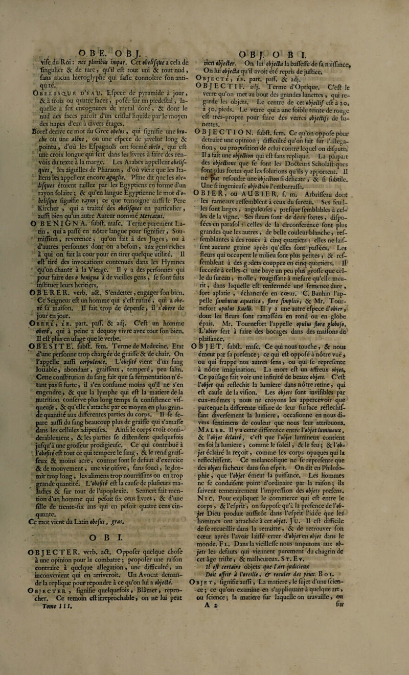 OBE. OBJ. \ife du Roi : ncc pluribtls impar. Cet obéitfqtie a cela de fmgulicr 8c de rare, qu’il eft tout uni 8c tout nud, fans aucun hiéroglyphe qui faffe Connoître fonanti- qu té. Obélisque d’eau. Efpcce de pyratnide à jour, &amp; à trois ou quatre faces, pofée fpr un piedcftal, la¬ quelle a fes cncognures de métal doré, &amp; dont le nud des faces paroît d’un criftal liquide par le moyen des napes d’eau à divers étages. Boreî dérivé ce mot du Grec obelos, qui lignifie une bro¬ che oü une alêne, ou une efpcce de javelot long &amp; pointu, d’où les Efpagnols ont formé cbelo, qm eft une croix longue qui fert dans les livres à faire des ren¬ vois du texte a la marge. Les Arabes appellent obelif- ques, les aiguilles de Pharaon, d’où vient que les Ita¬ liens les appellent encore aguglie. Pline dit que les obé¬ it [que s étoient taillez par les Egyptiens en forme d’un rayon folaire ; &amp; qu’en langue Egyptienne le mot d’o- belifque fignifie rayon ; ce que témoigné aullî le Pcre Kircher , qui a traitté des obelifques en particulier, aullî bien qu’un autre Auteur nommé Mcrcatus, G B E NI G N A. fubft. mafe. Terme purement La¬ tin , qui a paffé en nôtre langue pour fignifier, Sou- millîon, reverence, qu’on fait à des Juges, ou à d'autres perfonnes dont on abefoin, aux gens riches à qui on fait la cour pour en tirer quelque utilité. Il eft tiré des invocations contenues dans les Hymnes qu’on chante à la Vierge. Il y a des perfonnes qui pour faire des o benïgru à de vieilles gens, fe font faits inftituer leurs heritiers. OBE R E R. verb. aél. S’endetter, engager fon bien. Ce Seigneur eft un homme qui s’eft ruiné, qui a obé¬ ré fa maifon. Il fait trop de depenfe, il sobéré de jour en jour. Obéré, Ée. part. paff. &amp; adj. C’eft un homme obéré, qui à peine a dequoy vivre avec tout fon bien. Il eft plus en ufage que le verbe. OBESITE', fubft. fem. Terme de Medecine. Etat d’une perfonne trop chargée de graifTe 8c de chair. On l’appelle aufli corpulence. L'obeflté vient d’un fang louable, abondant, graiffeux , temperé, peu falin. Cette conftitution du fang fait que fa fermentation n’é¬ tant pas fi forte, il s’en confume moins qu’il ne s’en engendre, 8c que la lymphe qui eft la matière de la nutrition conferve plus long temps fa confiftence vif- 2ueufe, &amp; qu’elle s’attache par ce moyen en plus gran- e quantité aux differentes parties du corps. Il fe fe- pare auffi du fang beaucoup plus de graiffe qui s’amaffe dans les cellules adipeufes. Ainfi le corps croît confi- derablement, 8c les parties fe diftendent quelquefois jufqu’à une groffeur prodigieufe. Ce qui contribué à Yobeflté eft tout ce qui tempere le fang, 8c le rend graif- fèux &amp; moins acre, Comme font le defaut d’exercice &amp; de mouvement, une vie oifive, fans fouci, le dor¬ mir trop long, les alimens trop nourriffans ou en trop grande quantité. L'obeftté eft la caufe de plufieurs ma¬ ladies &amp; fur tout de l’apoplexie. Sennert fait men¬ tion d’un homme qui pefoit fix cens livres , &amp; d’une fille de trente-fix ans qui en pefoit quatre cens cin¬ quante. Ce mot vient du Latin obefus, gras* OBI. OBJECTER, verb. aéh Oppofer quelque chofe à une opinion pour la combatre ; propofer une raifon contraire à quelque allégation, une difficulté, un inconvénient qui en arriveroit. Un Avocat deman¬ de la répliqué pour repondre à ce qu’on lui a objefté. Objecter , fignifie quelquefois, Blâmer, repro¬ cher. Ce témoin eft irréprochable, on ne lui peut Tome III. OBJ. O 8 I. rien obje fier. On lui objecta la baffeffe de fa miffance. On lui objefta qu’il avoit été repris de juftice* Objecte, e'e. part. paff. 8c adj. OBJECTIF, aéj. Terme d’Optique. C’eft le verre qu’on met au bout des grandes lunettes , qui re¬ garde les objets. Le centre de cet objettif eft aie* a 50. pieds. Le verre qui a une foible teinte de rouge eft très-propre pour faire des verres objectifs de lu¬ nettes. OBJECTION, fubft. fem; Ce qu’on oppofe pour détruire une opinion ; difficulté qu’on fait fur l’aile:^ a- tion, ou propofition de celui contre lequel on difpute; Il a fait une objection qui eft fans répliqué. La plupait des objectons que fe font les Doéteurs Scholaftiques font plus fortes que les folutions qu’ils y apportent. 11 ne put refoudre une objettton fi délicate , 8c fi fubtile. Une fi ingenieufe objeôtion l’embarraffa. OBIER, OU AUBIER, f. mi Arbrifleau dont les rameaux refiemblent à ceux du furéaü. Ses feuil¬ les font larges , anguleufes, prefque femblables à cel¬ les de la vigne. Ses fleurs font de deux fortes, difpo- fées en parafol : celles de la circonférence font plus grandes que les autres , de belle couleur blanche, ref- femblantes à des roués à cinq quartiers : elles ne laif- fent aucune graine après qu’elles font pafféesi Les fleurs qui occupent le milieu font plus petites * 8c ref- femblent à des godets couppez en cinq quartiers, il fuccede à celles-ci une baye un peu plus groffe que cel¬ le du fureau, molle, rougiffant à mefure qu’elle meu- rit, dans laquelle eft renfermée une' femence dure, fort aplatie , échancrée en cœur. C. Bauhin l’ap¬ pelle fambucus aquatica, flore flmphei, &amp; Mr. Tour- nefort opulus Rueüi. Il y a une autre efpece d'obier, dont les fleurs font ramaflees en rond ou en globe épais. Mr. Tournefort l’appelle opulus flore globofo. L'obier fert à faire des bocages dans des maifons de plaifance. OBJET, fubft. mafe. Ce qui nous touche, 8c nous émeut par fa prefence ; ce qui eft oppofé à nôtre vué , ou qui frappe nos autres fens, ou qui fe reprefente à notre imagination. La mort eft un affreux objet. Ce païfage fait voir une infinité de beaux objets. C’eft Yobjet qui réfléchit la lumière dans nôtre retine j qui eft caufe de la vifion. Les objets font invifibles par eux-mémes ; nous ne croyons les appercevoir que pareeque la differente tiffure de leur furface reftechif- fant diverfement la lumière, occafionne en nous di¬ vers fentimens de couleur que nous leur attribuons. Maleb. Ilya cette différence entre Y objet lumineux, 8c l'objet éclairé, c’eft que l'objet lumineux contient en foi la lumière, comme le foleil, &amp; le feu • 8c l’ob¬ jet éclairé la reçoit, comme les corps opaques qui la reflechiffent. Ce mélancolique ne fe reprefente que des objets fâcheux dans fon efprit. On dit en Philoso¬ phie , que l’objet émeut la puiffance. Les hommes ne fe conduifent point d’ordinaire par la raifon; ils fuivent temerairement l’impreflîon des objets prefens. Nie. Pour expliquer le commerce qui eft entre le corps , 8c l’efprit, on fuppofe qu’â la prelence de l'ob¬ jet Dieu produit auffitôt dans l’efprit l’idce que les hommes ont attachée à cet objet. J u. Il eft difficile de fe recueillir dans la retraitte, &amp; de retrouver fon cœur après l’avoir laiffé errer d’objet en objet dans le monde. Fl. Dans lavieilleffenous imputons aux ob¬ jets les defauts qui viennent purement du chagrin de cet âge trifte, &amp; malheureux. S T. E v. Il eft certains objets que l'art judicieux Doit offrir a l'oreille, &amp; reculer des yeux. B 01. ) b j e T, fignifie auffi , La matière, le fujet d’une feien- ce ; ce qu’on examine en s’appliquant a quelque art, ou fcience; la matière fur laquelle on travaille, on A t fur