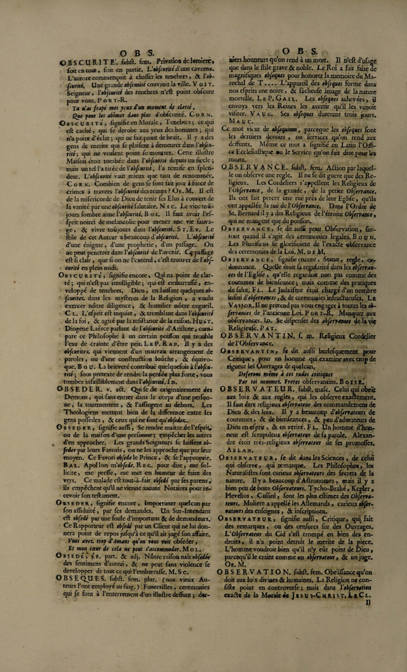 OBSCURITE', fiihft. fem. Privation de lumière, foit en tout, foit en partie. VobfcuritéA' une caverne. L’aurore commençoit à chaffer les tenebres, &amp; iob¬ scurité. U ne grande obfcunté couvroit la ville. Voit. ' Seigneur, ïobfcurité des tenebres n’eft point obfcurc pour vous. P o R t-R. Tu vas frâpé rues yeux d'un moment de clarté, Oue pour les abîmer dams plus d’obfcurité. Corn. O sscurxtï) fignifie en Morale, Tenebres; ce qui eft caché, qui fe dérobé aux yeux des hommes ; qui n’a point d'éclat; qui ne fait point de bruit. Il y a des gens de mérité qui fe plaifeat à demeurer dans ¥ obscu¬ rité •, qui ne veulent point fe montrer. Cette illuftre Maifon étoit tombée dans l'obfcunté depuis un fiecle ; mais un tel l’a tirée de ïobfcurité, l’a remrtè en fplen- deur. Vobfcunté vaut mieux que tant de renommée. Corn. Combien de gens fe font lait jour à force de crimes à travers [‘obfcunté des temps ? Oe. M. Il eft de la mifericorde de Dieu de tenir fes Elus à couvert de la vanité par unc obfcunté falutaire. Nie. Le vice tou¬ jours fombre aime Yobfcunté. B o i. Il faut avoir l’ef- fprit noirci de mélancolie pour mener une vie fàuva- ge, &amp; vivre toujours dans Y obfcunté. St.Ev. Le Hile de cet Auteur a beaucoup d’obfcunté. U obfcunté d’une énigme, d’une prophétie, d’un partage. On ne peut penetrer dans Y obfcunté de l’avenir. Qj partage eft fi clair, que fi on ne l’entend , c’eft trouyer de Yobf- ■ curité en plein midi. Obscurité, fignifie encore, Quina point de clar¬ té; qui n’eft pas intelligible ; qui eft emharraflr , en¬ veloppé de tenebres. Dieu, en laiffant quelques ob- fetmtez. dans les myfteres de la Religion , a voulu exercer nôtre diligence, &amp; humilier nôtre orgueil. Cl. L’efprit eft inquiet, 8c tremblant dans Y obfcunté de la foi, 8c agité par la refiftance de la raifon. Hué T. Diogene Lacrce parlant de ïobfcurité d’Arillote , com¬ pare ce Philofophe à un certain portion qui trouble l’eau de crainte d’étre pris. Le P. R a p. H y a des obfcuritez. qui viennent d’un mauvais arrangement de paroles, ou d’une conftru&amp;ion loûche, 8c équivo¬ que. B o u. La brièveté contribué quelquefois à Yobfcu- rité ; fous pretexte de rendre la penfée plus forte, vous tombez infailliblement dans Yobjcunté. I d. OBSEDER, v. aél. Qui fe dit originairement des Démons, qui fans entrer dans le corps d’une perfon- Be, la tourmentent, 8c Paüiegent au dehors. Les Théologiens mettent bien de la différence entre les gens poffedez , &amp; ceux qui ne font ■qu'obfede z.. Obséder, fignifie auffi, Se rendre maître de l’efprit, ou de la maifon d’une perfonne ; empêcher les autres d’en approcher. Les grands Seigneurs fe iaiffent ob- feder par leurs Favoris, on ne les approche que par leur moyen. Ce Favori obfede le Prince, 8c fe l’approprie. Bal. Apollon m obfede. Rec. pour dire, me fol- licite , me preffe, me met -en humeur de faire des vers. Ce malade eft tout-à-lait obfede par fes parens , ils empêchent qu’il ne vienne aucuns Notaires pour re¬ cevoir fon teftament. Obséder, fignifie encore, Importuner quelcun par fon aflîduité, par fes demandes. Un Sur-Intendant eft obfede par une foule d’importuns &amp; de demandeurs. Ce Rapporteur eft obfedé par un Client qui ne lui don¬ nera point de repos jufqu’à ce qu’il ait jugé fon affaire. Vous avez, trop d'Amans qu'on vous voit obfeder, Et mon&gt; cœur de cela ne peut s'accommoder. Mol. Obsédé, Ée. part. 8c adj. Nôtre raifon naît obfedée des fentimens d’autrui, 8c ne peut fans violence fe développer de tout ce qui l’embarraflê. M. S c. OBSEQUES, fubft. fon. plur. ( nos vieux Au¬ teurs l’ont employé au fing. ) Funérailles , ceremonies qui fe font à l’enterrement -d’un illuftre deffunt ; d«r- O B S. ai ers honneurs qu’on rend à un mort. Il n’eft d’ufage que dans le ftile grave &amp; noble. Le Roi a fait faire de magnifiques abfeques pour honorer la mémoire du Ma¬ réchal de T.... L’appareil des obfcques forme dans nos efprits une noire, &amp; fâcheufe image de la nature mortelle. LeP.Gaii. Les obfcques achevées, il envoya vers les Reines les avertir qu’il les venoit vifiter. V a u g. Ses obfcques durèrent trois jours. ^ M a u c. Ce mot vient de obftquium, pareeque les obfcques font les derniers devoirs , ou fervices qu’on rend aux deffimts. Même ce mot a lignifié en Latin l’Offi¬ ce Ecdefiaftiquc #u le Service qu’on fait dire pour Les morts. OBSERV ANCE. fubft. fera, Adion par laquel¬ le on obferve une réglé. Il ne fe dit guere que des Re¬ ligieux. Les Cordeliers s’appellent les Religieux de Yübfervance, de la grande, de la petite Observance. Ils ont fait percer une rué près de leur Eglife, qu’ils ontappeJlée la rue de Yobfervance. Dans l’Ordre de St. Bernard il y a des Religieux de l’étroite Obfervance » qui ne mangent que du portion. Observance, feditauffi pour Obfervation, fur- tout quand il s’agit des ceremonies legales. B o u h. Les Pharrtkns fe glorifioient de i’exaéte ebfervapce des ceremonies de la Loi. M.deM, Observance, fignifie encore, Statut, réglé, or¬ donnance. Quelle étoit fa régularité dans les obferran- tes de l’Eglife, qu’elle regardoit non pas comme des coutumes de bienfeance ; mais comme des pratiques defalut. Fl. Le Judaïfme étoit chargé d’un nombre infini d'obfeivances, &amp; de ceremonies infmôueijfes. Le V as sor. Il ne prétend pas vous engager à toutes les ob¬ fervance s de l’ancienne Loi. P or t-R. Manquer aux obferyances. Ij&gt;, Se difpenfer des obfervances de la viç Reügieufè. Pat. O B S E R V A N T I N, f. m. Religieux Cordelier del’Obfovance. ervantin, fe dit auffi burlefquement pour Critique, pour un homme qui examine avec trop de rigueur les Ouvrages de quelcun, Déferont même à ces rudes critiques Par toi nommez, f reres obfervantins. B o i s R. OBSERVATEUR, fubft. mafe. Celui qui obéît aux loix &amp; aux réglés, qui les obferve exactement. Il faut être religieux obfervateur des commandemens de Dieu &amp; des loix. Il y a beaucoup d'obfervateur s de coutumes, &amp; de bien/êances, &amp; peu d’adorateurs de Dieu en efprjt, &amp; en vérité. F l. Un homme d’hon¬ neur eft fcrupuleux obfervateur de fa parole, Alexan¬ dre étoit très-religieux obfervateur de fes promeffes. A B L a n. Observateur, fe dit dans les Sciences , de celui qui obferve, qui remarque. Les Philofophe*, les Naturaliftes font curieux obfervateurs des fecrets de la nature. Il y a beaucoup d’Aftronomes, mais il y a bien peu de bons Obfervateurs. Tycho-Brahé , Kepler, Hcvelius , Caffini, font les plus eftimez des Obferva¬ teurs. Molière a appelle les Allemands, curieux obfer¬ vateurs des cn{é*nes, 8c inferiptions. Observateur, fignifie auffi, Critique, qui fait des remarques, ou des cenfures fur des Ouvrages. L'Obfervateur du Cid s’eft trompé en bien des en¬ droits, il n’a point détruit le mérité de la piece. L’homme voudroit bien qu’il n’y eût point de Dieu, pareequ’il le craint comme un obfervateur, 8c un juge. Oe. M. OBSERVATION, fubft. fem. Obeïffance qu’on doit aux loix divines &amp; humaines, La Religion nç con- fifte point en controverfe; mais dans Yobfervation exacte de la Morale de Jésus-Christ. LiCl.