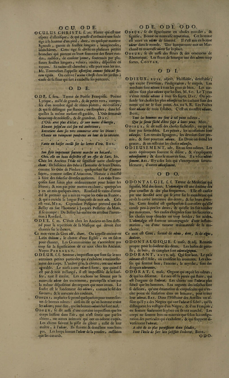 OCU. ODE. O C Ü L U S CHRIS TI. f. m. Plante qui eft une cfpece d’afterifque, &amp; qui pouffe d’ordinaire une feule tige à la hauteur d’un pied , dure, en quelque maniéré hgneufe , garnie de feuilles longues , lanugineufes, blanchâtres.^ Cette tige fe divife en plufieurs petites branches qui portent en leurs fommets des fleurs ron¬ des , radiées, de couleur jaune, foutenuës par plu- fleurs feuilles longues, velues, roides, difpofées en rayons. Sa racine eft chevelue , elle périt tous les ans. r Mr. Tournefort l’appelle afterifcus annuus foliis ad fo¬ rent rigidis. On cultive Yoculus Cbrijii dans les jardins à . caufe de fa fleur qui fert à embellir les parterres. ODE. O DE. f. fera. Terme de Poëfie Françoife. Poème Lyrique, mêlé de grands , 8c de petits vers, compo- fez d’un nombre égal de rimes plattes , ou croifées, «3c qui fe diftingue par fiances, ou ftrophes , dans les¬ quelles la même mefure eft gardée. L'Ode demande beaucoup de nobleffe, 8c de grandeur. D a c. Z’Ode avec plus d’éclat, &amp; non moins d’énergie, Elevant jufqu'au ciel fon vol ambitieux, Entretient dans Jes vers commerce avec les Dieux : Chante un vainqueur poudreux au bout de la carrière. Vante un baifer cueilli fur les levres d’iris. B o i. Son ftyle impétueux fouvent marche au hasard, Chez, elle un beau de for dre eft un effet de l’art. Id. Chez les Anciens Y Ode ne fignifioit autre chofeque . chant. Us faifoient des Odes à l’honneur de leurs Dieux, comme les Odes dePindare; quelquefois fur d’autres ». fujets, comme celles d’Anacréon. Horace a excellé à faire des Odes fur diverfes matières. Les Odes Fran- . çoifes font faites plus ordinairement pour louer les Héros ; &amp; non pas pour mettre en chant, quoyqu’on y en ait mis quelques-unes. Ronfard fe vante d’avoir été le premier qui a mis en vogue les Odes en France, «Sc qui a enrichi la langue Françoife du mot ode. Cela eft vrai. M h n. Cependant Pafquier prétend que du Bellay ai fart l’honneur à Jacques Pelletier du Mans. Il fe trompe : Du Bellay lui-même en attribué l’inven¬ tion à Ronfard. ODE'E. f. m. C’étoit chez les Anciens un lieu defti- né pour la répétition de laMufique qui devoit être chantée fur le theatre. Ce mot vient du Grec odé, chant. On appelle encore en Latin Odeum , le chœur d’une Eglife , ou un falon pour chanter. Les Grammairiens ne s’accordent pas trop fur la lignification de ce mot chez les Anciens. Voyez Perrault. ODÉUR.f.f. Senteur, impreflion que font fur le nez certaines petites particules qui s’exhalent continuelle¬ ment des corps. L’ambre gris, la civette, ont une odeur agréable. Le rnufe a une odeur fi forte, que quand il eft pur&amp;non mélangé, il eft impoflible delefouf- frir, tant il entête. Les cochons ne fentent pas la mauvaife odeur des excremens, pareequ’ils n’ont pas la même difpofition des organes que nous avons. Le foufre eft le fondement des odeurs, comme le fel des faveurs, 8c le mercure des couleurs. Odeurs, au pluricr fe prend quelquefois pour toutes for¬ tes de bonnes odeurs : ainfi on dit qu’un homme craint les odeurs; pour dire, que les bonnes odeurs lui font mal. Odeur, fe dit aufli d'une certaine impreflion que les corps laiffent dans l’air, qui n’eft fentie que par les chiens,. ou autres animaux qui ont un odorat exquis. Les chiens fuivent la pifte du gibier , celle de leur maître , à Y odeur. Ils flairent &amp; démêlent tous leurs pas. Les loups fentent Yodeur de la poudre, auflibien . que les canards. ODE. O D I. O D O. O d R Û R, fe dit figurément en chofes morales , 8c lignifie, Bonne ou mauvaife réputation. Cet homme eft mort en odettr de fainteté. Il s’eft mis en benne odeur dans le monde. Une banqueroute met un Mar¬ chand en mauvaife odeur fur la place. Odeur, fe dit auflî des fleurs 8c des orneinens de Rhétorique. Les fleurs de Seneque ont des odeurs trop fortes. Costar. O D I. ODIEUX, euse. adjeét. Haïffable, deteftable; qui excite l’averfion, l’indignation, le mépris. Les inechans font odieux à tous les gens de bien. Les me- difans font plus odieux que les lots. M. S c. Le Tyran s’étoit rendu odieux à tous fes fujets. D a c. Onper- fuade les chofes les plus odieufes en les cachant fous des noms qui ne le font point. Ab. de S. R. Les Poètes font odieux de trois fyllabes. C’eft un monftre odieux. Boil. Tous les hommes me font a tel point odieux , Qtie je ferais fâché d’être fage a leurs yeux. Mol. Odieux, fe dit aufli des chofes fâcheufes, ou qui ne font pas favorables. Les peines , les accufations font odieufes. Les retraits lignagers , les devoluts font per¬ mis , &amp; font pourtant odieux. En Droit on étend les grâces, &amp; on reftraint les chofes odieufes. ODIEUSEMENT, adv. En un fens odieux. ' Les mots équivoques fouvent fe difent , &amp; s’expliquent odieufement, &amp; dans le mauvais fens. U a vécu odieu- fement. Abl. U y a des loix qui s’interprètent favora¬ blement j d’autres odieufement. O D O. O D O N T A L GI E. f. f. Terme de Medecine qui lignifie, Mal des dents. L’odontalgie eft une douleur des plus cruelles &amp; des plus frequentes. Elle eft caufée par une ferofité acre qui fe jette fur la membrane qui revêt la cavité inferieure des dents, &amp; fur leurs alvéo¬ lés. Cette ferofité eft quelquefois fi corrofive qu’elle creufe peu-à-peu les dents, 8c qu’elle les fait tomber par morceaux. Ses caufes éloignées font les fucreries, les chofes trop chaudes ou trop froides, les acides. L ’odontalgie eft fouvent accompagnée d’une inflam¬ mation , ou d’une tumeur œdemateufe de la mâ¬ choire. Ce mot eft Grec, formé de odous, dent, 8c de algos, douleur. ODONT ALGl QU E. f. mafe. &amp; adj. Remede propre pour la douleur des dents. Les huiles de gero- fle , de buis, de camphre font o dont algiques.. ODORANT, ante. adj. Qui fent bon. Le païs odorant eft T Afie, où croiflent les aromates. Les cho¬ ies qui fentent bon, l’encens, la myrrhe, font des drogues adorantes. ODORAT, f. mafe. Organe qui reçoit les odeurs, &amp; qui les difeerne. Le nez eft la partie qui flaire, qui eft l’organe de Yodorat. Les chiens ont Yodorat plus fubtil que les hommes. Les organes des infeétes font fi délicats , qu’une émanation de corpufcules qui n’ex¬ cite point de fenfation dans un homme, peut irriter leur odorat. B a y. Dans l’Hiftoire des Antilles onaf- fûre qu’il y a des Negres qui ont Yodorat fi fubti!, qu’ils diftinguent les veftiges d’un N ogre, &amp; d’un François ,. en fentant feulement la place ou ils ont marché. Les corps ne fentent bon ou mauvais que félon la configu¬ ration des particules qui s’exhalent, 8c qui frappent di- verfement Yodorat. A côté de ce plat paroiffoient deux faladcs, Dont l’huile de fort loin faiftffoit /odorat. Boil. O D O-