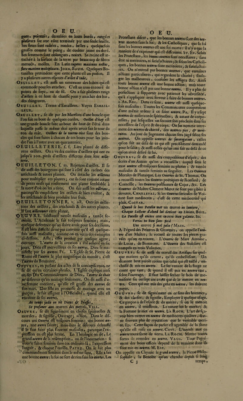 gués, pointues, dentelées en leurs bords, rangées plufieurs fur une côte terminée par une feule feuille. Ses fleurs font radiées, rondes, belles , quelquefois grolfes comme le poing, de couleur jaune ou doré. Ses femences font oblongues, noires. Sa racine eft at¬ tachée à la furface de la terre par beaucoup de fibres menues, molles. En Latintagetes maximus réélus, flore maxirno multiplicato.]oAt&lt;s. B au H. Quelques Bo- taniftes prétendent que cette plante eft un poifon. Il y a plufieurs autres efpeces d'oeillet d'Inde. Oeuillet, eft auffi un ornement des habits qui eft commode pour les attacher. C’eft un trou entouré de points de foye, ou de fil. On a fait plufieurs rangs d'oeillets à ce haut de chauffe pour y attacher des bas, des rhingraves. OeUiuet. Terme d’Emailleur. Voyez Esm a il¬ leur. O eUillet, fe dit par les Matelots d’une boucle que l’on fait au bout de quelques cordes. Oeillet d'étay eft une grande boucle faite au bout du haut de Tétai dans laquelle paffe le même étai après avoir fait le tour du ton du mât. Oeillets de la tourne-vire font des bou¬ cles qui font faites à chacun de ces bouts pour les join¬ dre l’un à l’autre avec un quarantenier. OEUILLETERIE. f. f. Lieu planté de diffé¬ rais œillets. On a vu des curieux d’œillets qui ont eu jufqu’à 200. pieds d’œillets differens dans leur œille- terte. O EUILLET O N. f. m. Rejetton d’-œillet. Il fe dit auffi des bourgeons qui font à côté des racines des artichauds &amp; autres plantes. On détaché les œilletons pour multiplier ces plantes ; car ils font comme autant de petits œufs qui renferment une plante femblable à la mere d’où on les a tirez. On ôte auffi les œilletons, pareequ’ils empêchent les œillets de bien croître, &amp; les artichauds de bien produire leur fruit. OEUILLETONNER. v. aét. Oter les œille¬ tons des œillets, des artichauds &amp; des autres plantes. II faut œilletonner cette plante. O E Ù V R E. fubftantif tantôt mafeulin , tantôt fé¬ minin. L'Academie le fait toujours féminin ; mais, uelque deference qu’on doive avoir pour fes decifions, eft bien difficile de ne pas convenir qu’il eft quelque¬ fois auffi mafeulin ; comme on en verra des exemples ci-deffous. Aéte; effet produit par quelque agent; ouvrage. L'œuvre de la création a été achevé en fix jours. Dieu eft merveilleux en fes œuvres, Dieu fe ma- nifefte par fes œuvres. Fl. L’Eglife de St. Pierre de Rome eft l'œuvre le plus magnifique du monde ; c’eft T œuvre du Bramante. O EUVR e s, en parlant des aéles de la concupifcence, ne fe dit qu’en certaines phrafes. L’Eglife explique ainfi uq des Dix Commandemens de Dieu, l'œuvre de chair né defireras qu’en mariage feulement. On dit auffi d’u¬ ne femme enceinte, qu’elle eft groffe des œuvres de fon mari. Une fille en promeffe de mariage avec un garçon, le fait aflîgner à TOfHcialité, quand elle eft enceinte de fes œuvre/. Au temps jadis on vit Dieux (y Deejfes, Se profaner aux œuvres des mortels. Vill. Oeuvre, fe dit figurément en chofes fpirituelles &amp; morales, &amp; fignifie, Ouvrage ; aélion. Dans le dif- cours uni Oeuvre eft toujours féminin ; une bonne œu¬ vre-, une œuvre fainte; mais dans lé difeours échauffé il le faut faire plus fouvent mafeulin, parçeque l’ex- prçfîion en eft plus ferme. En Théologie pn dit, Le grand oeuvre de la rédemption, ou de l’incarnation : fi vous le faites féminin dans ces endroits-là, l’expreflion languit, &amp; choque l’oreille. P atru. On ferait plus ' communément féminin dans 1e même fens, Elfe a fait une bonne œuvre : la foi ne fert de rien fans les œuvres. Les O E U. Proteftans difent, que les bonnes oeuvres font des oeu¬ vres mortes fans la foi ; &amp; les Catholiques, que la foi fans les bonnes oeuvres eft une foi morte : il n’y a que la manière de s’exprimer qui eft differente. St. Ev. Selon les Proteftans j les bonnes oeuvres font neccffaires , fans etre ni méritoires, ni iatisfaétoires ; &amp; félon les Catholi¬ ques , fes bonnes oeuvres font méritoires, &amp; fatisfaftoi- res. On n entend par bonnes oeuvres, que certaines actions particulières, qui regardent la charité; foula- ger les malheureux, confoler les affligez &amp;c. Ainfi toute bonne oeuvre eft une bonne aétion ; mais toute bonne adion n’eft pas une bonne oeuvre. II y a plus de perfection à fupporter avec patience les adverfitez, qu a s appliquer avec ferveur à faire de bonnes oeuvres. l Ab. Rec. Dans ce fens, oeuvre eft auffi quelque¬ fois mafeulin : Toutes fes Communautez cooperoient d’une même ardeur à ce faint oeuvre. P a. Ilyafept oeuvres de mifericorde fpirituelles, &amp; autant de corpo¬ relles , par lefquelles on fecourt fon prochain dans fes neceffitez de 1 efprit &amp; du corps. On les nomme autre¬ ment des oeuvres de charité, des oeuvres pies, &amp; méri¬ toires. Au jour du Jugement chacun fera jugé félon fes oeuvres. On appelle oeuvres de furerogatton , celles quon fait au delà de ce qui eft precifément demandé pour 1e falut ; &amp; auffi celles qu’un ami fait au delà de ce qu’on avoit déliré de lui. Oeuvres, fe dit auffi des compofitions d’efprit, des écrits d un Auteur qu’on a recueillis : auquel fens le mot oeuvre eft toujours féminin au plurier ; &amp; tantôt mafeulin &amp; tantôt féminin au fingulier. Les Oeuvres Morales de Plutarque. Les Oeuvres de St. Thomas. On a recueilli toutes fes Oeuvres poétiques de Ronfard, de Corneille, les Oeuvres pofthumes de Cujas, &amp;c. Les Oeuvres de Maître Clement Marot ne font pas gibier à devotes. Charleval. Si les Oeuvres ferieufes de Voi¬ ture font médiocres , c’eft de cette médiocrité qui plaît. Costar. Quand le bon Patelin met un œuvre en lumière. Chaque Lefteur d'abord lui devient up Liniere. Boil. La Pucelle ejl encore une œuvre bien galante. Id. Verras tu bien fans pitié ' Une œuvre fi mal polie f Main. À l’égard des Peintres &amp; Graveurs, on appelle l'oeu¬ vre d’un Maître, le recueil de toutes fes pièces gra¬ vées qu’on en trouve. L'Oeuvre de Marc Antoine, de Lucas, deBonazone. L'Oeuvre des Sadelers eft compris en trois Volumes. Oeuvre, fe dit auffi du travail des Artifans fur quel¬ que matière qu’ils ornent, qu’ils embelliflent. Un diamant brut paroît moins que celui qui eft taillé , eh- chaffé &amp; mis en oeuvre. Le fer venant de la forge ne coûte que tant ; &amp; quand il eft pais en oeuvre tant, félon l’ouvrage. Il faut laiffer fecher 1e bois de pae- nuiferie fix ou fept ans avaftt que de le mettre en oeu¬ vre. Ceux qui ont mis des gens en oeuvre, fes doivent payer. •Oeuvre, fe dit figurément en ce fens des hommes, &amp; des chofes, &amp; fignifie, Employer à quelque ufage. Ce garçon a de l’efpnt &amp; du mérité, fi on fe mettoit - en oeuvre-, il reüffiroit. La nature fait 1e mérité; &amp; la Fortune 1e met en oeuvre. La Roch. L’art de fça- voir bien mettre en oeuvre de médiocres qualitez ; don¬ ne fouvent plus de réputation que le véritable méri¬ té. Id. Cette Façon de parler eft agréable de la forte qu’elle eft mife en oeuvre. Cost. L’interet met en oeuvre toute forte de vertu. La Roch. Mettre toutes fortes de remedes en oeuvre. Vaug. Tout l’agré¬ ment des bons offices dépend de la maniéré dont ils font mis en oeuvre. M. Esp. On appelle en Chymie 1 egrand oeuvre, la Pierre Philo- fophale , la Benoîte qu’on cherche depuis fi long