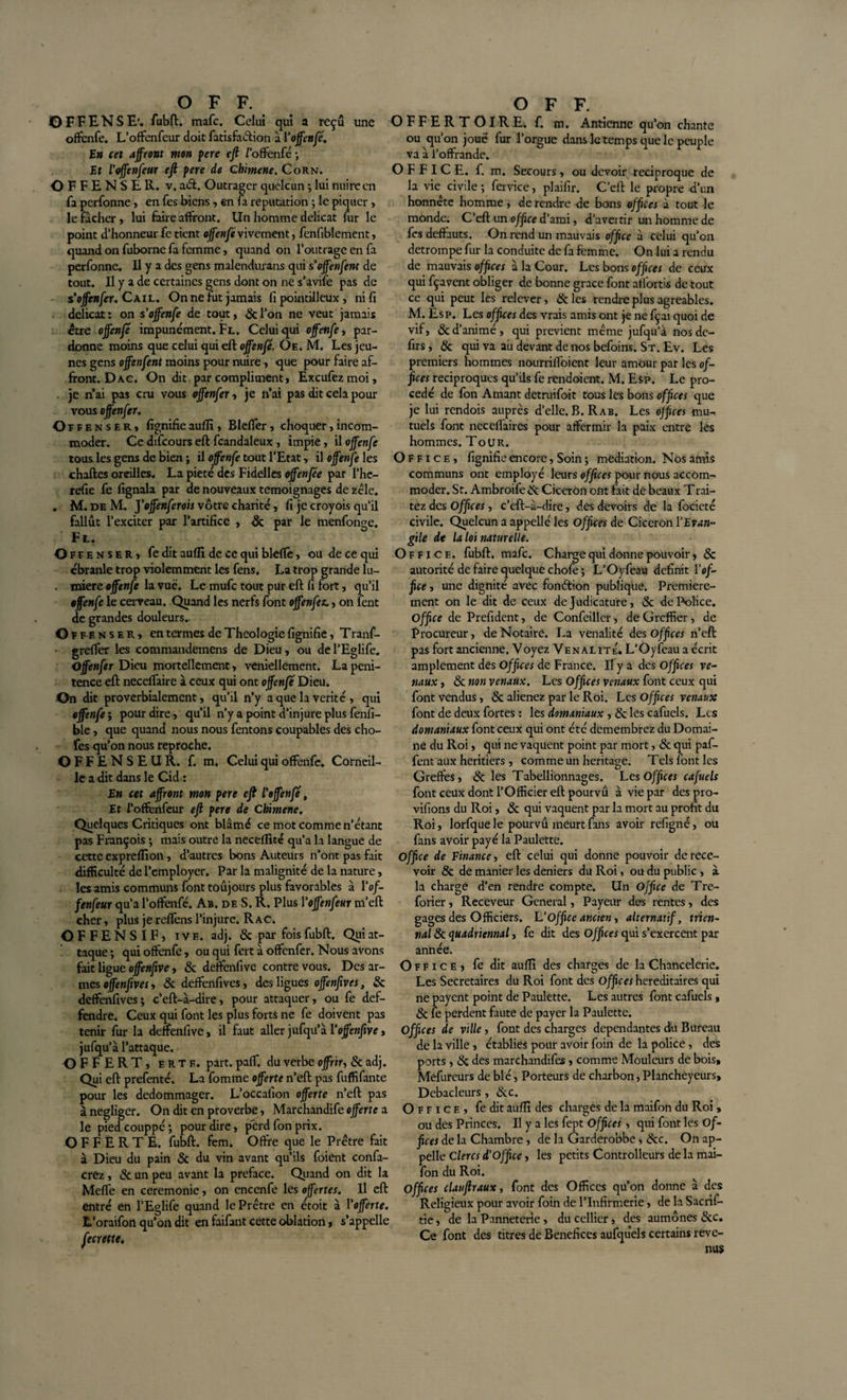 OFFENSE', fubft. mafc. Celui qui a reçu une offenfe. L’offenfeur doit fatisfaélion à Y offenfe. En cet affront mon pere efi l’offenfé -, Et l'offenfeur efi pere de Cbimene. Corn. OFFENSER, v. a&amp;. Outrager quelcun ; lui nuire en fa perfonne , en fes biens , en fa réputation *, le piquer , le fâcher , lui faire affront, lin homme délicat lur le point d’honneur fe tient offenfe vivement, fenfibiement, quand on fuborne fa femme, quand on l’outrage en fa perfonne. Il y a des gens malendurans qui s'offertfem de tout. Il y a de certaines gens dont on ne s’avife pas de s’offenfer. Cail. On ne fut jamais fi pointilleux , ni fi délicat: on s’offenfe de tout, «Scl’on ne veut jamais être offert je impunément. Fl. Celui qui offenfe, par¬ donne moins que celui qui eft offenfe. Oe. M. Les jeu¬ nes gens offenfent moins pour nuire, que pour faire af¬ front. Dac. On dit par compliment, Excufezmoi, . je n’ai pas cru vous offenfer, je n’ai pas dit cela pour vous offenfer. O ffenser, fignifieauflî, Blefifer, choquer,incom¬ moder. Ce difeours eft fcandaleux , impie, il offenfe tous les gens de bien ; il offenfe tout l’Etat, il offenfe les chaftes oreilles. La pieté des Fidelles offenfèe par l’he- refie fe fignala par de nouveaux témoignages de zélé. . M. de M. ]'offenferois vôtre charité, fi je croyois qu’il fallut l’exciter par l’artifice , 8c par le menfonge. Fl. Offenser, fe dit aufti de ce qui bleflè, ou de ce qui ébranle trop violemment les fens. La trop grande lu- . miere offenfe la vue. Le mufe tout pur eft fi fort, qu’il offenfe le cerveau. Quand les nerfs font offenfez., on fent de grandes douleurs.. Offe n s e r , en termes de Théologie fignifie, Tranf- greffer les commandemens de Dieu, ou del’Eglife. Offenfer Dieu mortellement, veniellement. La péni¬ tence eft necelfaire à ceux qui ont offenfe Dieu. On dit proverbialement, qu’il n’y a que la vérité , qui offenfe ; pour dire, qu’il n’y a point d’injure plus fenfi- ble, que quand nous nous fentons coupables des cho- fes qu’on nous reproche. OFFENSEUR, f. m. Celui qui offenfe. Corneil¬ le a dit dans le Cid : En cet affront mon pere efi Y offenfe, Et l’offenfeur eft pere de Cbimene. Quelques Critiques ont blâmé ce mot comme n’étant pas François ; mais outre la neceflité qu’a la langue de cette expreflion, d’autres bons Auteurs n’ont pas fait difficulté de l’employer. Par la malignité de la nature, les amis communs font toujours plus favorables à Yof- fenfeur qu’a l’offenfé. Ab. de S. R. Plus Yoffenfeur m’eft cher, plus je.retiens l’injure. R ac. OFFENSIF, iv e. adj. 8c par fois fubft. Qui at¬ taque ; qui offenfe , ou qui fert à offenfer. Nous avons fait ligue offenfive, &amp; deffenfivc contre vous. Des ar¬ mes offenftves, 8c deffenfives, des ligues offenfives, 8c deffenfives; c’eft-à-dire, pour attaquer, ou fe def- fendre. Ceux qui font les plus forts ne fe doivent pas tenir fur la deffenfive, il faut aller jufqu’â Y offenfive, jufqu’à l’attaque. OFFERT, erte. part. paff. du verbe offrir, 8c adj. Qui eft prefenté. La fomme offerte n’eft pas fuffifante pour les dédommager. L’occafion offerte n’eft pas à négliger. On dit en proverbe, Marchandife offerte a le piedeouppé; pour dire, perd fon prix. OFFERTE, fubft. fem. Offre que le Prêtre fait à Dieu du pain 8c du vin avant qu’ils foient confa- crez , &amp; un peu avant la préfacé. Quand on dit la Meffe en ceremonie, on encenfe les offertes. Il eft entré en l’Eglife quand le Prêtre en ctoit à Y offerte. L’oraifon qu’on dit en faifant cette oblation, s’appelle OFFERTOIRE, f. m. Antienne qu’on chante ou qu’on joué fur l’orgue dans le temps que le peuple va à l’offrande. OFFICE, f. m. Secours, ou devoir réciproque de la vie civile ; fervice, plaifir. C’cft le propre d’un honnête homme, de rendre de bons offices à tout le monde. C’eft un office d’ami, d’avertir un homme de fes deffauts. On rend un mauvais office à celui qu’on détrompé fur la conduite de fa femme. On lui a rendu de mauvais offices à la Cour. Les bons offices de ceux qui fçavent obliger de bonne grâce font aflortis de tout ce qui peut les relever, &amp;les rendre plus agréables. M. Esp. Les offices des vrais amis ont je ne fçai quoi de vif, &amp; d’animé, qui prévient même jufqu’à nosde- firs, 8c qui va au devant de nos befoins. St. Ev. Les premiers hommes nourriffoient leur amour par les of¬ fices réciproques qu’ils fe rendaient. M. Esp. Le pro¬ cédé de fon Amant detruifoit tous lès bons offices que je lui rendois auprès d’elle. B. Rab. Les offices mu¬ tuels font neccffaires pour affermir la paix entre les hommes. Tour. Office, fignifie encore, Soin ; médiation. Nos amis communs ont employé leurs offices pour nous accom¬ moder. St. Ambroife &amp; Cicéron ont fait de beaux Trai- tez des offices, c’eft-à-dire, des devoirs de la focieté civile. Quelcun a appelle les Offices de Cicéron YEvan- gile de la loi naturelle. Office, fubft. mafc. Charge qui donne pouvoir, &amp; autorité de faire quelque chofe ; L’Oÿfeau définit Yof¬ fice , une dignité avec fonction publique. Première¬ ment on le dit de ceux de Judicature, 8c de Police. Office de Prefident, de Confeiller, de Greffier, de Procureur, de Notaire. La vénalité des offices n’eft pas fort ancienne. Voyez Vénalité. L'Oyfeau a écrit amplement des Offices de France. Il y a des Offices vé¬ naux , 8c non vénaux. Les Offices vénaux font ceux qui font vendus, 8c aliénez par le Roi. Les Offices vénaux font de deux fortes : les domaniaux , 8c les cafuels. Les domaniaux font ceux qui ont été démembrez du Domai¬ ne du Roi, qui ne vaquent point par mort, 8c qui paf- fent aux heritiers , comme un héritage. Tcls font les Greffes, &amp; les Tabellionnages. Les Offices cafuels font ceux dont l’Officier eft pourvu â vie par des pro- vifions du Roi, 8c qui vaquent par la mort au profit du Roi, lorfque le pourvu meurt fans avoir refigné, ou fans avoir payé la Paulette. Office de Finance, eft celui qui donne pouvoir de rece¬ voir 8c de manier les deniers du Roi, ou du public , à la charge d’en rendre compte. Un Office de Tre- forier, Receveur General, Payeur des rentes, des gages des Officiers. L’Office ancien, alternatif, trien¬ nal 8c quadriennal, fe dit des Offices qui s’exercent par année. Office, fe dit aufti des charges de la Chancelerie. Les Secrétaires du Roi font des offices héréditaires qui ne payent point de Paulette. Les autres font cafuels, 8c fe perdent faute de payer la Paulette. Offices de ville , font des charges dépendantes du Bureau de la ville , établies pour avoir foin de la police, des ports, 8c des marchandifes, comme Mouleurs de bois, Mefureurs de blé, Porteurs de charbon, Plancheyeurs» Debacleurs , 8cc. Office, fe dit aufti des charges de la maifon du Roi , ou des Princes. Il y a les fept Offices, qui font les Of¬ fices de la Chambre , de la Garderobbe, 8cc. On ap¬ pelle Clercs d’office, les petits Contrôleurs de la mai¬ fon du Roi. Offices clauftraux, font des Offices qu’on donne à des Religieux pour avoir foin de l’Infirmerie, de la Sacrif- tie, de la Panneterie, du cellier, des aumônes &amp;c. Ce font des titres de Bénéfices aufquels certains reve¬ nus