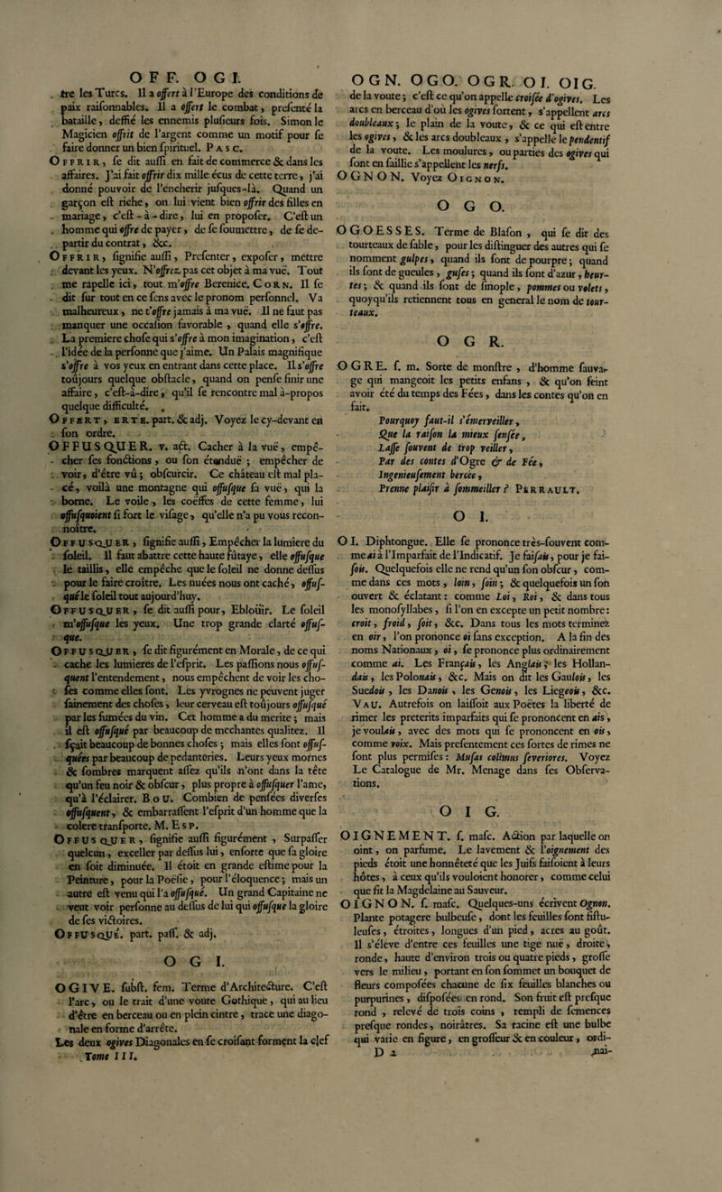. tre les Turcs. Il a offert à l'Europe des conditions de paix raifonnables. 11 a offert le combat, prefenté la bataille, deffié les ennemis plufieurs fois. Simonie Magicien offrit de l’argent comme un motif pour fe faire donner un bien fpirituel. P a s c. Of f r i r ) fe dit aufli en fait de commerce &amp; dans les affaires. J’ai fait offrir dix mille écus de cette terre, j’ai donné pouvoir de Pencherir jufqucs-là. Quand un garçon eft riche, on lui vient bien offrir des filles en mariage, c’eft - à - dire, lui en propofer. C’eft un . homme qui offre de payer, de fe foumettre, de fe dé¬ partir du contrat, &amp;c. Offrir, fignifie aufli, Prefenter, expofer, mettre devant les yeux. N’ojfrcz. pas cet objet à ma vue. Tout me rapellc ici, tout m'offre Bérénice. Corn. Il fe - dit fur tout en ce fcns avec le pronom perfonnel. Va malheureux , ne t’offre jamais à ma vue. Il ne faut pas manquer une occafion favorable , quand elle s’offre. : La première chofe qui s’offre à mon imagination, c’eft .. l’idée de la perfonne que j’aime. Un Palais magnifique s’offre à vos yeux en entrant dans cette place. Il s’offre toujours quelque obftacle, quand on penfe finir une affaire, c’eft-à-dire, qu’il fe rencontre mal à-propos quelque difficulté. . Offert, e r t e. part. 6c adj. Voyez le cy-devant en : fon ordre. OFFUSQUER. v. a&lt;ft. Cacher à la vue, empê- - cher fes fonctions , ou fon étendue ; empêcher de -, voir, d’être vu ; obfcurcir. Ce château eft mal pla- • cé, voilà une montagne qui offufque fa vue, qui la borne. Le voile, les coëffes de cette femme, lui vffufquoient fi fort le vifage, qu’elle n’a pu vous recon- noître. Of fus qjli ER , fignifie aufli, Empêcher la lumière du . foleil. Il faut abattre cette haute futaye, elle offufque le taillis, elle empêche que le foleil ne donne deflus . pour le faire croître. Les nuées nous ont caché, offus¬ que le foleil tout auj ourd’huy. G ffusqjjer, fe dit aufli pour, Eblouir. Le foleil m offufque les yeux. Une trop grande clarté offuf¬ que. Of fus QJJ er , fe dit figurément en Morale, de ce qui . cache les lumières de l’efprit. Les pallions nous offuf- quent l’entendement, nous empêchent de voir les cho¬ ies comme elles font. Les yvrognes ne peuvent juger fainement des chofes, leur cerveau eft toujours offufque par les fumées du vin. Cet homme a du mérité ; mais U eft offufque par beaucoup de méchantes qualitez. Il fçait beaucoup de bonnes chofes ; mais elles font offuf- quées par beaucoup de pédanteries. Leurs yeux mornes &amp; fombres marquent affez qu’ils n’ont dans la tête qu’un feu noir &amp; obfcur, plus propre à offufquer l’ame, qu’à l’éclairer. B o U. Combien de penfées diverfes offufquent, &amp; embarraffent l’efprit d’un homme que la colere tranfporte. M. E s p. O F F U s qju e R , fignifie aufli figurément , Surpafler quelcun , exceller par deflus lui, enforte que fa gloire en foit diminuée. Il étoit en grande eftimepour la Peinture, pour la Poëfie, pour l’éloquence ; mais un autre eft venu qui l’a offufque. Un grand Capitaine ne veut voir perfonne au deflus de lui qui offufque la gloire de fes viéfoires. O F FU s que. part. pa{T. 6c adj. O G I. OGIVE, fubft. fem. Terme d’Archite&amp;ure. C’eft l’arc , ou le trait d’une voûte Gothique, qui au lieu d’être en berceau ou en plein cintre, trace une diago¬ nale en forme d’arrête. Les deux ogives Diagonales enfle croifant forment la cjef ' CTomc JII, O G N. OGO. OGR O I. OIG. de la voûte ; c’eft ce qu’on appelle croifce d’ogives. Les arcs en berceau d’où les ogives fortent, s’appellent ans doubleaux ; le plain de la voûte, &amp; ce qui eft entre les ogives, 6c les arcs doubleaux , s’appelle le pendentif de la voûte. Les moulures, ou parties des ogives qui font en faillie s’appellent les nerfs. O G N O N. Voyez Oignon. OGO. OGOESSES. Terme de Blafon , qui fe dit des tourteaux de fable, pour les diftinguer des autres qui fe nomment guipes, quand ils font de pourpre ; quand ils font de gueules , gu fes ; quand ils font d’azur, heur¬ tes-, 6c quand ils font de finople , pommes ou volets, quoyqu’ils retiennent tous en general le nom de tour¬ teaux. OGR. OGRE. f. m. Sorte de monftre , d’homme fauva*- ge qui mangeoit les petits enfans , 6c qu’on feint avoir cté du temps des Fées, dans les contes qu’on en fait. Pourquoy faut-il s’émerveiller, Qite la rat fon U mieux fenfée, Laffe fouvent de trop veiller, Par des contes d’Ogre &amp; de Pée-, Ingenieufement bercée, Prenne plaifir à fommeiller ? Perrault. O I. OI. Diphtongue. Elle fe prononce très-fouvent com¬ me ai à l’Imparfait de l’Indicatif. Je faifais, pour je fai- fois. Quelquefois elle ne rend qu’un fon obfcur, com¬ me dans ces mots , loin, foin ; 6c quelquefois un fon ouvert 6c éclatant : comme Loi, Roi, &amp; dans tous les monofyllabes, fi l’on en excepte un petit nombre: croit, froid, foit, 6tc. Dans tous les mots terminez en oir, l’on prononce oi fans exception. A la fin des noms Nationaux, oi, fe prononce plus ordinairement comme ai. Les Franpâ, les Anglais ; les Hollan- dais, les Polo nais, &amp;c. Mais on dit les Gaulois, les Suédois , les Dano» , les Génois, les Utegeois, 6cc. Vau. Autrefois on laifloit aux Poètes la liberté de rimer les prétérits imparfaits qui fe prononcent en ois, je voulais, avec des mots qui fe prononcent en ois, comme voix. Mais prefentement ces fortes de rimes ne font plus permifes : Mufas colïmus feveriores. Voyez Le Catalogue de Mr. Ménagé dans fes Obferva- tions, O I G. OlGNEMENT. f. mafc. Aûion par laquelle on oint, on parfume. Le lavement &amp; l’oignement des pieds étoit une honnêteté que les Juifs faifoient à leurs hôtes, à ceux qu’ils vouloient honorer, comme celui que fit la Magdelaine au Sauveur. OIGNON, f. mafc. Quelques-uns écrivent Ognon. Plante potagère bulbeufe, dont les feuilles font fiftu- leufes, étroites, longues d’un pied, acres au goût. Il s’élève d’entre ces feuilles une tige nuë, droite, ronde, haute d’environ trois ou quatre pieds, grofle vers le milieu, portant en fon fommet un bouquet de fleurs compofées chacune de fix feuilles blanches ou purpurines, difpofées; en rond. Son fruit eft prefque rond , relevé de trois coins , rempli de femences prefque rondes, noirâtres. Sa racine eft une bulbe qui varie en figure, en grofleur 6c en couleur, ordi- D a