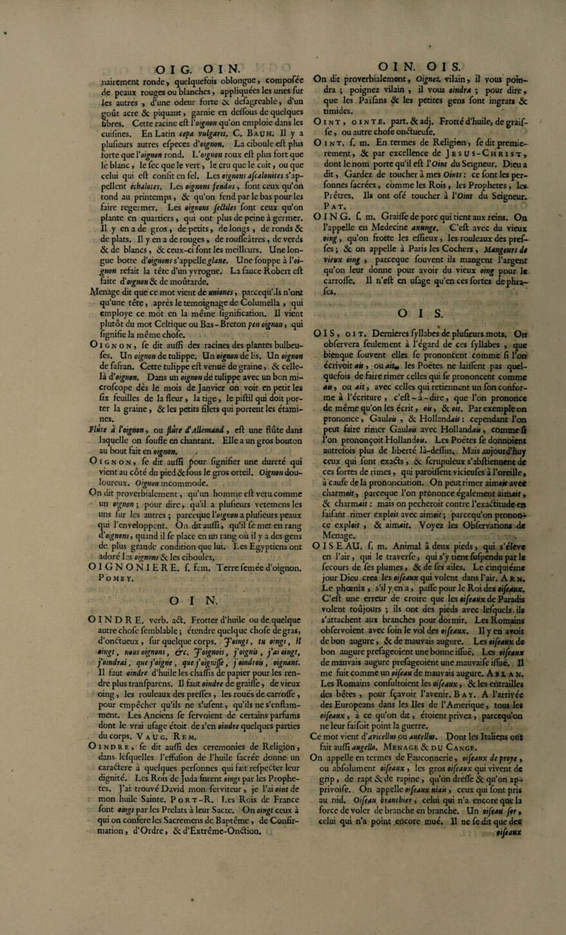 nairement ronde» quelquefois oblongue, compofée de peaux rouges ou blanches » appliquées les unes fur les autres , d'une odeur forte Oc defagreable, d’un goût acre &amp; piquant, garnie en delfous de quelques tibres. Cette racine eft Y oignon qu’on emploie dans les cuifines. En Latin cepa vulgans. C. Bauh. Il y a plulieurs autres efpeces à'oignon. La ciboule eft plus forte que Yoignon rond. L’oignon roux eft plus fort que lé blanc, le fec que le vert, le cru que le cuit, ou que celui qui eft confit en fel. Les oignons afcalonites s’ap¬ pellent échalotes. Les oignons fendus » font ceux qu’on tond au printemps, &amp; qu’on fend par le bas pour les faire regermer. Les oignons feftiles font ceux qu’on plante en quartiers, qui ont plus de peine à germer. Il y en a de gros , de petits, de longs , de ronds 6c de plats. Il y en a de rouges, de roufleâtres, de verds 6c de blancs, &amp; ceux-ci font les meilleurs, line lon¬ gue botte d’oignons s’appelle glane. Une fouppe à l’oi- gnon refait la tête d’un yvrogne. La fauce Robert eft faite dû oignon 8c de moutarde. Ménagé dit que ce mot vient de uniones, pareequ’ils n’ont qu’une tête, après le témoignage de Columella , qui employé ce mot en la même lignification. Il vient plutôt du mot Celtique ou Bas - Breton pen oignon, qui lignifie la même chofe. Oignon, fe dit aulïi des racines des plantes bulbeu- fes. Un oignon de tulippe. Un oignon de lis. Un oignon de fafran. Cette tulippe eft venue de graine, &amp; celle- là d’oignon. Dans un oignon de tulippe avec un bon mi- crofcope dès le mois de Janvier on voit en petit les fix feuilles de la fleur, la tige, le piftil qui doit por¬ ter la graine, 6c les petits filets qui portent les étami¬ nes. Flûte a l'oignon, ou flûte d'Allemand , eft une flûte dans laquelle on foufle en chantant. Elle a un gros bouton au bout fait en oignon. Oignon, fe dit aufli four lignifier une dureté qui vient au côté du pied8cfous le gros orteil. Oignon dou¬ loureux. Oignon incommode. On dit proverbialement, qu’un homme eft vêtu comme un oignon ; pour dire, qu’il a plufieurs vetemens les uns fur les autres ; parceqne Y oignon a plufieurs peaux qui l’enveloppent. On dit aufli, qu’il fe met en rang d’oignons, quand il fe place en un rang où il y a des gens de plus grande condition que lui. Les Egyptiens ont adoré les oignons Sc les ciboules. OIGNONIERE. f. fan. Terrefeméed’oignon. P o ME Y. O I N. OINDRE, verb. a£t. Frotter d’huile ou de quelque autre chofe femblable ; étendre quelque chofe de gras, d’onéiueux , fur quelque corps, jf oings, tu oings, Il oitigt, nous oignons, &amp;c. J'oignois, j’oignis, j’aioingt, j’oindrai, que j’oigne , que j'oignijfe, joindrais, oignant. Il faut oindre d’huile les chaflis de papier pour les ren¬ dre plus tranfparens. Il faut oindre de graillé, de vieux oing, les rouleaux des preffes, les roues de carroffe, pour empêcher qu’ils ne s’ufent, qu’ils ne s’enflam¬ ment. Les Anciens fe fervoient de certains parfums dont le vrai ufage étoit de s’en oindre quelques parties du corps. V a u g. Rem. O indre, fe dit aufli des ceremonies de Religion, dans lefquelles l’effufion de l’huile facrée donne un caraéfere à quelques perfonnes qui fait rcfpeéter leur dignité. Les Rois de Juda furent oings par les Prophè¬ tes. J’ai trouvé David mon ferviteur , je l’ai oint de mon huile Sainte. Port-R. Les Rois de France font oings par les Prélats à leur Sacre. On oingt ceux à qui on conféré les Sacremens de Baptême , de Confir¬ mation, d’Ordre, 6c d’Ëxtrême-Onêlion. OIN. OIS. On dit proverbialement. Oignez, vilain, il yous poin¬ dra ; poignez vilain , il vous oindra ; pour dire, que les Païfans 6c les petites gens font ingrats 8c timides. Oint, ointe, part. 6cadj. Frotté d’huile, de graif- fe, ou autre chofe onêfueufe. Oint. f. m. Enfermes de Religion, fe dit premiè¬ rement , 8c par excellence de Jésus-Christ, dont le nom porte qu’il eft Y Oint du Seigneur. Dieu a dit, Gardez de toucher à mes Oints : ce font les per¬ fonnes facrées, comme les Rois, les Prophètes, les Prêtres. Ils ont ofé toucher à Y Oint du Seigneur. Pat. OING. f. m. Graifle de porc qui tient aux reins. On l’appelle en Medecine axunge. C’eft avec du vieux oing, qu’on frotte les eflieux, les rouleaux des pref- fes ; 6c on appelle à Paris les Cochers, Mangeurs de vieux oing , pareeque fouvent ils mangent l’argent qu’on leur donne pour avoir du vieux oing pour le carroffe. Il n’eft en ufage qu’en ces fortes dephra- fes. O I s. • OIS, oit. Dernieres fyllabes de plufieurs mots. On obfervera feulement à l’égard de ces fyllabes , que bienque fouvent elles fe prononcent comme fi l’on ccrivoit ais, ou ait» les Poètes ne laiflent pas quel¬ quefois de faire rimer celles qui fe prononcent comme ais, ou ait, avec celles qui retiennent un fon confor¬ me à l’ccriture , c’eft - à - dire, que l’on prononce de même qu’on les écrit, ois, 8c oit. Par exemple on prononce, Gaulo» , 8c Holland*# : cependant l’on peut faire rimer Gaulou avec Holland*», comme fi l’on prononçoit Hollande». Les Poètes fe dqnnoient autrefois plus de liberté là-deflus» Mais aujourd’huy ceux qui font exaôts, 6c fcrupuleux s’abftiennentde ces fortes de rimes, qui paroiffent vicieufes à l’oreille, à caufe de la prononciation. On peut ri mer aimait avec charme», pareeque l’on prononce également aim*», 6c charnu» : mais on pecheroit contre l’exaélitude en faifant rimer exploit avec aimoit ; pareequ’on pronon¬ ce exploit , 6c aim*». Voyez les Obfervations de Ménagé. OISE AU. f. m. Animal à deux pieds, qui s’élève en l’air, qui le traverfe, qui s’y tient fufpendu par le fecours de fes plumes, 6c de fès ailes. Le cinquième jour Dieu créa les oifeaux qui volent dans l’air. A R n. Le phoenix , s’il y en a, pafle pour le Roi des oifeaux. C’eft une erreur de croire que les oifeaux de Paradis volent toûjours ; ils ont des pieds avec lefquels ils s'attachent aux branches pour dormir. Les Romains obfervoient avec foin le vol des oifeaux. Il y en avoir de bon augure, 6c de mauvais augure. Les oifeaux de bon augure prefageoient une bonne iffuè. Les oifeaux de mauvais augure prefageoient une mauvaife iffuè. Il me luit comme un oifeau de mauvais augure. Abian. Les Romains confultoient les oifeaux, 6c les entrailles des bêtes , pour fçavoir l’avenir. B a y. A l’arrivée des Europeans dans les Iles de l’Amerique, tous les oifeaux, à ce qu'on dit, étoient privez, pareequ’on ne leur faifoit point la guerre. Ce mot vient d’avicellus pu aucellus. Pont lès Italiens ont fait aufliaugello. Menace 6c du Cange. On appelle en termes de Fauconnerie, oifeaux de proye , ou abfolument oifeaux, les gros oifeaux qui vivent de gnp, de rapt 6c de rapine, qu’on drefle 6e qu’on ap- privoife. On appelle oifeaux niais, ceux qui font pris au nid. Oifeau branihier, celui qui n’a encore que la force de voler de branche en branche. Un oifeau for , celui qui n’a point encore mué. Il ne fe dit que des oifeaux