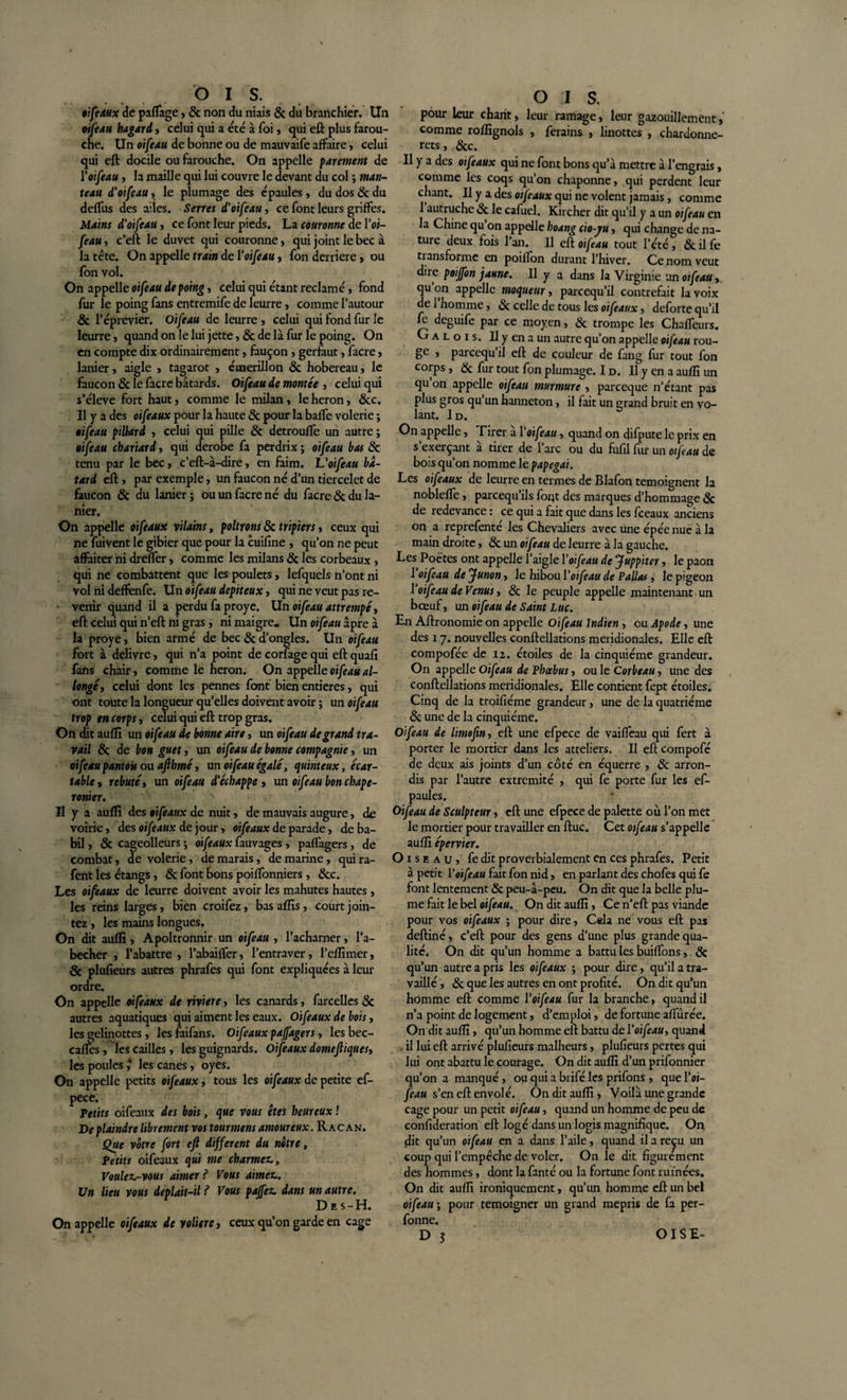 Ois. oifeaux de paflage, &amp; non du niais 6c du branchier. Un oifeau hagard, celui qui a été à foi, qui eft plus farou¬ che. Un oifeau de bonne ou de mauvaife affaire, celui qui eft docile ou farouche. On appelle parement de l’oifeau, la maille qui lui couvre le devant du col ; man¬ teau d’oifeau, le plumage des épaules , du dos 6c du deffus des ailes. Serres d,'oifeau, ce font leurs griffes. Mains d'oifeau, ce font leur pieds. La couronne de Voi¬ feau , c’eft le duvet qui couronne, qui joint le bec à la tête. On appelle train de Y oifeau , fon derrière, ou fon vol. On appelle oifeau de poing, celui qui étant réclamé, fond fur le poing fans entremife de leurre, comme l'autour &amp; l’éprevier. Oifeau de leurre , celui qui fond fur le leurre, quand on le lui jette, &amp; de là fur le poing. On en compte dix ordinairement, fauçon , gerfaut, facre, lanier, aigle , tagarot , émerillon 6c hobereau, le faucon 6c le facre bâtards. Oifeau de montée 3 celui qui s’élève fort haut, comme le milan , le héron, 6cc. Il y a des oifeaux pour la haute 8c pour la baffe volerie ; oifeau pillard » celui qui pille &amp; detrouffe un autre ; oifeau chariard, qui dérobé fa perdrix ; oifeau bas 8c tenu par le bec , c’eft-à-dire , en faim, h'oifeau bâ¬ tard eft j par exemple, un faucon né d’un tiercelet de faucon &amp; du lanier ; ou un facre né du facre 8c du la¬ nier. On appelle oifeaux vilains, poltrons 6c tripiers, ceux qui ne fuivent le gibier que pour la cuifine , qu’on ne peut affaiter ni dreffer, comme les milans 8c les corbeaux , qui ne combattent que les poulets, lefquels n’ont ni vol ni deffenfe. Un oifeau depiteux, qui ne veut pas re¬ venir quand il a perdu fa proye. Un oifeau attrempé, eft celui qui n’eft ni gras, ni maigre. Un oifeau âpre à la proye, bien armé de bec 6c d’ongles. Un oifeau fort à delivre, qui n’a point de corfage qui eft quafi fans chair, comme le héron. On appelle oifeau al¬ longé, celui dont les pennes font bien entières, qui ont toute la longueur qu’elles doivent avoir ; un oifeau trop en corps, celui qui eft trop gras. On dit aufli un oifeau de bonne aire, un oifeau de grand tra¬ vail 8c de bon guet, un oifeau de bonne compagnie, un oifeau pantok ou afthmé, un oifeau égalé, quinteux, écar- table, rebuté, un oifeau d'échappe , un oifeau bon chape- ronier. Il y a aufli des oifeaux de nuit, de mauvais augure, de voirie, des oifeaux de jour, oifeaux de parade, de ba¬ bil , 8c cageolleurs ; oifeaux fauvages , paflagers, de combat, de volerie, de marais, de marine, quira- fent les étangs, &amp; font bons poiffonniers , 8cc. Les oifeaux de leurre doivent avoir les mahutes hautes, les reins larges, bien croifez, basaflis, court join- tez, les mains longues. On dit aufli, Apoltronnir un oifeau , l’acharner, l’a- becher , l’abattre , l’abaiffer, l’entraver, l’eflimer, 8c plufieurs autres phrafes qui font expliquées à leur ordre. On appelle oifeaux de riviere, les canards, farcelles &amp; autres aquatiques qui aiment les eaux. Oifeaux de bois, les gelinottes , les faifans. Oifeaux paffagers, lesbec- cafles, les cailles, les guignards. Oifeaux domeftiques, les poules ,* les canes, oyes. On appelle petits oifeaux, tous les oifeaux de petite ef- pece. Petits oifeaux des bois, que vous êtes heureux ! De plaindre librement vos tourmens amoureux. Rac an. Que vôtre fort eft different du nôtre, Petits oifeaux qui me charmer. Voulez-vous aimer ? Vous aimez. Un lieu vous deplait-il ? Vous paffez dans un autre. Des-H. On appelle oifeaux de voliere, ceux qu’on garde en cage O I s. pour leur chant, leur ramage, leur gazouillement, comme roflignols , ferains , linottes , chardonne¬ rets, 8c c. Il y a des oifeaux qui ne font bons qu’à mettre à l’engrais, comme les coqs qu’on chaponne, qui perdent leur chant. Il y a des oifeaux qui ne volent jamais, comme 1 autruche 6c le cafuel. Kircher dit qu’il y a un oifeau en la Chine qu’on appelle hoang cio-ju, qui change de na¬ ture deux fois l’an. Il eft oifeau tout l’été , 8c il fe tiansformc en poiffon durant l’hiver. Ce nom veut dire poiffon jaune. Il y a dans la Virginie 'an oifeau, qu on appelle moqueur, pareequ’il contrefait la voix de 1 homme, 6c celle de tous les oifeaux, deforte qu’il le deguife par ce moyen, 6c trompe les Chafleurs. G a l o i s. U y en a un autre qu’on appelle oifeau rou- ge , pareequ’il eft de couleur de fang fur tout fon corps , 6c fur tout fon plumage. I d. Il y en a aufli un qu on appelle oifeau murmure , pareeque n’étant pas plus gros qu un hanneton, il fait un grand bruit en vo¬ lant. I D. On appelle, Hrer à Yoifeau, quand on difpute le prix en s’exerçant à tirer de l’arc ou du fufil fur un oifeau de bois qu’on nomme le papegai. Les oifeaux de leurre en termes de Blafon témoignent la noblefle, pareequ’ils font des marques d’hommage 6c de redevance : ce qui a fait que dans les fceaux anciens on a reprefenté les Chevaliers avec une épée nue à la main droite, 6c un oifeau de leurre à la gauche. Les Poètes ont appelle l’aigle Yoifeau de Juppiter, le paon 1 oifeau de Junon, le hibou Y oifeau de Pallas, le pigeon Y oifeau de Venus, 6c le peuple appelle maintenant un bœuf, un oifeau de Saint Luc. En Aftronomie on appelle Oifeau Indien , ou Apode, une des 17. nouvelles conftellations méridionales. Elle eft compofée de 12. étoiles de la cinquième grandeur. On appelle Oifeau de Phœbus, ou le Corbeau, une des conftellations méridionales. Elle contient fept étoiles. Cinq de la t.roifiéme grandeur, une de la quatrième 6c une de la cinquième. Oifeau de limoftn, eft une efpece de vailfeau qui fert à porter le mortier dans les atteliers. Il efteompofé de deux ais joints d’un côté en équerre , 6c arron¬ dis par l’autre extrémité , qui fe porte fur les ef- paules. Oifeau de Sculpteur, eft une efpece de palette où l’on met le mortier pour travailler en ftuc. Cet oifeau s’appelle aufli épervier. Oiseau, fe dit proverbialement en ces phrafes. Petit à petit Voifeau fait fon nid, en parlant des chofes qui fe font lentement 6c peu-â-peu. On dit que la belle plu¬ me fait le bel oifeau. On dit aufli, Ce n’eft pas viande pour vos oifeaux ; pour dire, Cela ne vous eft pas deftiné, c’eft pour des gens d’une plus grande qua¬ lité. On dit qu’un homme a battu les buiflons, 6c qu’un autre a pris les oifeaux ; pour dire, qu’il a tra¬ vaillé , 6c que les autres en ont profité. On dit qu’un homme eft comme Y oifeau fur la branche, quand il n’a point de logement, d’emploi, de fortune afl'ûrée. On dit aufli, qu’un homme eft battu de Yoifeau, quand il lui eft arrivé plufieurs malheurs, plufieurs pertes qui lui ont abattu le courage. On dit aufli d’un prifonnier qu’on a manqué, ou qui a brifé les prifons , que l’or— feau s’en eft envolé. On dit aufli, Voilà une grande cage pour un petit oifeau, quand un homme de peu de confideration eft logé dans un logis magnifique. On dit qu’un oifeau en a dans l’aile, quand il a re^u un coup qui l’empêche de voler. On le dit figurement des hommes, dont la fanté ou la fortune font ruinées. On dit aufli ironiquement, qu’un homme eft un bel oifeau ; pour témoigner un grand mépris de fa per- fonne.