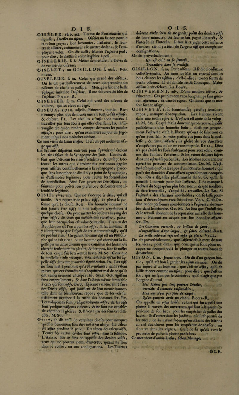 O ï S É LI R. vèrb. a&amp;. Terme de fauconnerie qui fignifie , Dréfier un oifeatu Oifèler Ufc fàuGon pour le fatre bon gruyer , bon heronnier , 1 affaiter , le leur¬ rer &amp; affûter, commencer à le mettre dedans, 6c l’em¬ ployer à voler. On dit auffi , Mettre Yoiftau à poil ; pour dire, le dreffer à voler le gibier à poil. O IS E L E RIE. f. f. Metier de prendre , d’élever 6c de vendre des oifeaux. Oiselet , ou oisillon, f. mafe. Petit oifeau. • OISELEUR. U. Celui qui prend des oifeaux. On le dit particulièrement de ceux qui prennent des oifeaux de chaffe au paffage. Ménage a lait une belle • églogiie intitulée Yoifeleur. Il me délivrera du filet de Yoifeleur. P o R t - R. OISELIER, f. m. Celui qui vend des oifeaux de volière, qui les éleve en cage. OISEUX, eu se. adjeét. Fainéant, inutile. Rien h’ennuye plus que de mener une vie toüt-à-fait oifeufe, 6c obfcure. F L. Les abeilles oifeufes font forcées à travailler par leur Roi à qui elles obeïffent* Id. L’E- Vangile dit qu’on rendra compte de toutes les paroles oifeufes; pour dire, qu’on examineraaü jour du Juge¬ ment jufqu’à nos moindres allions. Ce mot vient du Latin otiofus. Il eft un peu moins ën ufa- ge que oifif. Les Sçavans difputent entr’eux pour fçavoir qui croient les Dix Oifeux de la Synagogue des Juifs. Les uns di- fent que c’étoient les trois Prefidens, 6c les fept Lec¬ teurs : les autres- que c’étoient dix perfonnes gagées pour affilier continuellement à la Synagogue, parce- que fans le nombre de dix il n’y a point de Synagogue, ni d’affemblée légitimé, pour reciter les formulaires de benediélion. Ainfi l’on payoit ces Dix Oifeux, ou fainèans pour prêter leur prefènee, 6c former une af- femblée légitimé. OISIF, i v e-. adj, Qui ne s’occupe à rien, qui eft iriutile. A y regarder de près, oifif, va plus à la per- fonne qu’à la chofe. B o u. Un honnête homme ne doit jamais être oijif', il doit toujours s’appliquer à quelque chofe. On peut mettre les joiieurs au rang des gens oifi fs, de ceux qui mènent Une vie oifive , parce- que leur occupation eft vaine &lt;5c inutile. Il y a eu des Republiques ou l’on a puni les oijifs, &amp; les fainèans. Il y a long temps que l’efpri't de cet Auteur eft oifif, qu’il ne produit rien. Un galant homme oifif eft un Philofo- phe qui ne fait rien : ou un homme qui cherchant là fa- geffe par un autre chemin que le commun des hommes, cherche feulement les plaifirS, &amp; le repos, fans fe mêler de tout ce qui fait le tracas de la Vie. M. S t. Ceux que la molleffe feule occupe, rtifcritënt bien qu’on les ap¬ pelle oijifs dans une mauvaife lignification. Iî&gt;. Les vfifs ne font mal à perfonne qu’à eux-inémes, 6c ils valent mieux que cës étourdis qui s'acquittent mal de ce qu’ils ont temerairement entrepris. Id. Sejan étoit àgiffant fans empreffement, &amp; dans Paéli'on même fefnblable à ceux qui font oijifs. Bou. Epicütë a mieux aimé faire • dés Dieux oifif s, qui jouïffent dé leur nature immor¬ telle dans un bienheureux repos, que de les voir fu- neftement occupez à la ruine des hommes. St. Ev. Les voluptueüx font prefquè toujours oijifs, 6c les oifif s font prefque toujours vicieux, 6c ne font pas Capables de chercher la gloire, 6c la vertu par des fentiers diffi¬ ciles. M. Sd. O i s i -f , fe dit auffi de certaines chofës pour marquer qu’elles demeurent fans être mifes en ufage. La valeur eft oifive pendant la paix. Il y a bien des talens oijfî/r. 1 outes les vertus civiles font oifive s dans la folitude. L’Acad. En ce fens on appelle des deniers oijifs, ceux qui né portent point d’intérêt , quand ils font dans le coffre, ou aux confignations. Les Tuteurs O I s. doivent avoir foin de fie garder point des deniers oifxfs de leurs mineurs ; oii leur en fait payer l’intérêt, 6c l’interet dé l'intérêt. Il faut faire juger cette inftance d’ordre 5 car il y a bien de l’argent oijif qui croupit aux confignations* On dit proverbialement : Qtti eji oifif en fa jeunejfe, Travaillera dans fa vieillejfe. OISILLON, f. m&lt; Éetit oifeau. Il fe dit d’ordinaire collefliveméht. Au mois de Mai on entend dans les bois chanter les oifiïlons, c’eft-à-dire, toutes fortes de petits oifeaux, 11 eft du ftile bas 6fc Comique. Maint oiftllon fe vit efclave. La Font. OISIVEMENT, adv. D’une manière oifive, &amp; fainéanté. Ces peuples ont vécu long temps fans guer¬ re &gt; oifive ment, &amp; dans le repos, On doute que ce mot foit fort en ufage. OISIVETE', f. f. Faineantife ; pareffe ; inutilité ; repos ; manque d’occupation. Les Italiens vivent dans une molle oifiveté, Uoifiveté eft amie de la volup¬ té. M. Sc. Ce qui fait la douceur qu’on trouve à jouir paisiblement d’un honnête loifir , ft’cft pas propre¬ ment POifiveté: c’eft la liberté qu’on â de faire tout ce qu’on veut. Iû. Si vous paffez vos jours dans la mol¬ leffe , &amp; dans Yoifiveté , la glojre de vos Ancêtres n’empêchera pas qu’on ne vous meprife. Bell, Dieu n’a pas établi les Rois feulement pour recevoir, com¬ me des Idoles, l’encens , 6c les vcèux de leurs fujets dans une oifivetéfuperbe. Fl. Les Moines couvrent leur oifiveté du pretexte de contemplation. Qf.. M. L'oifi- veté eft quelquefois le repos d*un honnête homme, qui jouit des doucêUrs d’une oifiveté agréablement occupée. Id. On a dit;affez plaifamment du S. G. qu’il fe mettait à dormit pour fuir Yoifiveté. Il ne manque à Y oifiveté du Sage qu’un plus beau nom, 6c que méditer, 6c être tranquille, s’appellât, travailler. La Br. Si Yoifiveté a des charmes inévitables, on fe laffe pour¬ tant d’être toujours avec foi-même. Vo i* C’eft l’or¬ dinaire des perfonnes abandonnées à Yoifiveté, de tom¬ ber dans le defordre. O e. M. Au lieu que l’induftrie » 6c le travail donnent de la réputation au relie des hom¬ mes , Pétrone en acquit par fon honnête oifiveté. ST. Ev. Les Chanoines vermeils, &amp; brillans de fanté, S'engraiffotent d'une Longue, &amp; fainte oifiveté. Bol. La molle oifiveté reprend enfin fa place. Vill. On dit proverbialement, que Y oifiveté eft la mere de tous les vices; pour dire, que ceux qui ne font point oc¬ cupez ne fongent qu’à fe plonger en toutes fortes de débauchés. OISON, f. m. Jeune oye. On dit d’urt garçon inu¬ tile , qu’il eft bon à garder les oiforts en mue. On dit par injure à un homme, que c’eft Un oifon, qu’il fe laifffc mener comme un Oifon ; pour dire , que c’eft un fot, qui ne fçait pas fe conduire, qu’il n’agit que par l’organe d’autrui. Mes Moines font iinq pannes Diables, Portraits d'animaux ratfonmbles ; Mais qui n'ont pas plus de raifon, Qu'en pourroit avoir un oifon. Bois-R. On appelle un oifon bridé, celui à qui 6n a paffé une plume à travers des ouvertures qui font à là partie fe* perieure de fon bec , pour les empêcher de palfer des hayes , 6c d’entrer dans les jardins, où il eft: permis de les tuer ; de la même façon qu’on attache des bâtons au col des chiens pour les empêcher de cbiffer, ou d’entrer dans les vignes. C’eft de là qu’efl venu le proverbe de palfer la plume par le bec. Ce mot vient d'anteio Latin » félon Ménage. OLE-