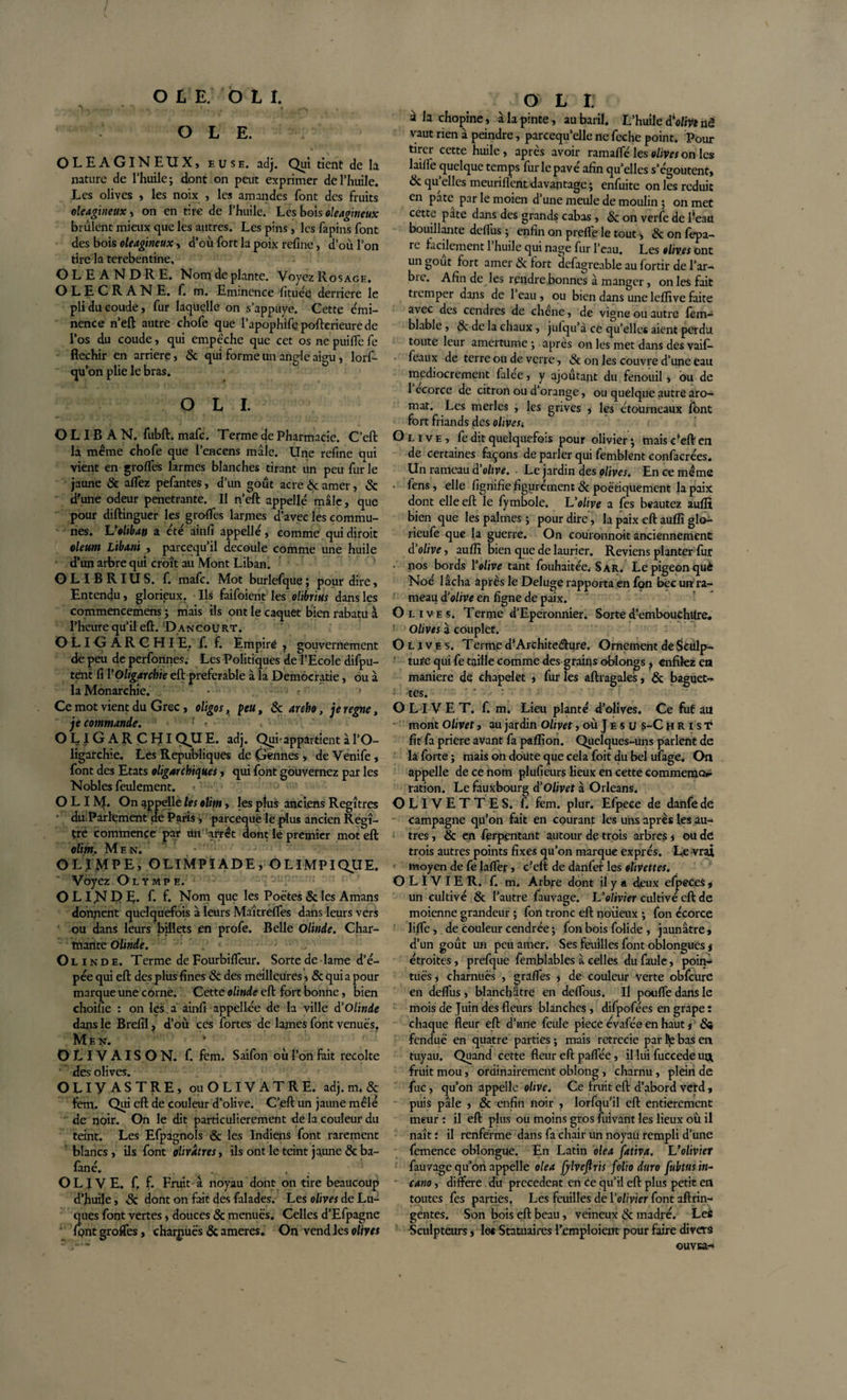 OLE. OLEAGINEUX, euse. adj. Qui tient de la nature de l’huile; dont on peut exprimer de l’huile. Les olives , les noix , les amandes font des fruits oléagineux, on en tire de l’huile. Les bois oléagineux brûlent mieux que les autres. Les pins , les fapins font des bois oléagineux, d’où fort la poix refine, d’où l’on tire la terebentine. OLEANDRE. Nom de plante. Voyez Rosage. OLECRANE, f. m. Eminence fituée derrière le pli du coude, fur laquelle on s’appuye. Cette émi¬ nence n’eft autre chofe que l’apophife pofterieure de l’os du coude, qui empêche que cet os ne puiffe fe fléchir en arriéré, &amp; qui forme un angle aigu, lorf- qu’on plie le bras. OLI. O L IB A N. fubft. mafe. Terme de Pharmacie. C’eft la même chofe que l’encens mâle. Une refine qui vient en grofles larmes blanches tirant un peu fur le jaune 8c aflez pefantes, d’un goût acre &amp; amer, &amp; d'une odeur pénétrante. Il n’eft appelle mâle, que pour diftinguer les grofles larmes d'avec les commu¬ nes. Volibao a été ainfi appelle, comme quidiroit oleunt Libani , parçequ’il découlé comme une huile d’un arbre qui croît au Mont Liban. OLIBRIUS, f. mafe. Mot burlefqüe; pour dire, Entendu, glorieux. Ils faifoient lesolibrius dans les commencemens ; mais ils ont le caquet bienrabatuà l’heure qu’il eft. Dancourt. OLIGARCHIE, f. f. Empiré ? gouvernement de peu de perfonnes.- Les Politiques de l’Ecole difpu- tent fi l‘Oligarchie eft préférable à la Démocratie, ou à la Monarchie. • • • • r * Ce mot vient du Grec, oligos, peu, 8c aroho, je régné, je commande. • r - • OLIGARCHIQUE, adj. Qui-appartient à l’O¬ ligarchie. Les Republiques de (jeunes, de Venife , font des Etats oligarchiques, qui font gouvernez par les Nobles feulement. OLI M* On appelle les elim, les plus anciens Regîtres du Parlement de Paris ; pareequé le plus ancien Regî- tre commence par un arrêt dont le premier mot eft olim. Men. O II MP E, OLIMPÏADE, O L IMPI QUE. Voyez Olympe. O LI JSf E&gt; E. f. f. Nom que les Poètes 8c les Amans donnent quelquefois à leurs Maîtrefles dans leurs vers ou dans leurs billets en profe. Belle Oltnde. Char¬ mante Olinde. ; -''J Oli n d e. Terme de Fourbifleur. Sorte de lame d’é¬ pée qui eft des plus fines 8c des meilleures, 8c quia pour marque une corne. Cette olinde eft fort bonne, bien choifie : on les a ainfi appellée de la ville à’Olinde dans le Brefîi, d’où ces fortes de lames font venues. Mèn. v OLIVAISON, f. fem. Saifon où l’on fait récolté des olives. OLIVASTRE, ou OLIVATRE, adj. m. &amp; fem. Qui eft de couleur d’olive. C’eft un jaune mêle de noir. On le dit particulièrement de la couleur du teint. Les Efpagnols &amp; les Indiens font rarement blancs, ils font olivâtres, ils ont le teint jaune 8c ba- fané. . OLIVE, f. f. Fruit à noyau dont on tire beaucoup d’huile, &amp; dont on fait des falades. Les olives de Lu- ques font vertes, douces 8c menues. Celles d’Efpagne font grofles, charpuës 8c ameres. On vend les olim O L t à la chopine, à la pinte, au baril. L’huile d'olive nê vaut rien à peindre, parcequ’elle ne feche point. Pour tirer cette huile, après avoir ramafle les olives on les laifie quelque temps fur le pavé afin qu’elles s’égoutent» 8c qu’elles meurifl'ent davantage ; enfuite on les réduit en pâte par le moien d’une meule de moulin ; on met cettç pâte dans des grands cabas , &amp; on verfe de l’eau bouillante defius ; enfin on prefle le tout ; 8c on fepa- re facilement 1 huile qui nage fur l’eau. Les olives ont un goût fort amer èc fort defagreable au fortir de l’ar¬ bre. Afin de les rendre bonnes à manger, on les fait tremper dans de 1 eau , ou bien dans une leflive faite avec des cendres de chene, de vigne ou autre fem- blable , &amp; de la chaux, jufqu’à ce qu’elle* aient perdu toute leur amertume; après on les met dans des vaif- feaux de terre ou de verre, 8c on les couvre d’une eau médiocrement falee, y ajoûtant du fenouil, ou de 1 ecorce de citron ou d’orange, ou quelque autre aro- mat. Les merles , les grives , les étourneaux font fort friands des olivest Olive, fe dit quelquefois pour olivier ; mais c’eft en de certaines façons de parler qui femblent confacrées. Un rameau d’olive. Le jardin des olives. En ce même fens, elle fignifie figurcment 8c poétiquement la paix dont elle eft le fymbole. L'olive a fes beautez aufli bien que les palmes ; pour dire, la paix eft aufli glo- rieufe que la guerre. On couronnoit anciennement d'olive, aufli bien que de laurier. Reviens planter fur • nos bords Yolive tant fouhaitée. Sar. Le pigeon què Noé lâcha après le Deluge rapporta en fon bec un ra¬ meau d’olive en ligne de paix. Olives. Terme d’Eperonnier. Sorted’embouchUre, ’ Olives à couplet. Olives. Terme d’Archite&amp;ure. Ornement de Sculp¬ ture qui fe taille comme des grains obiongs, enfilez en maniéré de chapelet * fur les aftragales, 8c baguet¬ tes. ' OLIVET. f. m. Lieu planté d’olives. Ce fut au mont Olivet, au jardin Olivet, où Je s u s-Chr ist fit fa priere avant fa paflîon. Quelques-uns parlent de la forte ; mais on doute que cela foit du bel ufage. On appelle de ce nom plufieurs lieux en cette commémo¬ ration. Le fauxbourg d'Olivet à Orléans. OLIVETTES, f. fem. plur. Efpece de danfe dé campagne qu’on fait en courant les uns après les au¬ tres , &amp; en ferpentant autour de trois arbres , ou de trois autres points fixes qu’on marque exprès. Le vrai moyen de fe lafler, c?eft de danfer les olivettes. OLIVIER, f. m. Arbre dont il y a deux efpeces , un cultivé &amp; l’autre fauvage. L'olivier cultivé eft de moienne grandeur ; fon tronc eft noueux ; fon écorce lifle, de couleur cendrée ; fon bois folide , jaunâtre, d’un goût un peu amer. Ses feuilles font oblongués # étroites, prefque femblables à celles du faule, poin¬ tues, charnues , grades , de couleur verte obfcure en deflùs , blanchâtre en deflous. il pouffe dans le mois de Juin des fleurs blanches, difpofées en grape : chaque fleur eft d’une feule piece évafée en haut j &amp;* fendue en quatre parties ; mais rctrecie par l\e bas en tuyau. Quand cette fleur eft paflëe, il lui fuccede uct fruit mou, ordinairement oblong, charnu, plein de fuc, qu’on appelle olive. Ce fruit eft d’abord verd , puis pâle , 8c enfin noir , lorfqu’il eft entièrement meur : il eft plus ou moins gros fuivant les lieux où il naît : il renferme dans fa chair un noyau rempli d’une femence oblongue. En Latin olea fativa. L’olivier fauvage qu’on appelle olea fylveftris folio dura fubtus in- cano, différé du precedent en ce qu’il eft plus petit en toutes fes parties. Les feuilles de Yolivier font aftrin- gentes. Son bois eft beau, veineux &amp; madré. Lee Sculpteurs, le« Statuaires l’emploient pour faire divers ouvsa.-*