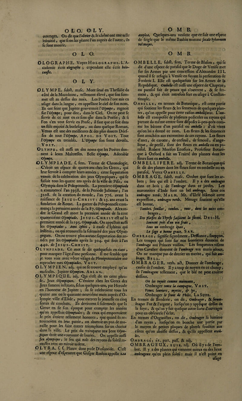 ouvrages. On dit que l'olivier Sc le chcne ont une telle inimitié, que fi on les plante l’un auprès de l’autre, ils fe font mourir. O L O. OLOGRAPHE. Voyez Holographe. L’A¬ cademie écrit olographe ; cependant elle écrit holo- caufie. OLY. OLYMPE, fubft. mafc. Mont fitué en Theflàlie du côté de la Macedoine, tellement élevé, que fon fom- met eft au deflus des nues. Les Poètes l’ont mis en ufage dans la langue , en appellant le ciel de fon nom. Ils ont feint que Jupiter gouvernoit l'Olympe, regnoit fur l’Olympe ; pour dire, dans le Ciel. On ne peut fe fervir de ce mot en ce fens que dans la Poëfie ; &amp; fi l’on s’en veut fervir en Profe, il faut que ce foit dans un ftile enjoué &amp; burlefque, ou dans quelque Roman. Venus eft une des meilleures &amp; des plus douces Déef- fes de tout Y Olympe. Apol. de Voit.. Tout Yolympe en trembla. L'Olympe fon front dévoila. Voit. Ol ympe, eft aufli un des noms que les Poètes don¬ nent à leurs Maîtrelfes. Belle Olympe. Adorable Olympe. OLYMPIADE, f. fem. Terme de Chronologie. C’étoit un efpace de quatre ans chez les Grecs, qui leur fervoit à compter leurs années ; cette fupputation venoit de la célébration des jeux Olympiques, qui fe faifoit tous les quatre ans après de la ville de Pifa, ou Olympia dans le Peloponnefe. La première Olympiade a commencé l’an 3938. de la Période Julienne ; l’an 3^08. de la création du monde, l’an 776. avant la naiflance de Jesus-Christ: &amp; ans avant la fondation de Rome. La guerre du Peloponnefe com¬ mença la première année de la 8 7. Olympiade. Alexan¬ dre le Grand eft mort la première année de lacent quatorzième Olympiade. Jesus-Christ eft né la première année de la 19 5. Olympiade. On appelloit aufli les Olympiades , Ami Jphiti , à caufe d’Iphitus qui inftitua, ou qui renouvella la folennité des jeux Olym¬ piques. On ne trouve plus aucune fupputation des an¬ nées par les Olympiades après la 304. qui finit à l’an 440. de J e s u s - C h R1 s T. Ol ympiade. Ce mot fe dit quelquefois en riant , pour marquer l’âge d’une perfonne. Il me femblc que je vous vois avec vôtre vifage de Plénipotentiaire me reprocher mes Olympiades. Voit. OLYMPIEN, adj. qui ne fe trouve employé qu’au mafeulin. Jupiter Olympien. Ablan. OLY MPI QUE. adj. Qui s’eft dit en cette phra- fe, Jeux Olympiques. C’étoient chez les Grecs des Jeux fameux inftituez, félon quelques-uns, par Hercule en l’honneur de Jupiter ; ils fe celebroient tous les quatre ans ou le quarante-neuvième mois auprès d’O- lympie -ville d’Elide, pour exercer la jeunefle en cinq fortes de combats. Ils devinrent fi folemnels que la Grcce en fit fon époque pour compter les années qu’on appelloit Olympiades ; &amp; ceux qui emportoient le prix étoient tellement honorez , que quand ils re¬ tournoient en leur patrie, on abattoit un pan de mu¬ raille pour les faire entrer triomphans fur un chariot dans la ville. Le prix du vainqueur aux Jeux Olym¬ piques étoit une couronne de laurier. On appelle aufli feu olympique, le feu qui naît des rayons du foleil ra- maflez avec un miroir ardent. O L Y R A. f. f. Plante dont parle Diofcoride. C’eft une efpece d eipeautre que Gafpar Bauhin appelle z.ex O M B. amylea. Quelques-uns veulent que ce foit une efpece de feigleque le meme Bauhin nomme fecale hybernum vel majus. O M B. OMBELLE, fubft. fem. Terme de Blafon, quife dit d’une efpece de parafol que le Doge de Venife met fur fes Armes par une conceflion d’Alexandre III. quand il fe réfugia à Venife en fuyant la perfecution de Frédéric I. Elle eft quelquefois fur les Armes de la Republique. Ombelle eft aufli une efpece de Chapeau, ou parafol fait de peaux qui s’ouvrent , &amp; fe fer¬ ment , &amp; qui étoit autrefois fort en ufage à Conftan- tinople. Ombelle, en termes de Botanique, eft cette partie qui foutient les fleurs &amp; les femences de quelques plan¬ tes , qu’on appelle pour cette raifon ombeUiferes. Ùom¬ belle eft compofée de pluficurs pédicules ou rayons qui partant du même centre font difpofez à-peu-près com¬ me les bâtons d’un parafol ou ombelle : d’où vient qu’on lui a donné ce nom. Les fleurs &amp; les femences font attachées aux extremitez de ces rayons. Les fleurs d’anet, de carotte, de cerfeuil, de fenouil, d’ange- lique, de perfil, font des fleurs en ombelle ou en pa¬ rafol. Robert Morifon Ecoflois, Profdfeur Botani¬ que à Oxford a fait unTraitté des plantes dont les fleurs font en ombelle. OMBELLIFERE. adj. Terme de Botanique qui fe dit des plantes dont les fleurs font en ombelle ou en parafol. Voyez Ombelle. OMBRAGE, fubft. mafc. Ombre que font les ar¬ bres ; lieu qui eft à l’ombre. Il y a des ombrages dans ce bois ; de l’ombrage dans ce jardin. Les maronniers d’Inde font un bel ombrage. S,ous ces ombrages verds. Mal h. Mr. d’Urfé blâmoit cette expreflion, ombrages verds. Ménagé foutient qu’elle eft bonne. Tombez, feuilles , tombez. , vous, dont les noirs om¬ brages , Des plaifirs de Thyrfis faifoient la fureté. D e s-H. Souvent prés d’un vin frais, Sous un ombrage épais, Le fage a bonne grâce. S a R. Ombrage, fignifie figurément, Deffiance, foupçon. Les troupes qui font fur nos frontières donnent de l’ombrage aux Princes voifins. Les frequentes vifites d’un Cavalier donnent de l’ombrage aux maris jaloux. On ne manque pas de décrier un mérité, qui fait om¬ brage. Bell. OMBRAGER, verb. atft. Donner de l’ombrage, caufer de l’ombre. Il y a trop de noyers en ce champ, ils l’ombragent tellement, que le blé ne peut croître deflous. On les voyant comme moineaux, Ombrager toute la campagne. Voit. Venez, lauriers, myrtes, &amp; lys. Ombrager le front de Phtlis. LaSuîE. En termes de Broderie, on dit. Ombrager, &amp;furom- brager l’or &amp; l’argent, lorfqu’on y applique deflus de la foye, &amp; qu’on y fait quelque autre forte d’ouvrages pour en obfcurcir l’éclat. En termes d’Organiftes, on dit, Ombrager là lumière d’un tuyau , lorfqu’on en bouche une partie par le moyen de petites plaques de plomb foudées aux cotez qu’on abaifle deflus, &amp; qu’ils appellent oreil¬ les. Ombrage, e'e. part. paff. &amp; adj. OMBRAGEUX, euse. adj. Où il y a de l’om¬ bre. Il y a des plantes qui viennent mieux en des lieux ombrageux qu’en plein foleil : mais il n eft point en ufage