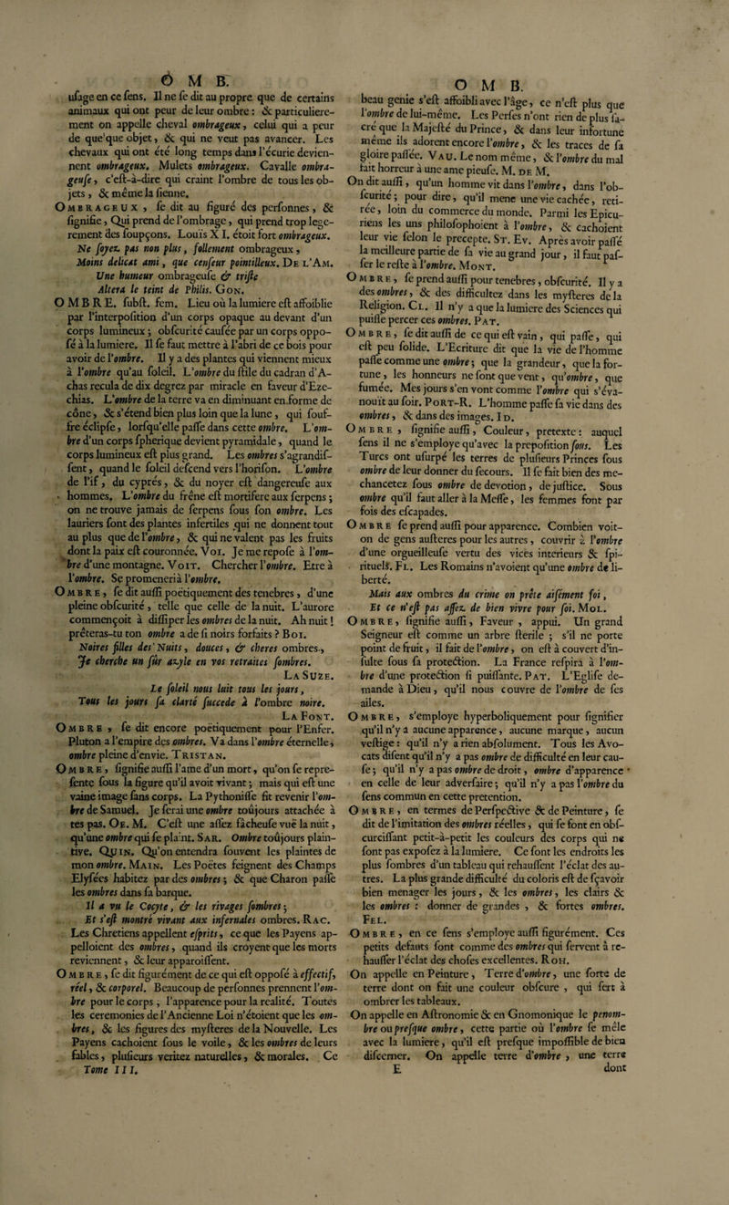 ufage en ce fens. Il ne fe dit au propre que de certains animaux qui ont peur de leur ombre: &amp; particulière¬ ment on appelle cheval ombrageux, celui qui a peur de que'que objet, &amp; qui ne veut pas avancer. Les chevaux qui ont été long temps dans l’écurie devien¬ nent ombrageux. Mulets ombrageux. Cavalle ombra¬ geuse, c’eft-à-dire qui craint l’ombre de tous les ob¬ jets, 8c même la benne. O m e r a c e u x , fe dit au figuré des perfonnes, 8c fignifie, Qui prend de l’ombrage, qui prend trop lege- rement des foupçons. Louis XI. étoit fort ombrageux. Ne fojez. pas non plus, follement ombrageux, Moins délicat ami, que cenfeur pointilleux. De l’Am. Une humeur ombrageufe &amp; trifie Altéra le teint de Philis. Gon. OMBRE, fubft. fem. Lieu où la lumière eft affoiblie par l’interpofition d’un corps opaque au devant d’un corps lumineux ; obfcurité caufée par un corps oppo- fé à la lumière. Il fe faut mettre à l’abri de ce bois pour avoir de l’ombre. Il y a des plantes qui viennent mieux à l’ombre qu’au foleil. Uombre du ftile du cadran d’A- chas recula de dix degrez par miracle en faveur d’Eze- chias. L’ombre de la terre va en diminuant en.forme de cône, 8c s’étend bien plus loin que la lune , qui fouf- fre éclipfe, lorfqu’elle paffe dans cette ombre. L'om¬ bre d’un corps fpherique devient pyramidale, quand le corps lumineux eft plus grand. Les ombres s’agrandif- fent, quand le foleil defcend vers l’horifon. L’ombre de l’if, du cyprès, 5c du noyer eft dangereufe aux • hommes. L’ombre du frêne eft mortifère aux ferpens ; on ne trouve jamais de ferpens fous fon ombre. Les lauriers font des plantes infertiles qui ne donnent tout au plus que de 1 ’ombre, 8c qui ne valent pas les fruits dont la paix eft couronnée. Voi. Jemerepofe à l’om¬ bre d’une montagne. Voit. Chercher 1 ’ombre. Etre à l'ombre. Se promenerià l’ombre. O mbre, fe dit auflî poétiquement des tenebres, d’une pleine obfcurité , telle que celle de la nuit. L’aurore commençoit à difliper les ombres de la nuit. Ah nuit! prêteras-tu ton ombre a de fi noirs forfaits ? Boi. Noires filles des'Nuits, douces, &amp; cher es ombres-. Je cherche un fûr azyle en vos retraites fombres. La Suze. Le foleil nous luit tous les jours, Tous les jours fa clarté fuccede à l'ombre noire. La Font. O mbre, fe dit encore poétiquement pour l’Enfer. Pluton a l’empire des ombres. Va dans l’ombre éternelle, ombre pleine d’envie. Tristan. O mbre, fignifie auflî l’ame d’un mort, qu’on fe repre- fente fous la figure qu’il avoit rivant ; mais qui eft une vaine image fans corps. La Pythoniffe fit revenir Y om¬ bre de Samuel. Je ferai une ombre toujours attachée à tes pas. Oe. M. C’eft une allez fâcheufe vué la nuit, qu’une ombre qui fe plant. S ar. Ombre toujours plain¬ tive. Qjjin. Qu’on entendra fouvent les plaintes de mon ombre. Main. Les Poètes feignent des Champs Elyfées habitez par des ombres ; 8c que Charon paflè les ombres dans fa barque. Il a vu le Cocyte, &amp; les rivages fombres ; Et s'eft montré vivant aux infernales ombres. Rac. Les Chrétiens appellent efprits, ce que les Payens ap¬ pelaient des ombres, quand ils croyent que les morts reviennent, &amp; leur apparoilfent. O m b r e , fe dit figuré ment de ce qui eft oppofé à effectif, réel, 8c corporel. Beaucoup de perfonnes prennent l’om- bre pour le corps, l’apparence pour la réalité. Toutes les ceremonies de l’Ancienne Loi n’étoient que les om¬ bres , 8c les figures des myfteres delà Nouvelle. Les Payens cachoient fous le voile, 8c les ombres de leurs fables, pluûeurs veritez naturelles, 8c morales. Ce Tome III. O M B. beau genie s’eft affoibli avec l’âge, ce n’eft plus que l'ombre de lui-même. Les Perfes n’ont rien de plus fa- cré que la Majefté du Prince, 8c dans leur infortune même ils adorent encore l’ombre, 8c les traces de fa gloire paflee. Vau. Le nom même, &amp; l’ombre du mal fait horreur à une arae pieufe. M. de M. On dit auflî, qu’un homme vit dans l’ombre, dans l’ob- feurite ; pour dire, qu’il mène une vie cachée, reti¬ rée , loin du commerce du monde. Parmi les Epicu¬ riens les uns philofophoient à l’ombre, 8c cachoient leur vie félon le precepte. St. Ev. Après avoir paffe la meilleure partie de fa vie au grand jour, il faut paf- fer le refte à l'ombre. Mont. * Ombre, fe prend auflî pour tenebres, obfcurité. Il y a des ombres, 8c des difficultcz dans les myfteres de la Religion. Cl. Il n’y a que la lumière des Sciences qui puiffe percer ces ombres. Pat. Ombre, fe dit auflî de ce qui eft vain, qui paffe, qui eft peu folide. L Ecriture dit que la vie de l’homme paffe comme une ombre ; que la grandeur, que la for¬ tune , les honneurs ne font que vent, auombre, que fumée. Mes jours s’en vont comme l’ombre qui s’éva¬ nouit au foir. Port-R. L’homme paffe fa vie dans des ombres, 8c dans des images. I d. Ombre , fignifie auflî, Couleur, pretexte : auquel fens il ne s’employe qu’avec la prcpofitionJÔKi. Les Turcs ont ufurpe les terres de plufieurs Princes fous ombre de leur donner du fecours. Il fe fait bien des me- chancetez fous ombre de dévotion , de juftice. Sous ombre qu’il faut aller à la Meffe, les femmes font par fois des efeapades. Ombre fe prend auflî pour apparence. Combien voit- on de gens aufteres pour les autres, couvrir à Y ombre d’une orgueilleufe vertu des vices intérieurs &amp; fpi- rituelS. Fl. Les Romains n’avoient qu’une ombre de li¬ berté. Mais aux ombres du crime on prête aifément foi, Et ce n'efi pas affez. de bien vivre pour foi. Mol. Ombre, fignifie auflî, Faveur , appui. Un grand Seigneur eft comme un arbre fterile ; s’il ne porte point de fruit, il fait de l’ombre, on eft à couvert d’in- fulte fous fa protection. La France rcfpira à l'om¬ bre d’une proteâion fi puiffante. Pat. L’Eglife de¬ mande à Dieu, qu’il nous couvre de l’ombre de fes ailes. Ombre, s’employe hyperboliquement pour fignifier qu’il n’y a aucune apparence, aucune marque, aucun veftige: qu’il n’y a rien abfolument. Tous les Avo¬ cats difent qu’il n’y a pas ombre de difficulté en leur cau- fe ; qu’il n’y a pas ombre de droit, ombre d’apparence en celle de leur adverfaire ; qu’il n’y a pas Yombre du fens commun en cette prétention. Ombre, en termes de PerfpeCtive 8c de Peinture, fe dit de l’imitation des ombres réelles, qui fe font en obf- curciffant petit-à—petit les couleurs des corps qui ne font pas expofez à la lumière. Ce font les endroits les plus fombres d’un tableau qui rehauffent l’éclat des au¬ tres. La plus grande difficulté du coloris eft de fçavoir bien ménager les jours, 8c les ombres, les clairs 8c les ombres : donner de grandes , 8c fortes ombres. Fel. Ombre, en ce fens s’employc auflî figurément. Ces petits defauts font comme des ombres qui fervent â re- hauffer l’éclat des chofes excellentes. R oh. On appelle en Peinture, Terre d’ombre, une forte de terre dont on fait une couleur obfcure , qui fert à ombrer les tableaux. On appelle en Aftronomie 5c en Gnomonique le pénom¬ bre ou prefque ombre, cette partie où l’ombre fe mêle avec la lumière, qu’il eft prefque impofîîble de bien difeemer. On appelle terre d’ombre , une terre E dont