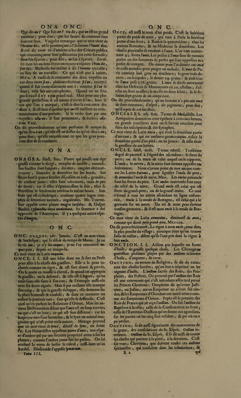 O N A. O N C. Que dit-on ? Que fait-on ? On dit, que on eft un grand menteur ; pour dire, que les bruits du commun font fouvcnt faux. Vaugclas remarque que ce mot vient de rbommè dit -, en le prononçant à l’Italienne l'buoni dice. Borel dit avoir vu d’anciens a&amp;es des Crieurs publics qui commençoient leur publication par cette formule , Hom fait fçavoir ; pour dire, on fait à fçavoir. En ef¬ fet dans les anciens livres on trouve toujours / hom dît, fait&amp;c. Malherbe lui-miême à dit Y homme travaille* au lieu de on travaille; Ce qui n’eft pas à imiter. M e n. A caufe de la rencontre des deux voyelles en ces deux mots fi on, plufieurs écrivent fi l’on, excepté quand il fuit immédiatement une / : comme fi l’on le veut ; cela fait une cacophonie. Quand on ne fera pas fi exaél il n’y a pas grand mal. Mais pour une plus grande perfection il eft mieux d’écrire fi l’on, hors le cas que l’on a marqué , c’eft-à-dire la rencontre des deux /. Il eft bon d’ajouter que on eft meilleur au com¬ mencement d’une période. Si le verbe finit par une voyelle, alU-on, il faut prononcer, &amp; écrire ; alla- t-on. Vau. On dit proverbialement qu’une perfonne fe moque du qu’en dira—, quelle eft au deffus du qu’en dira-t-o» • pour dire, qu’elle meprife tout ce que les gens pour¬ ront dire de fa conduitte. O N A. O N A G R A. fubft. fem. Plante qui pouffe une tige grofTe comme le doigt, remplie de moelle, rameufe. Ses feuilles font longues , étroites, rangées alternati¬ vement , finueufes 3c dentelées fur les bords. Ses fleurs font à quatre feuilles difpofées en rofe, grandes, de couleur jaune : elles font odorantes, mais de peu de durée, car fi elles s’épanouiffent le foir, elles fe fletriffent le lendemain environ la même heure. Son fruit qui eft cylindrique, contient quatre loges rem¬ plies de femences menues, anguleufes. Mr. Tourne- fort appelle cette plante onagra latifolia, 3c Gafpar Bauhin Lyfimachia lutea corniculata. Sa femence a été apportée de l’Amérique. Il y a quelques autres efpe- ces dy onagra. O N C. ONC. onqjues. adv. Jamais. C’eft un mot vieux &amp; burlefque, qui fe difoit du temps de Marot. Je ne le vis onc, je n’y fusonques, je ne l’ay rencontré on- ques puis, depuis ce temps-là. Ce mot vient du Latin unquam. ONCE. f. f. Eft une bête dont on fe fert en Perfe pour aller à la chaffe des gazelles. Elle a la peau ta¬ chetée comme un tigre, 3c eft fort douce &amp; privée. On la porte en trouffe à cheval, 3c quand on apperçoit la gazelle, onladefcend, &amp; elle eft fi legere, qu’en trois fauts elle faute à fon cou, 3c l’étrangle auffi-tot avec fes dents aiguës. Mais fi par malheur elle manque fon coup, 3c que la gazelle échappe, elle demeure fur la place honteufe 3c confufe, &amp; dans ce moment un enfant la pourroit tuer, fans qu’elle fe deffendit. C’eft ainfi qu’en parlent les Relations d’Orient. Mais les an¬ ciens Dictionnaires difent que Y once eft un loup cervier, ou que c’eft un lynx ; ce qui eft fort different : car les loups cerviers font farouches, &amp; le lynx un animal ima¬ ginaire qui n’eft point en la nature. Ménagé prétend que ce mot vient de lynce, ablatif de lynx, en otant Tx. Les Naturaliftes appellent pierre d’once, une efpe- ce d’ambre qui par une fecrette propriété attire à foi les plumes, comme l’ambre jaune fait les pailles. On lui attribue la vertu de brifer le calcul, auffi-bien qu au karabé. Diofcoride l’appelle lyncurium. Tome III. ONC., Once, eft aufll le nom d’un poids. C’eft la huitième partie du poids de marc , qui vaut à Paris la feiziéme partie d’une livre, à Roiien la quatorzième ; chez les anciens Romains, &amp; en Medecine la douzième; Les chofes preeieufes fe vendent à Y once. L’or vaut mainte¬ nant 45. livres Y once. Les perles à Y once font de menues perles ou des femences de perles qui font oppofées aux perles de compte. On donne pour l’ordinaire une once de caffe mondée pour purger un malade; L’once de Pa¬ ris contient huit gros ou drachmes ; le gros trois de¬ niers , ou fcrupules ; le denier 24. grains : 3c ainfi tou¬ te 1 once pefe 576. grains. L’once fe divife autrement chez les Orfèvres &amp; Monnoyeurs en 20. eftelins ; d’ef- telin en deux mailles ; la maille en deux félins ; &amp; le fe- linien fept grains 3c un cinquième. On dit proverbialement ; qu'un homme n’a pas une oncè de fens commun, d’efprit, de jugement-, pour dire, qu’il a peu de ce s facultez. ONCIALES, adj. fem. Terme de Medaillifte. Les Antiquaires donnoient cette épithete à certaines lettres, ou grands caraéteres dont on fe fervoit autrefois pour faire des inferiptions 3c des épitaphes. Ce mot vient du Latin uncia, qui étoit la douzième partie d’un tout, 3c qui en mefures géométriques valoit la douzième partie d’un pied, ou un pouce : &amp; telle étoit la groffeur de ces lettres. ONCLE, fubft. mafe. Terme relatif. Troifiéme degré de parenté à l’égard des afeendans : le frere du pere, ou de la mere de celui auquel on le rapporte. L’oncle* le neveu, &amp; la niece font termes oppofez rer lativement. Nous n’avons point de mot unique com¬ me les Latins Patruus, pour fignifier Y oncle de pere, 3c avunculus Y oncle de mere. Men. Les oncles paternels font les freres du pere; Les oncles maternels font ceux du côté de la mere. Grand oncle eft celui qui eft frere du grand-pere, ou de la grand’-mere. Ce mot s’étend à tous les autres afcertdans en ligne collate¬ rale. Oncle à la mode de Bretagne, eft celui qui a le germain fur un autre; Un tel 3c mon pere croient coufins germains, 3c il eft mon oncle à la mode de Bre¬ tagne. Ce mot vient du Latin avunculus, diminutif de avus, comme qui diroit petit grand-pere. Menace. On dit proverbialement, La vigne à mon oncle-,pour dire* la plus proche du village ; pareeque ceux qu’on trouve faifis de raifins, difent qu’ils l’ont pris dans la vigne ja. leur oncle. ONCTION, f. f. Aéfion par laquelle on frotte d’huile, degraiffe quelque chofe. Les Chirurgiens gueriflent plufieurs playes par des onctions reïterées d’huile, d’onguent, decerat. Onction, en termes de Religion, fe dit du carac¬ tère des chofes facrées, qu’on leur a imprimé en les oignant d’huile. L’onftion facrée des Rois, des Pro¬ phètes , des Prêtres. On prétend que Yonftion des Rois eft une ceremonie qui s’eft introduite allez tard parmi les Princes Chrétiens : Onuphrius dit qu’avant Jufti- ilien, oujuftin, aucun Empereur ne s’étoit fait oin¬ dre, &amp;les Empereurs d’Occident ont imité cettecoutu- me des Empereurs d’Orient. Pépin eft le premier des Rois de France qui ait reçu Yonftion. On fait Yonftion du Baptême à la tête ; celle de la Confirmation au front j celle de l’Extreme-Ondion qu’on donne aux agonifans, fur les parties où les cinq fens refident, 3c par où on a pu pecher. Onction, fe dit aufll figurémeitt des moùvemens de la grâce, des confondons du St. Efprit. Onftion in¬ ferieure. Onftion du St. Efprit. Il fe dit aulli de toute* les chofes qui portent à la pieté, à la dévotion. C’eft fut vous, Chrétiens, que doivent couler ces onftufns fpirituelles &gt; qui confolent dans les tribulations, 3c Ex &lt;¥*