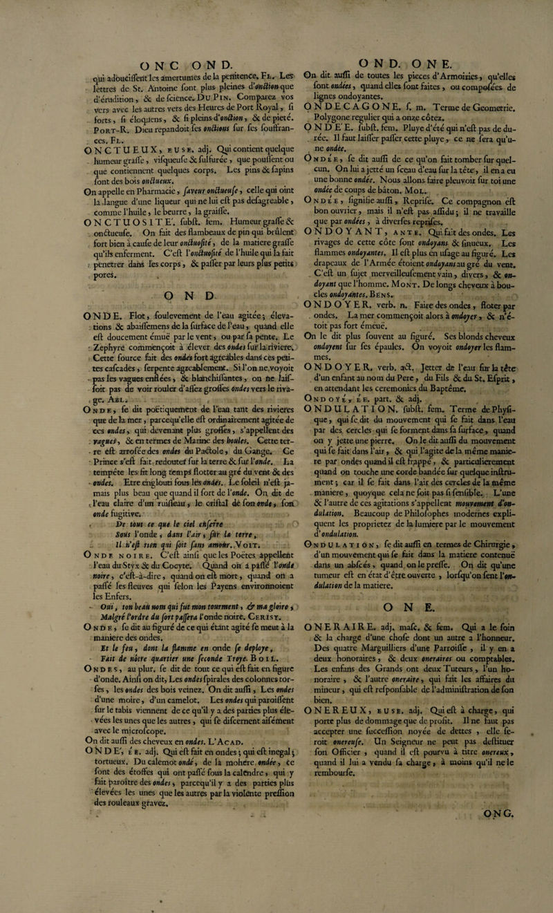 qui adouciflerit les amertumes de la petiitence* Fl, Les lettres de St. Antoine font plus- pleines d'onction que d’érudition, &amp; defcience,Du Pin. Comparez vos vers avec les autres vers des Heures de Port Royal, fi forts, fi cloquais, &amp; fi pleins d'onttton, 3c de pieté. Port-R. Dieurepandoit fes onttmis fur fes fouffran- ces. Fl. ONCTUEUX, e U s e. adj. Qui contient quelque humeur grade, vifqueufe 3c fulfurée , que poufl'ent ou que contiennent quelques corps. Les pins 3c fapins font des bois onttueux. On appelle en Pharmacie, faveur onctueuse, celle qui oint la .langue d’une liqueur qui ne lui eft pas defagreable, comme l’huile, le beurre, la grailfe. ONCTUOSITE', fubft. fem. Humeur grade 3c onélueufe. On fait des flambeaux de pin qui brûlent fort bien à caufe de leur onttuofité, de la matière grade qu’ils enferment. C’efl: Y onttuofité de l’huile qui la fait : penetrer dans les corps, 3c pafler par leurs plus petits pores. O N D ONDE. Flot, foulevement de l’eau agitée ; éléva¬ tions 3c abaidemens de la furface de l’eau, quand elle eft doucement émue par le vent, ou par fa pente. Le ■ Zephyre commençoit à élever des ondes fur la riviere. Cette fource fait des ondes fort agreibles dans ces peti¬ tes cafcades , ferpente agréablement. Si l’on ne,voyoit • pas les vagues enflées, 3c bksnchiflantes, on ne laif- foit pas de voir rouler d’aflez grofles ondes vers le riva- . ge. Abl. Onde, fe dit poétiquement de l’eau tant des rivières que delà mer, parcequ’elle eft ordinairement agitée de ces ondes, qui devenant plus grofles, s’appellent des . vagues, 3c en termes de Marine des houles. Cette ter- • re eft arrofée des ondes du Pactole, du Gange. Ge Prince s’eft fait redoutef fur la terre 3c fur Y onde. La tempête les fit long temps flotter au gré du vent 3c des ■ondes. Etre englouti fous les ondes. Le foleil n’eft ja¬ mais plus beau que quand il fort de Yonde. On dit de c l’eau claire d’im ruiifeau, le criftal dé fon onde, fon onde fugitive. , De tout ce que le ciel enferre Sous l’onde , dans l'air » fur la terre, Il n'ejt rien qui foit fam amoàr.y oit. Ondf. noire. C’eft ainlî que les Poètes appellent l’eau du Styx 3c du Cocyte. Quand oh 1 paflé Y onde noire, c’eft-à-dire, quand on eft mort, quand on a paflfé les fleuves qui félon les Payens environnoient les Enfers. • Ouï, ton beau nom qui fut mon tourment, .&amp; ma gloire, Malgré l'ordre du fortpajfera fonde noire. Cerisy. Onde, fe dit au figuré de ce qui étant agité fe meut à la maniéré des ondes. It le feu, dont la flamme en onde fe déployé, Fait de nôtre quartier une fécondé Troye. B oïl. Ondes, au plur. fe dit de tout ce qui eft fait en figure d’onde. Ainfi on dit, Les ondes fpirales des colonnes tor- fes, les ondes des bois veinez. On dit aufli, Les ondes d’une moire, d’un camelot. Les ondes qui paroiflent fur le tabis viennent de ce qu’il y a des parties plus éle¬ vées les unes que les autres , qui fe difeernent aifément avec le microfcope. On dit aufli des cheveux en ondes. L’Acad. ONDE', Ée. adj. Qui eft fait en ondes ; qui eft inégal j tortueux. Du calemot ondé, delà mohere, ondée, ce font des étoffes qui ont paflfé fous la calendre, qui y fait paroître des ondes, pareequ’il y a des parties plus élevées les unes que les autres par la violente preffion des rouleaux gravez. On dit aufli de toutes les pièces d’Armoiries, quelles font ondées, quand elles font faites , ou composées de lignes ondoyantes. ONDECAGONE. f. m. T errne de Geometrie. Polygone régulier qui a onze cotez. ONDEE, fubft. fem. Pluye d’été qui n’eft pas de du- . rée. Il faut laiflfer pafler cette pluye, ce ne fera qu’u¬ ne ondée. O n d É e , fe dit aufli de ce qu’on fait tomber fur quel- cun. On lui a jetté un fceau d’eau fur la tête', il en a eu une bonne ondée. Nous allons faire pleuvoir fur toi une ondée de coups de bâton. Mol.. Ondée, lignifie aufli, Reprife. Ce compagnon éft bon ouvrier , mais il n’eft pas aflidu; il ne travaille que par ondées , à diverfes reprises. ONDOYANT, ante. Qui fait des ondes. Les rivages de cette côte font ondoyans 3c finueux. Les flammes ondoyantes. Il eft plus en ufage au figuré. Les drapeaux de l’Armée étoient ondoyans au gré du vent. C’eft un fujet merveilleufementvain, divers, 3c on¬ doyant que l’homme. Mont. De longs cheveux à bou¬ cles ondoyantes. B e n s . ONDOYER, verb. n. Faire des ondes , floter par ondes. La mer commençoit alors à ondoyer , 3c n’é- toit pas fort émeuë. On le dit plus fouvent au figuré. Ses blonds cheveux ondoyent fur fes épaules. On voyoit ondoyer les flam¬ mes. ONDOYER, verb. aét. Jettcr de l’eau fur la tête d’un enfant au nom du Pere, du Fils 3c du St. Efprit, en attendant les ceremonies du Baptême. Ondoyé, Ée. part. 3c adj. ONDULATION, fubft. fem. Terme dePhyfi- que, qui fe dit du mouvement qui fe fait dans l’eau par des. cercles qui fe forment dans fa furface, quand on y jette une pierre. On le dit aufli du mouvement qui fe fait dans î’air, 3c qui l’agite delà même manié¬ ré par ondes quand il eft frappé, 3c particulièrement quand on touche une corde bandée fur quelque inftru- ment ; car il fe fait dans l’air des cercles de la même maniéré, quoyque cela ne foit pas fi fenfible. L’une 3c l’autre de ces agitations s’appellent mouvement d’on¬ dulation. Beaucoup de Philofophes modernes expli¬ quent les proprietez de la lumière par le mouvement d’ondulation. O n d u l a t i o n , fe dit aufli en termes de Chirurgie , d’un mouvement qui fe fait dans la matière contenue’ dans un abfcés, quand onleprefle. On dit qu’une tumeur eft en état d’être ouverte , lorfqu’on fent Y on¬ dulation de la matière. ONE. ONERAIRE. adj. mafe. 3c fem. Qui a le foin 3c la charge d’une chofe dont un autre a l’honneur. Des quatre Marguilliers d’une Parroilfe , il y en a deux honoraires, 3c deux oneraires ou comptables. Les enfans des Grands ont deux Tuteurs, l’un ho¬ noraire , 3c l’autre oneraire, qui fait les affaires du mineur, qui eft rcfponfable del’adminiftration de fon bien. ONEREUX, euse. adj. Qui eft à charge, qui porte plus de dommage que de profit. Il ne faut pas accepter une fucceflion noyée de dettes , elle fe- roit onereufe. Un Seigneur ne peut pas deftituer fon Officier , quand il eft pourvu à titre onéreux, quand il lui a vendu fa charge, à moins qu’il ne le rembourfe. ONG.