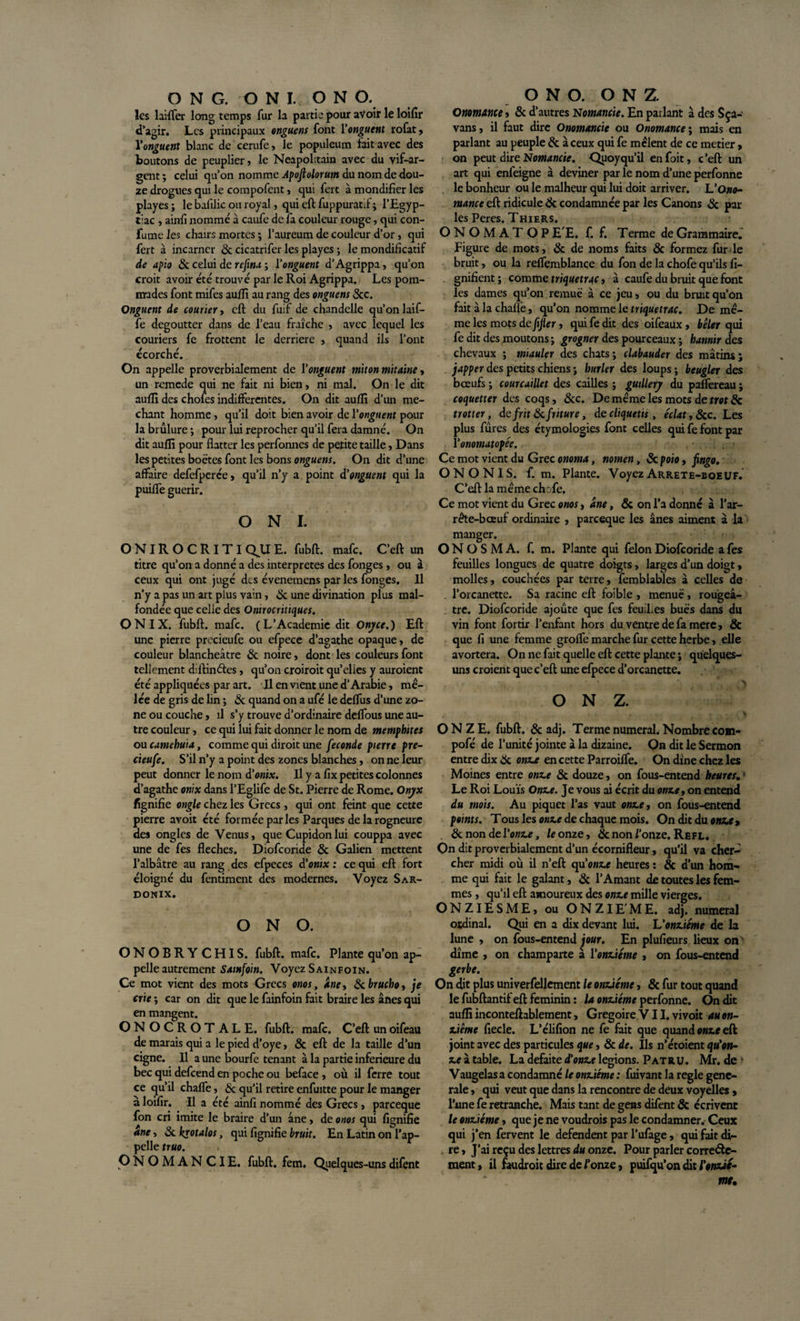 les laiflfer long temps fur la partie pour avoir le loifir d’agir. Les principaux onguens font l’ow^ttfwt rofat, Vonguent blanc de cerufe, le populeum fait avec des boutons de peuplier» le Neapolitain avec du vif-ar¬ gent ; celui qu’on nomme Apoftolorum du nom de dou¬ ze drogues qui le compofent, qui fert à mondifier les playes ; le bafilic ou royal, qui eft fuppuratft ; l’Egyp- tiac , ainfi nommé à caufe de fa couleur rouge, qui con- fume les chairs mortes ; l’aureum de couleur d’or, qui fert à incarner &amp; cicatrifer les playes ; le mondificatif de apio 6c celui de refina ; l’onguent d’Agrippa, qu’on croit avoir été trouvé par le Roi Agrippa. Les pom¬ mades font mifes auffi au rang des onguens Scc. Onguent de courier, eft du fuif de chandelle qu’on laif- fe dégoutter dans de l’eau fraîche , avec lequel les couriers fe frottent le derrière » quand ils l’ont écorché. On appelle proverbialement de Vonguent miton mitaine, un remede qui ne fait ni bien, ni mal. On le dit auffi des chofes indifférentes. On dit auffi d’un mé¬ chant homme, qu’il doit bien avoir de Y onguent pour la brûlure ; pour lui reprocher qu’il fera damné. On dit auflî pour flatter les perfomies de petite taille, Dans les petites boëtes font les bons onguens. On dit d’une affaire defefperée, qu’il n’y a point d'onguent qui la puiffe guérir. O N I. ONIROCRITI QU E. fubft. mafe. C’eft un titre qu’on a donné a des interprètes des fonges , ou à ceux qui ont jugé des évenemens par les fonges. Il n’y a pas un art plus vain, &amp; une divination plus mal¬ fondée que celle des Onirocritiques. ON IX. fubft. mafe. (L’Academie dit Onyce.) Eft une pierre precieufe ou efpece d’agathe opaque, de couleur blancheâtre 6c noire, dont les couleurs font tellement diftinétes, qu’on croiroit qu’elles y auroient été appliquées par art. Il en vient une d’Arabie, mê¬ lée de gris de lin ; de quand on a ufé le deffus d’une zo¬ ne ou couche, il s’y trouve d’ordinaire deffous une au¬ tre couleur, ce qui lui fait donner le nom de memphttes ou camebuia, comme qui diroit une fécondé pierre pre¬ cieufe. S’il n’y a point des zones blanches, on ne leur peut donner le nom d’onix. Il y a flx petites colonnes d’agathe onix dans l’Eglife de St. Pierre de Rome. Onyx fignifie ongle chez les Grecs, qui ont feint que cette pierre avoit été formée par les Parques delà rogneure des ongles de Venus, que Cupidonlui couppa avec une de fes fléchés. Diofcoride 6c Galien mettent l’albâtre au rang des efpeces d’onix : ce qui eft fort éloigné du fentiment des modernes. Voyez Sar- DONIX. O N O. ONOBRY CHIS. fubft. mafe. Plante qu’on ap¬ pelle autrement Sainfoin. Voyez Sainfoin. Ce mot vient des mots Grecs onos, ane, 6cbrucho, je crie ; car on dit que le fainfoin fait braire les ânes qui en mangent. ONOCROTALE. fubft. mafe. C’eft un oifeau de marais qui a le pied d’oye, &amp; eft de la taille d’un cigne. Il a une bourfe tenant à la partie inferieure du bec qui defeend en poche ou beface , où il ferre tout ce qu’il chaffe, &amp; qu’il retire enfuitte pour le manger à loifir. Il a été ainfi nommé des Grecs, pareeque fon cri imite le braire d’un âne, de onos qui fignifie ane, &amp; krotalos, qui fignifie bruit. En Latin on l’ap¬ pelle truo. ONOMAN CIE. fubft. fem. Quelques-unsdifent Onomance, &amp; d’autres Nomancie. En parlant à des Sça- vans, il faut dire Onomancie ou Onomance ; mais en parlant au peuple &amp; à ceux qui fe mêlent de ce metier, on peut dire Nomancie. Quoy qu’il en fait, c’eft un art qui enfeigne à deviner par le nom d’une perfonne le bonheur ou le malheur qui lui doit arriver. L‘Ono¬ mance eft ridicule 6c condamnée par les Canons &amp; par IPÇ PpcpQ I UTC B Ç ONOMÀTOP E'E. f. f. Terme de Grammaire; Figure de mots, 6c de noms faits 6c formez fur le bruit, ou la reffemblance du fon de la chofe qu’ils fi- . gnifient; comme triquetrac, à caufe du bruit que font les dames qu’on remué à ce jeu, ou du bruit qu’on fait à la chafiè, qu’on nomme le triquetrac. De mê¬ me les mots de fifler, qui fe dit des oifeaux, bêler qui fe dit des moutons ; grogner des pourceaux ; bannir des chevaux ; miauler des chats; clabauder des mâtins; japper des petits chiens ; hurler des loups ; beugler des bœufs ; courcuillet des cailles ; gutllery du paffereau ; coquetter des coqs, 6cc. De même les mots de trot 6c trotter, de frit 6c friture, de cliquetis, éclat ,&amp;c. Les plus fûres des étymologies font celles qui fe font par l’onomatopée. Ce mot vient du Grec onoma, nomen, 6c poio, fingo. O N O N I S. Cm. Plante. Voyez Arrete-boeuf. C’eft la même chcfe. Ce mot vient du Grec onos, ane, 6c on l’a donné à l’ar¬ rête-bœuf ordinaire , pareeque les ânes aiment â la manger. O N O S M A. f. m. Plante qui félon Diofcoride a fes feuilles longues de quatre doigts, larges d’un doigt, molles, couchées par terre, femblables â celles de l’orcanette. Sa racine eft foible , menue, rougeâ¬ tre. Diofcoride ajoute que fes feu Les buës dans du vin font fortir l’enfant hors du ventre de fa mere, 6c que fi une femme grofle marche fur cette herbe, elle avortera. On ne fait quelle eft cette plante ; quelques- uns croient que c’eft une efpece d’orcanette. O N Z. . v . . y ONZE, fubft. 6c adj. Terme numéral. Nombre com- pofé de l’unité jointe â la dizaine. On dit le Sermon entre dix 6c onze en cette Parroiffe. On dîne chez les Moines entre onze 6c douze, on fous-entend heures. Le Roi Louis Onze. Je vous ai écrit du onze, on entend du mois. Au piquet l’as vaut onze, on fous-entend points. Tous les onze de chaque mois. On dit du onze y 6c non de l’onze, le onze, 6c non /'onze. Refl. On dit proverbialement d’un écornifleur, qu’il va cher¬ cher midi où il n’eft cpionze heures : &amp; d’un hom¬ me qui fait le galant, 6c l’Amant de toutes les fem¬ mes , qu’il eft amoureux des onze mille vierges. ONZIESME, ou ONZIEME, adj. numéral ordinal. Qui en a dix devant lui. L’onzième de la lune , on fous-entend jour. En plufieurs lieux on dîme , on champarte à l'onzième , on fous-entend gerbe. On dit plus univerfellement le onzième, 6c fur tout quand le fubftantif eft féminin : la onzième perfonne. On dit auffi inconteftablement, Grégoire VII. vivoit au on¬ zième fiecle. L’élifion ne fe fait que quand onze eft joint avec des particules que, 6c de. Ils n’étoient qu'on¬ ze à table. La défaite d’onze légions. Patru. Mr. de • Vaugelas a condamné le onzième : fuivant la réglé gene¬ rale , qui veut que dans la rencontre de deux voyelles , l’une fe retranche. Mais tant de gens difent &amp; écrivent le onzième, que je ne voudrois pas le condamner. Ceux qui j’en fervent le défendent par l’ufage, qui fait di¬ re, J’ai reçu des lettres d# onze. Pour parler correcte¬ ment, il faudroit dire de l’onze, puifqu’on dit l'enzic-