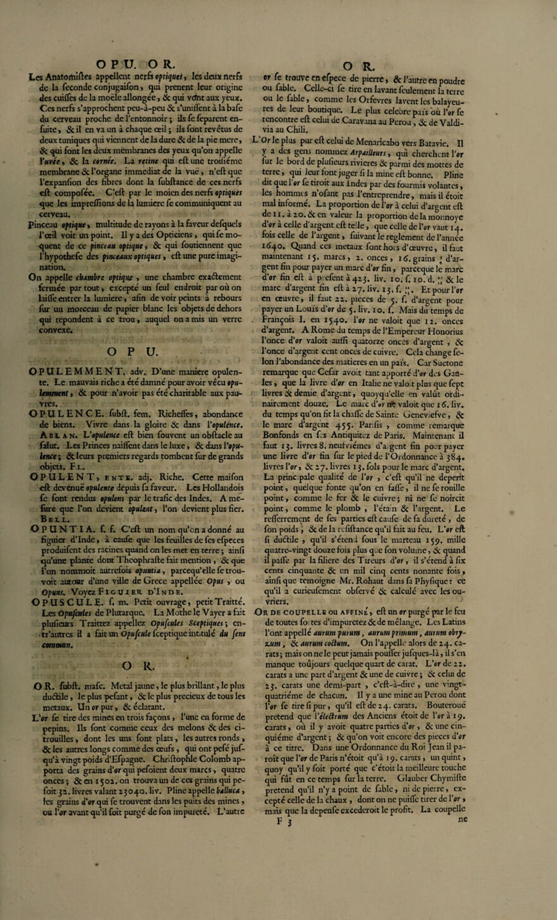 O P U. O R. Les Anatortûftes appellent nerfs optiques, les deux nerfs de la fécondé conjugaifon , qui prenent leur origine des cuiffes de la moële allongée, 8c qui vcfht aux yeux. Ces nerfs s’approchent peu-a-peu 8c s’unifient à la bafe du cerveau proche de l’entonnoir ; ils fe feparent en- fuite , &amp; il en va un à chaque ceil ; ils font revêtus de deux tuniques qui viennent de la dure &amp; de la pie mere, &amp; qui font les deux membranes des yeux qu’on appelle Yuvée , 8c la cornée. La renne qui eft une troifiéme membrane &amp; l’organe immédiat de la vue, n’eft que l’expanfion des fibres dont la fubftance de ces nerfs eft compofée. C’eft par le moicn des nerfs optiques que les imprefilons de la lumière fe communiquent au cerveau. Pinceau optique &gt; multitude de rayons à la faveur defquels l’œil voit un point. Il y a des Opticiens, qui fe mo¬ quent de ce pinceau optique , 8c qui foutiennent que l’hypothefe des pinceaux optiques, eft une pure imagi¬ nation. On appelle chambre optique , une chambre exaftement fermée par tout , excepté un feul endroit par où on laifle entrer la lumière, afin de voir peints a rebours fur un morceau de papier blanc les objets de dehors qui repondent a ce trou, auquel on a mis un verre convexe. O P U. OPULEMMENT. adv. D’une maniéré opulen¬ te. Le mauvais riche a été damné pour avoir vécu opu- lemment » 8c pour n’ayoir pas été charitable aux pau¬ vres. . OPULENCE, fubft. fem. Richeffes, abondance de biens. Vivre dans la gloire &amp; dans l’opulence. Aei an. L'opulence eft bien fouvent un obftacle au falut. Les Princes naiflent dans le luxes 8c dans l’opu¬ lence ; 8c leurs premiers regards tombent fur de grands objets. F l. OPULENT, ente. adj. Riche. Cette maifon eft devenue opulente depuis fa faveur. Les Hollandois fe font rendus opulem par le trafic des Indes. A me- ftire que l’on devient opulent, l’on devient plus fier. Bell. OPUNTIA. f. f. C’eft un nom qu’on a donné au figuier d’Inde, à caufe que les feuilles de fes efpcces produifent des racines quand on les met en terre ; ainfi qu’une plante dont Theophrafte fait mention , 8c que l’on nommoit autrefois opuntia, parcequ’elle fe trou- voit autour d’une ville de Grece appellée Opus , ou Op#rw. Voyez Fig uier d’Inde. OPUSCULE, f. m. petit ouvrage, petitTraitté. Les Opufatles de Plutarque. La Mothe le Vayer a fait plufiems Traittez appeliez Opufcules Sceptiques ; en- • tr autres fi a fait un Opufcule feeptique intitulé du fens commun. O R. O R. fubft. nrafe. Métal jaune, le plus brillant, le plus dudile, le plus pefant, &amp; le plus précieux de tous les métaux. Un or pur, &amp; éclatant. L’or le tire des mines en trois façons, l’une en forme de pépins. Ils font comme ceux des melons &amp; des ci¬ trouilles , dont les uns font plats, les autres ronds , &amp; les autres longs comme des œufs, qui ont pefé juf- qu’à vingt poids d’Efpagne. Chriftophle Colomb ap¬ porta des grains d’or qui pefoient deux marcs, quatre onces ; 8c en 150a, on trouva un de ces grains qui pe- foit 32. livres valant 23040. liv. Pline appelle balluca, les grains d’or qui fe trouvent dans les puits des mines, ou lVr avant qu’il fort purgé de fon impureté. L’autre O R. or fe trouve en efpece de pierre, &amp; l’autre en poudre ou fable. Celle—ci fe tire en lavant feulement la terre ou le fable, comme les Orfèvres lavent les balayeu¬ rs de leur boutique. Le plus célébré pais où l’or fe rencontre eft celui de Caravana au Pérou, &amp; de Valdi- via au Chili. L’Or le plus pur eft celui de Menaricabo vers Batavie. Il y a des gens nommez ArpatUeurs, qui cherchent l’or lur le bord de plufieurs rivières &amp; parmi des mottes de terre, qui leur font juger fi la mine eft bonne. Pline dit que 1 or fe tiioit aux Indes par des fourmis volantes, les hommes n’ofant pas l’entreprendre, maisilétoit mal informé. La proportion de l’or a celui d’argent eft de 11. a 20. &amp; en valeur la proportion de la monnoye d’or à celle d'argent eft telle, que celle de l’or vaut 14. fois celle de 1 argent, fuivant le reglement de l’année 1640. Quand ces métaux font hors d’œuvre, il faut maintenant 15. marcs, 2. onces, 16. grains * d’ar¬ gent fin pour payer un marc d’or fin, pareeque le marc d’or fin eft à prefent à 423. liv. 10. f. 10. d.  8c le marc d’argent fin eft à 27. liv. 13. f. ;;. Et pour l’or en œuvre, il faut 22. pièces de 5. f. d’argent pour payer un Louis d’or de 5. liv. 10. f. Mais du temps de François I. en 1540. l’or ne valoit que 12. onces d’argent. A Rome du temps de l’Empereur Honorius l’once d’or valoit aufii quatorze onces d’argent , &amp; l’once d’argent cent onces de cuivre. Cela change fé¬ lon l’abondance des matières en un pais. Car Suetone remarque que Cefar avoit tant apporté d’or des Gau¬ les , que la livre d’or en Italie ne valoit plus que fept livres de demie d’argent, quoyqu'clie en valût ordi¬ nairement douze. Le marc d'or ne valoit que 16. liv. du temps qu’on fit la chafle de Sainte Geneviefve, de le marc d’argent 455* Parifis , comme remarque Bonfonds en fes Antiquitez de Paris. Maintenant il faut 13. livres 8. neufviémes d’argent fin pour payer une livre d’or fin fur le pied de l’Ordonnance à 384. livres l’or, de 27. livres 13. fols pour le marc d’argent. La principale qualité de l’or , c’eft qu’il ne dépérit point, quelque fonte qu’on en fafle, il ne fe rouille point, comme le fer de le cuivre ; ni ne fe noircit point, comme le plomb , l’étain de l’argent. Le refferrement de fes parties eft caufe de fa dureté , de fon poids, de de la refiftance qu’il fait au feu. L’or eft fi duétile , qu’il s’étend fous le marteau 159. mille quatre-vingt douze fois plus que fon volume, de quand ilpaffe par lafiliere des Tireurs d’or, il s’étend à fix cents cinquante de un mil cinq cents nonante fois, ainfi que témoigné Mr. Rohaut dans fa Phyfique : ce qu’il a curieufement obfervé de calculé avec les ou¬ vriers. Or de coupelle ou affine, eft un or purgé par le feu de toutes fo tes d’impuretez 8c de mélange. Les Latins l’ont appellé aurum purutn, aurum pnmum, aurum obry- scurn, de aurum coélurn. On l’appelle alors de 24. ca¬ rats; mais on ne le peut jamais pouffer jufques-1 à, il s’en manque toujours quelque quart de carat. L’or de 22. carats a une part d’argent de une de cuivre ; de celui de 23. carats une demi-part , c’eft-à-dire , une vingt- quatrième de chacun. Il y a une mine au Pérou dont l’or fe tire fi pur, qu’il eft de 24. carats. Bouterouc prétend que 1 ’éleélrum des Anciens étoitde l’or à 19. carats, où il y avoit quatre parties d’or, 8c une cin¬ quième d’argent ; de qu’on voit encore des pièces d’or à ce titre. Dans une Ordonnance du Roi Jean il pa- roît que l’or de Paris n’étoit qu’à 19. carats, un quint, quoy qu’il y foit porté que c’étoit la meilleure touche qui fût en ce temps fur la terre. Glauber Chymifte prétend qu’il n’y a point de fable, nidepieire, ex¬ cepté celle de la chaux , dont on ne puiffe tirer de l’or, mais que la depeufe excederoit le profit. La coupelle