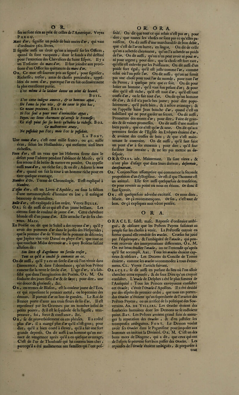 fes ne font rien au prix de celles de 1*Amérique. Voyez Pérou. Marc d'or, lignifie un poids de huit onces d’or, qui vaut d’ordinaire 560. livres. Il lignifie auflï un droit qu’on a impoie furies Offices, quand ils font vacquans , dont le fonds a été deftiné pour l’entretien des Chevaliers du Saint Efprit. Il y a unTreforier du marc d'or. Il faut joindre aux provi- fions d’un Office les quittances du marc d'or. O r. Ce mot eft fouvent pris au figuré, pour fignifier, Richelfe, trefor, amas de chofes prccieufes, appel¬ les du nom d’or, parcequel’or en fait ordinairement la plus excellente partie. L'or même a la laideur donne un teint de beauté. B o 1L. L’or cette indigne amorce, &amp; ce honteux appas. De l'ame la plus vile, &amp; du coeur le plus bas, Ce néant précieux. B R e b. Si l’or feul a pour vous d’invincibles appas, Tuyère ces lieux chamans qu'arrofe le Permejfe ; Ce n'efi point fur fes bords qu'habite la richeffe. B o I. Ce malheureux avare, Ne poffedoit pas l’or ; mais l'or le pojfedoit. La Font. Une tonne for, c’eft cent mille francs, ou 40. mille écus, félon les Hollandois, qui mefurent ainli leurs richelfes. Veau d'or, eft un veau que les Hebreux firent dans le defert pour l’adorer pendant l’abfence de Moïfe, qu’à fon retour il fit brifer &amp; mettre en poudre. On appelle auflï veau d'or, un riche fot ; &amp; on dit, Adorer le veau d’or, quand on fait la cour à un homme riche pour en tirer quelque avantage. Nombre d'Or. Terme de Chronologie. Il eft expliqué à Nombre. L'Afne d'or, eft un Livre d’Apulée, ou fous la fiâion d’une metamorphofe d’homme en âne , il enfeigne beaucoup de moralitez. Bulle d'or, eft expliquée à fon ordre. Voyez Bulle. Or, fe dit auflï de ce qui eft d’un jaune brillant. Les citrons font de couleur de jaune d’or. Cette chevelure blonde eft d’un jaune d’or. Elle arrache l’or de fes che¬ veux. Main. En Poëfie on dit que le Soleil a des rayons d’or ; qu’il y avoit des pommes d’or dans le jardin des Hefperides ; que la pomme d’or de Venus fut la pomme de difcorde; que Jupiter vint voir Danaé en pluye d’or ; que tout ce que touchoit Midas devenoit or, à quoy Boileau faifant allufion dit : Son livre eft d'agrément un fertile trefor, Tout ce qu'il a touché fe convertit en or. On dit auflï, qu’il y a eu un fiecle d’or où l’on vivoit dans l’innocence, &amp; dans l’abondance; qu’un bon Prince ramene fur la terre le fiecle d’or. L’age d’or, n’a fub- fifté que dans l’imagination des Poètes. O e. M. On fouhaite des jours filez d’or &amp; de f*ye ; pour dire, une vie douce &amp; glorieufe, «Sec. Or, en termes de Blafon, eft la couleur jaune de l’Ecu, ce qui reprefente le premier métal, ou le premier des émaux. Il portoit d’or au lion de gueules. Le Roi de France porte d’azur aux trois fleurs de lis d’or. Il eft reprefenté par les Graveurs par un nombre infini de petits points, &amp; il eft le fymbole de la fagefle, tem¬ pérance, foi, force &amp; confiance, &amp;c. Or, fe dit proverbialement en ces phrafes. Il a coûté plus d’or, il a mangé plus d’or qu’il n’eft gros ; pour dire, qu’il a bien coûté à élever, qu’il a fait une fort grande depenfe. On dit auflï à un homme qu’on me¬ nace de vengeance après qu’il a eu quelque avantage, C’eft de l’or de Thouloufe qui lui coûtera bien cher, parcequ’il a été malheureux aux familles qui l’ont pof- O R. O R A. fedé. On dit que tout ce qui reluit n’eft pas or ; pour dire, que toutes les chofes ne font pas ce qu’elles pa- roiflent. On dit auflï d’une marchandife de bon débit, que c’eft de l’or en barre, en lingot. On dit de celle qu on a achetée chèrement, qu’on l’a achetée au poids de 1 or. On dit auflï, qu’on n’en peut avoir ni pour or, ni pour argent ; pour dire, que la chofe eft fort rare, qu elle eft enlevee par les Puiflances. On dit auflï d’un poids fort égal, qu’il eft jufte comme l’or, comme celui ou 1 on pefe l’or. On dit auflï, qu’on ne feroit pas une chofe pour tout l’or du monde, pour tout l’or du Pérou, à quelque prix quecefoit. On dit pour louer un homme, qu’il vaut fon pefant d’or ; &amp; pour dire qu il eft riche, qu’il eft tout d’or, qu’il eft tout coufu d’or, on le fait tout d’or. On dit qu’un homme dit d’or, &amp; fi il n’a pas le bec jaune ; pour dire popu¬ lairement , qu’il parle bien, «Sc à nôtre avantage ; &amp; on l’appelle Saint Jean bouche d’or, quand c’eft un babillard qui ne peut garder un fecret. On dit auflï, Promettre des monts d’or ; pour dire, Faire de gran¬ des &amp; de vaines promeffes. On dit auflï d’une maifon bien parée, que ce n’eft qu’or &amp; azur. On dit qu’aux premiers fiecles de l’Eglife les Evêques étoient d’or, &amp; avoient des croflfes de bois ; &amp; que c’eft main¬ tenant le contraire. On dit auflï , qu’il faut faire un pont d’or à fes ennemis ; pour dire , qu’il faut faciliter leur retraite , &amp; ne les pas mettre au de- fefpoir. OR&amp;Ores. adv. Maintenant. Ils font vieux , &amp; n’ont plus d’ufage que dans leurs dérivez, déformais, dorefenavant. Or. Conjonction aflbmptive qui commence la fécondé propofition d’unfyllogifme. Or eft-il que l’homme eft un animal. Elle fert auflï quelquefois de tranfition. Or pour revenir au point où nous en étions. Or donc il faut fçavoir. Or, eft quelquefois adverbe excitatif. Or nous dites, Marie. Or çà recommençons. Or fus, c’eft: tout de bon. Or çà expliquez moi vôtre penfée. O R A. ORACLE, fubft. mafc. Reponfe d’ordinaire ambi¬ guë , &amp; obfcure que les Prêtres Payens faifoient au peuple fur les chofes à venir. La Prêtreffe entroit en fureur quand elle rendoit fes oracles. Crœfus fut joiié par l’équivoque, &amp; l’ambiguité de l'oracle, qui pou- voit recevoir des interprétations differentes. Oe. M. On eut beau étudier l'oracle, on ne l’entendit qu’après qu’il fut accompli. Ab l. Tous les oracles étoient cap¬ tieux &amp; obfcurs, Les Decrets du Concile de Trente étoient, comme les oracles accommodez à tous évene- mens. Cl. Voyez l’article fuivant. Oracle, fe dit auflï en parlant du lieu où l’on alloit chercher cette reponfe, &amp; du faux Dieu qu’on croyoit confulter. L'oracle de Delphes a été le plus fameux de l’Antiquité : Tous les Princes envoyoient confulter cet Oracle ; c’étoit l'Oracle d’Apollon. Il a été décidé par des efprits du premier ordre , que tous ces préten¬ dus Oracles n’étoient qu’un fupercherie de l’avarice des Prêtres Payens, ou un artifice de la politique des Sou¬ verains. Ab. de Villars. Les Oracles étoient des fourberies humaines dont les Démons ne fe mêloient point. B a y. Les Prêtres avoient grand foin de ména¬ ger la réputation des Oracles , &amp; d’en juftifier les trompeufes ambiguitez. Font. Le Démon voulut avoir fes Oracles dans le Paganifme pour impofer aux hommes en imitant la Divinité. O e. M. C’eft un des bons mots deDiogene, qui a dit, que ceux qui ont de l’efprit fe peuvent fort bien pafler des Oracles. Les . reponfes de l’Oracle étoient ambiguës, &amp; préparées à tout