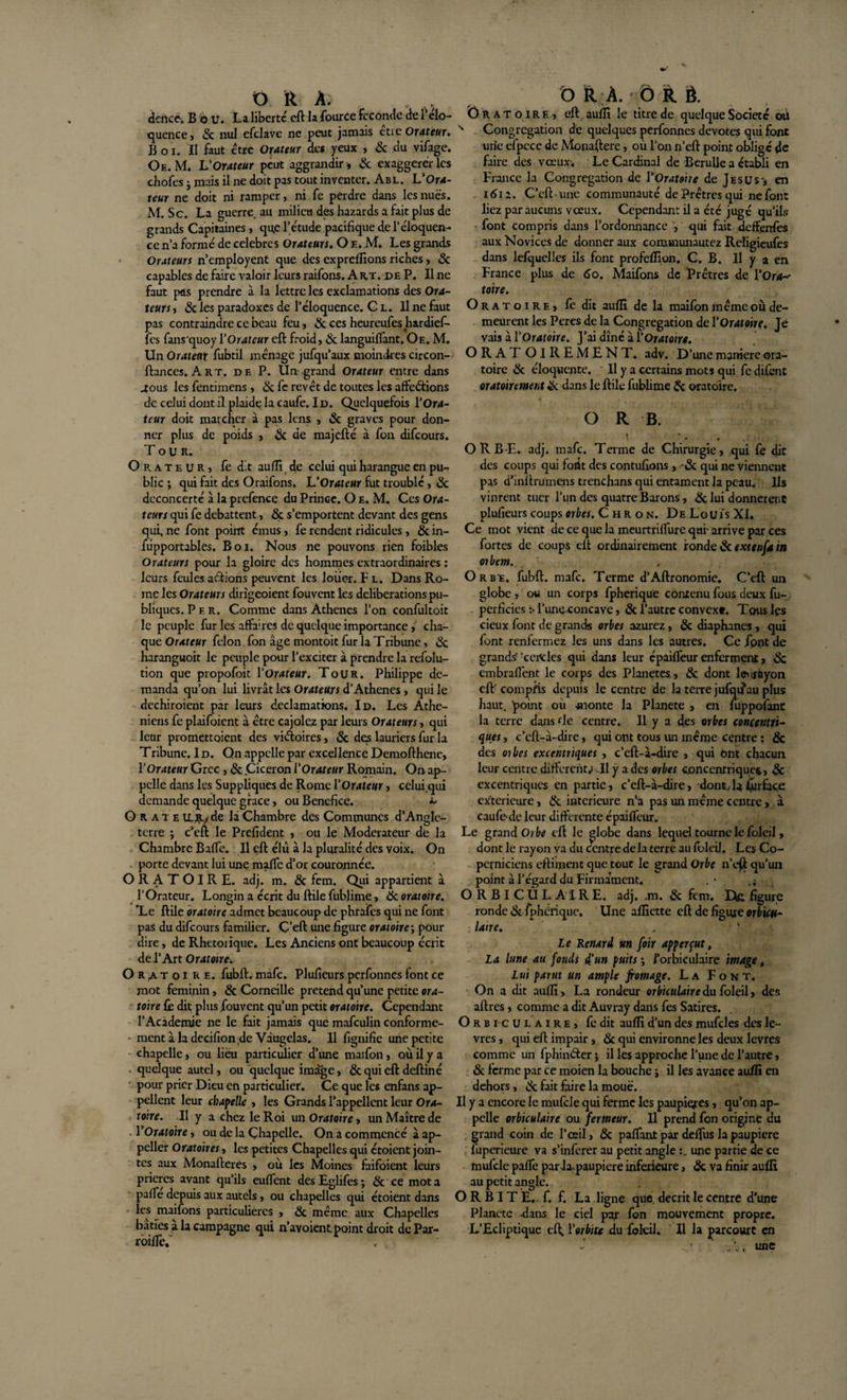 dence. B b U. La liberté cft la four ce Fcc oncle de l’clo- quence, &amp; nul efclave ne peut jamais ctie Orateur. B o i. Il faut être Orateur des yeux , &amp; du vifage. Oe. M. L’Orateur peut aggrandir, &amp; exaggerér les chofes j mais il ne doit pas tout inventer. Abl. L’Ora¬ teur ne doit ni ramper, ni fe perdre dans les nues. M. Sc. La guerre, au milieu des hazards a fait plus de grands Capitaines , qu,c l’étude pacifique de l’éloquen¬ ce n’a formé de célébrés Orateurs. O e, M. Les grands Orateurs n’employent que des expreffions riches, «Sc capables de faire valoir leurs raifons. A rt. x&gt;e P. Il ne faut pus prendre à la lettre les exclamations des Ora¬ teurs , «Sc les paradoxes de l’éloquence. C l. Il ne faut pas contraindre ce beau feu, &amp; ces heureufes hardief- fes fans'quoy Y Orateur eft froid, &amp; languiffant. Oe. M. Un Orateur fubtil ménage jufqu’aux moindres circon¬ fiances. Art. de P. Un grand Orateur entre dans .Tous les fentimens , «Sc fe revêt de toutes les affections de celui dont iï plaide la caufe. Id. Quelquefois l’Or4- tcur doit marcher à pas lens , Sc graves pour don¬ ner plus de poids , Sc de majefté à fon difeours. Tour. Orateur, fe dit auffi. de celui qui harangue en pu¬ blic ; qui fait des Oraifons. L’Orateur fut troublé, «3c déconcerté à la prefence du Prince. O e. M. Ces Ora¬ teurs qui fe débattent, «Sc s’emportent devant des gens qui, ne font point émus, fe rendent ridicules, Sc in- fûpportables. Boi. Nous ne pouvons rien foibles Orateurs pour la gloire des hommes extraordinaires : leurs feules actions peuvent les loiie-r. F l. Dans Ro¬ me les Orateurs dirîgeoient fouvent les deliberations pu¬ bliques. P e r. Comme dans Athènes l’on confultoit le peuple fur les affaires de quelque importance,' cha¬ que Orateur félon, fon âge montoit fur la Tribune, «3c haranguoit le peuple pour l’exciter à prendre la refolu- tion que propofoit Y Orateur. Tour. Philippe de¬ manda qu’on lui livrât les Orateurs d’Athènes, qui le dechiroient par leurs déclamations. Id. Les Athé¬ niens fe plaifoicnt à être cajolez par leurs Orateurs, qui leur promettaient des victoires, Sc de,s lauriers fur la Tribune. I d. On appelle par excellence Demofthenc, Y Orateur Grec , «Sc Cicéron YOrateur Romain. On ap¬ pelle dans les Suppliques de Rome Y Orateur, celui qui demande quelque grâce, ou Bénéfice. ~ O R a t e de là Chambre des Communes d’Angle¬ terre ; c’eft le Prefident , ou le Modérateur de la Chambre Baffe. Il eft élu à la pluralité des voix. On porte devant lui une maffe d’or couronnée. ORATOIRE, adj. m. Sc fem. Qui appartient à l’Orateur. Longin a écrit du ftile fublime, «Sc oratoire. Xe ftile oratoire admet beaucoup de phrafes qui ne font pas du difeours familier. C’eft une figure oratoire ; pour dire, de Rhétorique* Les Anciens ont beaucoup écrit de l’Art Oratoire. O R a t o i RE. fubft. màfc. Plufieurs perfonnes font ce mot féminin, &amp; Corneille prétend qu’une petite ora¬ toire fè dit plus fouvent qu’un petit oratoire. Cependant l’Academie ne le fait jamais que mafeulin conforme¬ ment à ladecifion.de Vàugelas. Il fignifie une petite chapelle, ou lieu particulier d’une maifon, où il y a quelque autel, ou quelque image, Sc qui eft deftiné pour prier Dieu en particulier. Ce que les enfans ap¬ pellent leur chapelle , les Grands l’appellent leur Ora¬ toire. Il y a chez le Roi un Oratoire, un Maître de YOratoire, ou de la Çhapelle. On a commencé à ap- peller Oratoires, les petites Chapelles qui étoient join¬ tes aux Monafteres , où les Moines fàifoient leurs prières avant qu’ils euffent des Eglifes ; Sc ce mot a paffe depuis aux autels, ou chapelles qui étoient dans les maifons particulières , Sc même aux Chapelles bâties à la campagne qui n’avoient. point droit de Par- roilfef o R À. ÔRÔ. Oratoire, eft auffi le titre de quelque Société où s Congrégation de quelques perfonnes devotes qui font mie efpcce de Mcnaftere, où l’on n’eft point obligé de faire des voeux. Le Cardinal de Bcrulie a établi en France la Congrégation de Y Oratoire de Jésus-, en 1612. C’eft . une communauté de Prêtres qui ne font liez par aucuns vœux. Cependant il a été jugé qu’ils font compris dans l’ordonnance , qui fait deffenfes aux Novices de donner aux communautez Religieufes dans lefquelles ils font profeffion. C. B. Il y a en France plus de 60. Maifons de Prêtres de YOra~ toire. Oratoire, fe dit aufïï de la maifon même où de¬ meurent les Peres de la Congrégation de Y Oratoire. Je vais à Y Oratoire. J’ai dîné à Y Oratoire. ORAT OlREMENT. adv. D’une maniéré ora¬ toire Sc éloquente. Il y a certains mots qui fe difent oratoiremetit Sc dans le ftile fublime Sc oratoire. O R B. \ - » ORBE. adj. mafe. Terme de Chirurgie, qui fe dit des coups qui font des contuftons, '-Sc qui ne viennent pas d’inftrumens trenchans qui entament la peau. Ils vinrent tuer l’un des quatre Barons, «Sc lui donnèrent plufieurs coups orbes. Chron. De Louis XI. Ce mot vient de ce que la meurtriffure qui- arrive par ces fortes de coups eft ordinairement ronde &lt;Sc extetifa in orbem. Orbe, fubft. mafe. Terme d’Aftronomie. C’eft un globe, ou un corps fpherique contenu fous deux fu- perficies :• l’une-concave, Sc l’autre convext. Tous les cieux font de grands orbes azurez, Sc diaphanes , qui font renfermez les uns dans les autres. Ce Jpnt de grands?'celles qui dans leur cpaiffeur enferment, 6c cm bradent le corps des Planètes., &amp; dont lenràyon cft' compris depuis le centre de la terre jufqifau plus haut, point où monte la Planete , en luppofant la terre dans de centre. Il y a des orbes concentri¬ ques , c’eft-â-dire, qui ont tous lui même centre : &amp; des oibes excentriques , c’eft-â-dire , qui Ont chacun leur centre different; .11 y a des orbes concentrique^, «Sc excentriques en partie, c’eft-à-dire, dont, la Surface extérieure, Sc inferieure n’a pas un même centre, à caufedc leur differente épailfeur. Le grand Orbe eft le globe dans lequel tourne le foleil, dont le rayon va du centre delà terre au foleil. Les Co- pcrniciens cftiment que tout le grand Orbe n’eft qu’un point à l’égard du Firmaânent. . • , 1 O RBI CUL AIRE. adj. ,m. Sc fcm. De. figure ronde «Sc fpherique. Une affiette eft de figure orbicu- lane. Le Renard un foir apperçut, La lune au fonds d'un puits ; i’orbiculaire image, Lui parut un ample fromage. La Font. On a dit auffi, La rondeur orbiculaire du foleil, des aftres, comme a dit Auvray dans fes Satires. Orbiculaire, fe dit auffi d’un des mufdes des lè¬ vres , qui eft impair &gt; &amp; qui environne les deux levres comme un fphinéter j il les approche l’une de l’autre, Sc ferme par ce moien la bouche j il les avance auffi en dehors, «3c fait faire la moue. Il y a encore le mufcle qui ferme les paupières, qu’on ap¬ pelle orbiculaire ou fermeur. Il prend fon origine du grand coin de l’œil, &amp; paffant par deffus la paupière fuperieure va s’inferer au petit angle une partie de ce mufcle pafTc parla.paupiere inferieure, «Sc va finir auffi au petit angle. O R B IT E,. f. f. La ligne que décrit le centre d'une Planete dans le ciel par fon mouvement propre. L’Ecliptique eft, Yorbite du fbkil. Il la parcourt en .. ., une