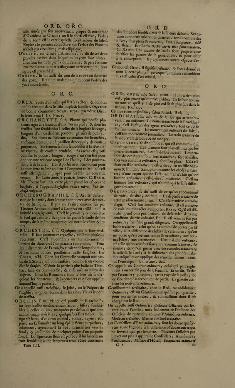 .... . O R B. OkC. uiie anhée par Ton mouvement propre &amp; rétrograde d'Occident en Orient : ou fi le folcil eft fixe, l'orbite de la terre eft le cercle qu’elle décrit autour du foleil. Kepler a le premier conjecture que l'orbite des Planètes n’étoit pas circulaire ; mais elliptique. Orbite? en termes d’Anatomie, fc dit de ces deux grandes cavitez dans lefquclles les yeux font placez : elles font formées par fix os differens, &amp; percées dans leur fond pour donner paffage aux nerfs optiques ; leur figure eft pyramidale. Orbite, fe dit aufîi du tour de la cavité ou du creux des yeux. Il y a des maladies qui rendent l'orbite des yeux toute livide. , O R C. O R C A. Sorte d'adverbe qui fert à exciter, &amp; dont on ne0 fe fert que dans le ftile fimple &amp; familier. Or ça tout de bon je commence. S car. Orp, par vôtre Dieu, le ferez-vous ? La Font. O R C H A N ET T E. f. f. Plante qui pouffe phi- fieürs tiges à la hauteur d’environ un pied, &amp; dont les feuilles font femblables à celles de la buglofe fauvage , longues d’un ou de deux pouces , garnies de poils ru¬ des. Ses fleurs naiffeiît aux extremitez des branches, en forme d’entonnoir à pavillon decouppé, de couleur purpurine. Scs femences font femblables à la tête d’u¬ ne vipère, de couleur cendrée. Sa racine eft groffe comme le pouce, longue, rouge : on s’en fert pour donner une teinture rouge à de l’huile, à des pomma¬ des , à de la cire. Les Apothicaires l’emploient pour • donner cette même couleur à l’onguent rofat : elle eft auffi aftringcntc , propre pour arrêter les cours de ventre. En Latin Ancbufa puniceu floribus. C. B au h. Mr. Tournefort met cette plante parmi les efpeces de buglofe, il l’appelleBuglojjiim radice ru.bra, jive An¬ cbufa vulgattor. O R C H E S O G R A P HIE. f. f. Art &amp; deferip- tion de la danfe , dont les pas font nottez avec des not- tes de Mufique. Il y a unTraitté curieux fait par Thoinet Arbeau imprimé à Langres en 1588. qu’il a intitulé Orcbefograpbie. C’eft le premier, ou peut-être le feul qui a notté , 8c figuré les pas delà danfe de fon temps, de la même maniéré qu’on notte le chant 8c les airs. ORCHESTRE, f. f. Quelques-uns le font maf- culin. Il faut prononcer orqueftre , ainfi que plufieurs l’écrivent. C'cft aujourd’huy un retranchement au * devant du theatre où l’on place la fymphonie. Tous les inftrumens del’OrrfofJîjTtiroientdelongsfoupirs, &amp; les flûtes douces pouffoient mille fanglots. Le C h e v. d’H. Chez les Grecs elle occupoit une par¬ tie de la Scène, où l’on danfoit ; comme fi on vouloit dire le danftir. C’étoit la partie la plus baffe du Thea¬ tre , faite en demi-cercle, &amp; enfermée au milieu des degrez. Chez les Romains c’étoit le lieu où fe pla- çoient les Sénateurs : &amp; à-peu-près ce qu’on appelle aujourd’huy le parterre. On a appelle auffi Orchefirie, le Jubé, ou le Pulpitre de l’Eglife, à qui on donne dans les vieux Titres le nom de orcifira. ORCHIS. f. m. Plante qui pouffe de fa racine fix ou fept feuilles médiocrement larges, liffes, fembla¬ bles à celles du lis , marquées par deffus de quelques taches rouge-noirâtres, quelquefois fans taches. Sa tige eft haute d’environ un pied, ronde, rayée: elle porte en fa fommité un long épi de fleurs purpurines, odorantes, agréables à la vue, blanchâtres vers le fond, &amp; parfumées de quelques points d’un purpurin foncé. Lorfque cette fleur eft paffée, il lui fuccede un fruit femblable à une lanterne à trois côtes contenant Tome III. O R E&gt;. des femences femblables à de la feieuife de bois. Ses ra¬ cines font deux tubercules charnus , ronds comme dès ohves, l’un plein &amp; nouveau, l’autre fongueux, ridé 8c flétri. En Latin Orchis mono mas foliis maculant. C. B a u h. Les racines de Vorchis font propres pour fortifier les parties de la génération , &amp; pour aider a la conception. Il y a plufieurs autres efpeces d’or- chis. r Ce mot eft Grec , il fignifie tefliculeJ &amp; l’on a donné cè nom a cette plante &gt; pareeque les racines reflèmblcnt aux telhcules d’un animal. O R D. ORD, ORD H. adj. Sale j puant. U n’y a rien plus ord, plus puant qu'un privé public. Us fe font nourris de tout ce qu'il y a de plus ord 8c de plus fale dans la nature. Pat ru. Ce mot rient de fordidusy félon Nicod. U vieillit. ORDINAIRE, adj. m. &amp; f. Ce qui arrive fou- vent , ^ ou toujours. Le cours ordinaire de la Providen¬ ce , c eft l’aéfion des agens ordinaires, tout ce qui fe fait fans miracle. Le mouvement ordinaire du foleil, c'eft fon mouvement journalier. Le train ordinaire de la vie, c’eft de boire &amp; de manger. O r d 1 n a 1 r e , le dit auffi de ce qui eft commun, qui n eft pas 1 ai e. Les diamans font plus eftimez que les pierreries ordinairesà caufe dé leur rareté. Les pen- fees de cet Auteur lont fort ordinaires y fort triviales. Ces vers font fort ordinaires, font fort plats. Cela eft écrit en ftile ordinaire y c’eft-à-dire, en un ft.ije com¬ mun &amp; familier. Xenophon raconte les chofes ordinai¬ res y d’une façon qui ne l’eft pas. U n’a fait qu’une fortune ordinaire y c‘eft-à-dire, médiocre. C’eft un homme fort ordinaire, qui n'a rien qui le faffe diftin- guer des autres. Ordinaire, fe dit auffi de ce qu’011 a accoutumé de voir, de dire, de faire. La depenfe ordinaire de cette maifoiï monte à tant.' C’eft fa maniéré ordinaire d'agir. C’eft fon caraftere ordinaire. Il eft ordinaire de voir les plus zêlez s’emporter. P asc. Qu’il eft dif¬ ficile quand on a pris l’effor, de defçendre dans une condition de vie ordinaire. Fl. U eft venu de fon pas ordinaire, fans faire grande diligence. On appelle auffi habit ordinaire, celui qu’on a coutume de porter par là ville, à la différence des habits de ceremonie, qu’on ne porte qu’en certains temps &amp; occasions, aux bon¬ nes Fêtes, aux ceremonies. Une maladie ordinaire, eft celle qu’on voit fort fouvent, comme la fievre , le rhume, 8c qu’on guérit avec des remedes , la cafte &amp; le fené ; à la différence des grandes mala¬ dies aufquelles on applique des remèdes violens, com¬ me l’éinetique, le mercure, 8cc. On appelle un Courier ordinaire, celui qui part regle¬ ment à un certain jour de la femaine. Et on dit, Ecrire par l'ordinaire ; pour dire, par la voye de la pofte, de ce Courier qui a accoutumé de partir. La gazette con¬ tient les nouvelles ordinaires. Gentilhomme Ordinaire y chez le Roi, ou abfolumant Ordinaire, eft un Gentilhomme qui fert par quartier, pour porter les ordres , 8c commiffions dont il eft chargé par le Roi. On appelle auffi Ordinaires, plufieurs Officiers qui fer¬ vent toute l’année, mais feulement enl’abfenee des Officiers de quartier, comme l’Aumônier ordinaire. Médecin ordinaire. Maitre d’Hôtel ordinaire. Les Confeillers d’Etat ordinaires y font les douze qui fer¬ vent toute l’année, à la différence de douze autres qui ne fervent que par femeftre. Plufieurs Officiers par brevet ont pris la qualité de Confeillers, Aumôniers , Prédicateurs, Maîtres d’Hôtel, Secrétaires ordinairei G a du