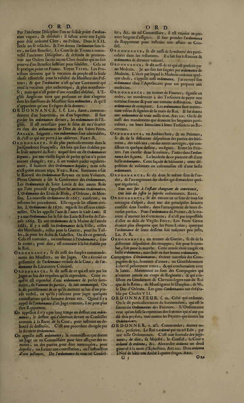 Par l’ancienne Difciplinc l’on ne faifoit point d'ordina¬ tions vagues , ôc abfoluës : il falloit avoir une Eglife pour être ordonné Clerc, ou Prêtre. Dans le XII. liecle on fe relâcha, ôc l’on donna Y ordination fans ti¬ tre , ou fans Bénéfice. Le Concile de Trente a renou¬ velle l’ancienne Difcipline, ôc defendn de promou¬ voir aux Ordres facrez aucun Clerc feculier qui ne foit pourvu d’un Bénéfice fuffifant pour fubfifter. Cela ne fe pratique point en France. Voyez T itre. Les Pro- teftans tiennent que la vocation du peuple eft la feule chofe elfentielle pour la validité du Miniftere des Paf- teurs ; ôc que Y ordination n’eft qu’une Ceremonie qui rend la vocation plus authentique, ôc plus majeftueu- fe ; mais qui n’eft point d’une neceffité abfoluë. L’E- glife Anglicane tient que perfonne ne doit s’ingérer dans les fonctions du Miniftere fans ordination, ôc qu’il n’appartient qu’aux Evêques de la donner. ORDONNANCE, f. f. Loi, ftatut, comman¬ dement d’un Souverain, ou d’un Supérieur. Il faut garder les ordonnances divines, les ordonnances de l’E- glife. Il eft neceffaire pour le falut de ne s’écarter en rien des ordonnances de Dieu ôc des Saints Peres. Arnaud. Seigneur, vos ordonnances font admirables, ôc c’eft ce qui me porte à les obferver. Port-R. O rdonnance, fe dit plus particulièrement dans la Jurifprudence Françoife, des loix qui font établies par la feule autorité du Roi : auquel fens on dit Ordonnances Hoyaux, par une vieille façon de parler qu’on n’a point encore changée ; car , fi on vouloir parler régulière¬ ment , il faudroit dire Ordonnances Royales • mais cela n’eft point encore reçu. V au g. Rem. Fontanon a fait le Recueil des Ordonnances Royaux en trois Volumes. Pierre Guenois a fait la Cpnference des Ordonnances. Les Ordonnances de Saint Louis &amp; des autres Rois qui l’ont précédé s’appellent les anciennes Ordonnances. L’Ordonnance des Etats de Blois, d’Orléans, de Mou¬ lins. La nouvelle Ordonnance de 1667. confirme, ou reforme les precedentes. Elle regarde les affaires civi¬ les. U Ordonnance de 1670. regarde les affaires crimi¬ nelles. On les appelle l’une ôc l’autre le Code Louis. Il y a une Ordonnance fur le fait des Eaux ôc Forêts de l’an¬ née 1669. Et une Ordonnance de la Marine de l’année 1681. Il y a aulli les Ordonnances delà Ville, celles des Marchands, celles pour la Guerre, pour les T ail¬ les , ôc pour les Aides ôc Gabelles. On dit en general. Cela eft contraire, ou conforme à Y Ordonnance, fans la cotter; pour dire, eft contraire à la loi établie par le Roi. O r d o n n a n c e , fe dit aufïi des fimples commande- mens des Mimftres, ou des Juges. On a c'croiié ce prifonnier de Yordonnance verbale de la Cour, de l’*r- donnance du Lieutenant Criminel. O r d o n n a n c e , fe dit aufft de ce qui eft mis par les Juges au bas des requêtes qu’ils repondent. Cette re¬ quête eft reponduë d’une ordonnance de parler fom- maire, de Viennent les parties, de Soit communiqué. On le dit pareillement de ce qu’ils mettent au bas d’un pro¬ cès verbal, ou qu’ils y infèrent pour juger quelques conteftations qui fe forment devant eux. Quand il y a appel de Y ordonnance d’un Juge commis, il ne peut plus être Rapporteur. On appelloit il n’y a pas long temps un deffaut aux ordon¬ nances , le deffaut qui s’obtenoit devant un Confeiller commis à la Barre de la Cour, pour inftruire un dé¬ bouté de deffenfes. C’eft une procedure abrogée par la derniere Ordonnance. On appellç aufïi ordonnance, la commiffion que donne un Juge ou un Commiffaire pour faire aftigner des té¬ moins , ou des parties pour être interrogées, pour depofer, ou former une conteftation, ou l’inftruétion d’une inftance. De Yordonnance de nous tel Confeil- ° R D. 1er, ôcc. ou tel Commiffaire, il eft enjoint au pre- micr Sergent d’affigner. Il faut prendre Y ordonnance du Rapporteur pour inftruire une affaire au Con- feil. Ordonnance, fe dit aufîî de la volonté des parti¬ culiers dans les teftamens. Il a fait fon teftament ÔC ordonnance de derniere volonté. Ordonnance, fedit auffi de ce qui eft preferit par lui Médecin. Je me fuis fait faigner par ordonnance de Médecin. L’écrit par lequel le Médecin ordonne quel¬ que chofe, s appelle auffi ordonnance. J’ai envoyé fon ordonnance chez 1 Apothicaire pour me préparer une médecine. Ordonnance, en termes de Finance, fignifie un 01 dre, un mandement a des Treforiers de payer une certaine fomme ôc pour une certaine deftination. Une ordonnance de comptant. Les ordonnances font mainte¬ nant vifées &amp; fignées de la main du Roi. Il lui donna une ordonnance de trois mille écus. Abl an. On le dit auffi des mandemens que donnent les Seigneurs parti¬ culiers , ou leurs Intendans à leurs Treforiers ou Re¬ ceveurs. O Rdonnance, en Architecture, ôc en Peinture, fe dit de la differente difpofition des parties des bâti— mens, des tableaux , ou des autres ouvrages, qui con- fiftent en quelque deffein , ou figure. Entre les Pein¬ tres l’un excelle dans^îe coloris , l’autre dans Yordon- nance des figures. La broderie de ce parterre eft d’une belle ordonnance. Cette façade de bâtiment, cette dif¬ pofition de colonnes ou colonnaifon eft d’une belle ordonnance. O rdonnance, fe dit dans le même fens de l’or¬ dre , de l’arrangement des chofes qui demandent quel¬ que régularité. Tous mes [ots à l'inftant changeant de contenance, Ont loué du fefiin la fuperbe ordonnance. Boil. O rdonnance, fedit encore ai ce fens de tous les ouvrages d’efprit, dont une des principales beautez confifte dans l’ordre, dans l’arrangement de leurs di- verfes parties. Pour Y ordonnance du Poëme, ôc la ma¬ niéré d’amener les évenemens, il n’eft pas impoffible d’aller au delà de Virgile. Font. Les Peres Grecs étoient plus éloquens que les Peres Latins ; quoyque Yordonnance de leurs deffeins foit toujours peu jufte. Le. P. R. Ordonnance, en termes de Guerre, fe dit de la differente difpofition des trouppes, foit pour le com¬ bat , foit pour la marche. Cette armée étoit rangée en belle ordonnance, marchoit en fort bonne ordonnance. Compagnies d'Ordonnances, étoient autrefois des Com¬ pagnies de 50. hommes d’armes , ou Gentilshommes à cheval pefamment armez , &amp; qui combattaient avec la lance. Maintenant ce font des Compagnies qui n’entrent jamais en corps de Régiment, Ôc qui con- fiftent en Gendarmes ôc Chevaux-legers tant du Roi que de la Reine, de Monfeigneur le Dauphin , de Mr. le Duc d’Orléans. Les gens d’ordonnances ont étéêta- blis par Charles VII. ORDONNATEUR, f. m. Celui qui ordonne. On le dit particulièrement du Surintendant, qui eft le fouverain Ordonnateur des Finances. L’Ordonnance veut qu’on faffe la répétition des femmes qui n’ont pas dû être payées, tant contre les Payeurs que contre les Ordonnateurs. ORDONNER, v. aél. Commander, donner or¬ dre , preferire. Le Roi a ordonné par un tel Edit, par une telle Ordonnance. C’eft une formule des juge- mens, de dire, fa Majefté , le Confeil, la Cour a ordonné ôc ordonne* ôcc. Alexandre ordonna un deuil general à la mort d’Epheftion. Abl an. Dieu ordonna a Noé de bâtir une Arche à quatre étages. Arn,