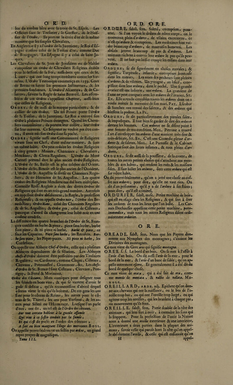 : bas du cordon bleu avec la croix du St. Efprit. Les Officiers font le Treforier, le Greffier, 6c leFiuif- fier de l'Ordre. Ils portent la croix d’or de la meme maniéré que les fimples Chevaliers. En Angleterre il y a Vordre de la Jarretière; le Roi d’Ef- pagne conféré celui de laToifon d'or, comme Duc de Bourgogne. EnEfpagne il y a celui de Saint Ja¬ ques. Les Chevaliers de St. Jean de Jcrufaiem ou deMalthe compofent un Ordre de Chevaliers Religieux établis pour la deffenfe de la Foi, auffi-bien que ceux de St. Lazare, qui ont long temps combattu contre les Sar- rafins. U Ordre Teutonique commença en 1159. Ceux de Brème en furent les premiers Inftituteurs, 6c les premiers fondateurs. L'Ordre d’Alcantara, 6c de Ca- latrava, fuivent la Réglé de Saint Bernard. Les alfem- biées de ces Ordres s’appellent Chapitres, aulîi-bien que celles de Religieux. Ordre, fe dit aufli de la marque particulière, &amp; du collier de ces Ordres. Un tel Prince porte l'Ordre de laToifon, delà Jarretière. Le Roi a envoyé fon Ordre à plusieurs Princes étrangers. Quand les Cheva¬ liers communient, ils portent leur collier, leur Ordre fur leur manteau. Ce Seigneur ne vouloit pas être con¬ nu , il avoit mi&gt; fon Ordre dans fa poche. O rd RE , lignifie aulli une Communauté de Religieux vivans fous un Chef, d’une même maniéré, 6c fous un même habit. On peut réduire les Ordres Religieux à cinq genres : Moines, Chanoines , Chevaliers, Mendians, 6c Clercs Réguliers. L?Ordre du Mont Carmel prétend être le plus ancien Ordre Religieux. L'Ordre de St. Bafile eft le plus célébré de l’Orient. L'Ordre de St. Benoît eft le plus ancien de l’Occident. L'Ordre de St. Auguftin fe divife en Chanoines Régu¬ liers , 6c en Hermites de St. Auguftin. Les quatre Ordres des Religieux Mendians ont été bien multipliez. Corneille Rolîe Anglois a écrit des divers Ordres de Religieux qui font en un très-grand nombre. Autrefois on appelloit Ordre abfolument, la Réglé, la profeffion Religieufe; 6c on appelle Ordre noir, l'Ordre des Bé¬ nédictins ; Ordre blanc, celui des Chanoines Réguliers &amp; de St. Auguftin ; 6c Ordre gris, celui de Cifteaux, pareeque d’abord ils changèrent leur habit noir en une . couleur cendrée. La différence des quatre branches de l'Ordre de St. Fran¬ çois confifte en barbe 6c piece, pièce fans barbe, barbe fans piece, 6c ni piece ni barbe. Barbe &amp; piece, ce . font les Capucins. Piqce fans barbe, les Recolcts. Bar- . be fans piece, les Pique-puces. Ni piece ni barbe , les Cordeliers. On appelle une Abbaye Chef-d'Ordre, celle qui a plufieurs Abbayes dépendantes de fa filiation. Les Abbayes chefs-d'Ordre doivent être polfedées par des Titulaires Réguliers, ou Cardinaux , comme Clugni, Cifteaux, Clervaux, Premonftré, Grammont, 6cc. Les chefs- d'Ordre de St. Bernard font Cifteaux , Clervaux , Pon- tigny, la Ferté 6c Morimont. Ordre des Coteaux. Mots comiques pour defigner tous . les friands en bons vins, 6c qui fe vantent d’avoir le _ goût fi délicat , qu’ils reconnoiffent d’abord dequel coteau vient le vin qu’ils boivent. De ces gens les uns font pour le coteau de Reims, les autres pour le cô- . teau de St. Thierri, les uns pour Verfenai, 6c les au¬ tres pour Silleri ou l’Hermitage. Lorfque l’on parle d’eux, ont dit, un tel eft de l'Ordre des coteaux. Sur tout certain hâbleur à la gueule affamée Qui vint a ce fejlin conduit par la fumée, Bt qui s'tfk dit profés en l’ordre des coteaux « A fait en bien mangeant l’éloge des morceaux. B o 1 l. On appelle proverbialement un feftin par ordre, un grand repis propre 6c magnifique. T orne III. ORDURE, fubft. fem. Saleté, corruption, puan- r teur. Si l’on voyoit le dedans de nôtre corps, on le trouveroit plein d’oi dures, de vilains excrcmcns, ce n’eft qu'ordure 6c corruption. Les médecines font vui- der beaucoup d'ordures, de mauvaifes humeurs. Les abfcés jettent beaucoup de pus 6c d'ordures. Les animaux tachent a couvrir leur ordure lç pus qu’ils peu¬ vent. Il ne faut pas laifler croupir les enfans dans leur ordure. Ordure, fe dit figurément en chofes morales ; 6c fignifie. Turpitude, infamie, corruption honteufe dans les mœurs. Les âmes des pécheurs font pleines d'ordures 6c de vilenies. Unyvrogne, unlafcif, crou- piffent dans leur ordure, dans le péché. Une fi grande avarice eft une ladrerie, un cor dure. La grandeur de l’ame ne peut compatir avec les ordures de l’avarice. St. Ev. Elle a rendu croyables toutes les ordures dont on a voulu noircir la mémoire de fon mari. Pat. Efcobar 6c Sanchez ont remué des faletcz , 6c des ordures qui bleffent la pudeur. L a Pl. Ordure, fe dit particulièrement des paroles fales, 6c impudiques. Il faut bien fe garder de dire des ordures devant les femmes. Ces ordures ne fe difentpointà une femme de ma condition. Mol. Petrone a trouvé l’art d’envelopper les ordures d’une maniéré très-fine 6c très-delicate. St. Ev. C’eft une Coinedie pleine d’or- duresSc defaletez. Mol. Le Parnaffe 6c le Cabinet Satirique font des livres infâmes , 6c tous pleins d'or- dures. Ordure, fe dit auffi de la poufliere, de la crotte, de toutes les autres petites chofes qui s’attachent aux meu¬ bles 6c aux habits, qui rendent les rues 6c les maifons fales. Il faut balier les ordures, ôter cette ordure qui eft fur vôtre habit. On dit proverbialement, qu’on a jetté une chofe au cof¬ fre aux ordures ; pour dire, qu’elle ne vaut rien. On dit d’un prifonnier, qu’il y a de l'ordure à fes flûtes ; pour dire, qu’il eft criminel. ORDURIER. fubft. mafe. Petite machine de bois, qui eft en ufage chez les Religieux, 6c qui fert à ôter les ordures de tous les lieux que l’on balie. Les Car¬ mes Dechauffez appellent cette petite machine, forte- imrnondice, mais tous les autres Religieux difent ordi¬ nairement ordurier. O R E. . O R E A D E. fubft. fem. Nom que les Payens don- noient aux Nymphes des montagnes ; c’étoient les Divinitez des montagnes. Ce mot vient du Grec oros qui fignifie montagne. ORE'E f. f. Le bord d’un bois. Onfemet à l’affût à l'orée d’un bois. On dit auffi l'orée de la mer, pour le bord de la mer, 6c l'orée d’un banc de fable ; (ju’on ap¬ pelle autrement efeore. Et généralement il a etc dit du bord de quelque chofe. Ce mot vient de orata , qui a été fait de or a, com¬ me montée de mont ata , 6c vallée de vallata. Me- nage. OREILLARD, arde. adj. Epithete qu’on don¬ ne aux chevaux qui ont la naiffance, ou le bas de l’o¬ reille trop bas, ou qui ont l’oreille trop large, ou qui agitent trop les oreilles, qui les branlent à chaque pas, ou mouvement qu’ils font. OREILLE, fubft. fem. Partie double de la tête des animaux, qui leur fert à ouïr, à entendre les fons qui la frappent. Pour la perfection de l’ouïe la Nature nous a donné une oreille extérieure 6c une intérieure. L’exterieure a deux parties dans la plupart des ani¬ maux , favoir celle qui paroît hors la tête qu’on appel¬ le abfolument l'oreille, 6c celle qui eft enfoncée qu’on H appel-