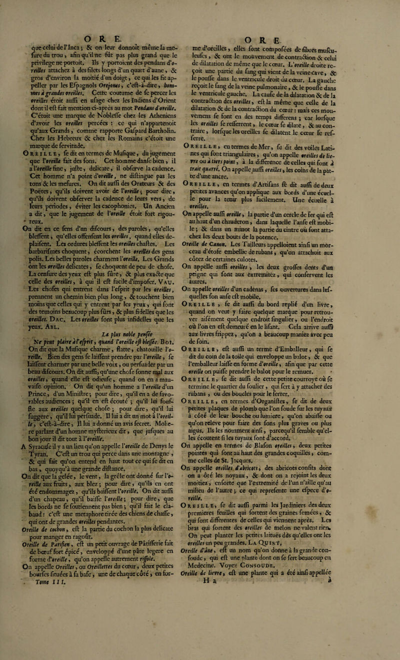 que celui de I’Inca ; &amp; on leur donnoit mêmela inc¬ lure du trou, afin quilne fût pas plus grand que le privilège ne portoit. Ils y portoient des pendans d’o- reilles attachez à des filets longs d’un quart d’aune, 8c gros d'environ la moitié d’un doigt, ce qui les fit ap- peller par les Efpagnols Orejoms, c’eft-à-dire, hom¬ mes â grandes oreilles. Cette coutume de fe percer les oreilles étoit auffi en ufage chez les Indiens d’Orient dont il eft fait mention ci-après au mot Pendans d'oreille. C’étoit une marque de Nobleffe chez les Athéniens d’avoir les oreilles percées : ce qui n’appartenoit qu’aux Grands, comme rapporte Gafpard Bartholin. Chez les Hebreux 8c chez les Romains c’étoit une marque de fervitude. Oreille, fe dit en termes de Mufique, du jugement que Voretlle fait des fons. Cet homme danfe bien, il a Voreiüe fine, jufte, délicate, il obferve la cadence. Cet homme n’a point d'oreille, ne diftingue pas les tons 8c les mefures. On dit auffi des Orateurs &amp; des Poètes, qu’ils doivent avoir de l’oreille ; pour dire, qu’ils doivent obferver la cadence de leurs vers, de leurs périodes , éviter les cacophonies. Un Ancien a dit, que le jugement de l‘oreille étoit fort rigou- ' reux. On dit en ce fens d’un difeours, des paroles, qu’elles bleffent, qu’elles offenfent les oreilles, quand elles de- plaifent. Les ordures bleffent les oreilles chartes. Les barbarifmes choquent, écorchent les oreilles des gens polis. Les belles paroles charment l'oreille. Les Grands ont ïes oreilles délicates, fe choquent de peu de chofe. La cenfure des yeux eft plus fûre, 8c plus exaéte que celle des oreilles, à qui il eft faciled'impofer. Vau. Les chofes qui entrent dans l’efprit par les oreilles, prennent un chemin bien plus long, 8c touchent bien moins que celles qui y entrent par les yeux, qui font des témoins beaucoup plus fûrs, &amp; plus fidelles que les oreilles. Dac. Les oreilles font plus infidelles que les yeux. Abl. La plus noble p en fée N e peut plaire âl'efprit, quand l'oreille eft blejfée. Boi. On dit que la Mufique charme, flatte, chatouille l'o¬ reille. Bien des gens fe laiffent prendre par l'oreille, fe Liftent charmer par une belle voix, ou perfuader par un beau difeours. On dit auffi, qu’une chofe fonne mal aux oreilles, quand elle eft odieufe, quand on en a mau- vaife opinion. On dit qu’un homme a l'oreille d’un Prince, d’un Miniftre-, pour dire, qu’il en a de favo¬ rables audiences ; qu’il en eft écouté ; qu’il lui fouf- fle aux oreilles quelque chofe ; pour dire, qu’il lui fuggere, qu’il lui perfuade. Il lui a dit un mot à V or al¬ lé , c’eft-à-dire, Il lui a donné un avis fecret. Moliè¬ re parlant d*un hoinne myftericux dit, que jufques au bon jour il dit tout à l'oreille. A Syracufc il y a un lieu qu’on appelle l'oreille de Denys le Tyran. C’eft un trou qui perce dans une montagne , &amp; qui fait qu’on entend en haut tout ce qui fe dit en bas, quoyqu’à une grande diftance. On dit que la gelée, le vent, la grêle ont donné fur Po- reille aux fruits, aux blez ; pour dire, qu’ils en ont été endommagez, qu’ils baiffent l'oreille. On dit auffi d’un chapeau, qu’il baifte l‘oreille\ pour dire, que les bords ne fe foutiennent pas bien •, qu’il fait le cla- baud: c’eft une métaphore tirée des chiens de chafte, qui ont de grandes oreilles pendantes. Oreille de cochon, eft la partie du cochon la plus délicate pour manger en ragoût. Oreille de Panfien, eft un petit ouvrage de Pâtifterie fait de bœuf fort épicé, enveloppé d’une pâte legere en forme d'oreille, qu’on appelle autrement rijfole. On appelle Oreilles, ou Oreillettes du cœur, deux petites bourfes fituées à fa bafe, une de chaque côté, enfor- Tome III. me d’oreilles, elles font compofées de fibres mufeu- leufes, &amp; ont le mouvement de contraction &amp; celui de dilatation de même que le cœur. L'oreille droite re¬ çoit une partie du fang qui vient de la veine cave, &amp; le poulie dans le ventricule droit du cœur. La gauche reçoit le fang de la veine pulmonaire, 8c le poulie dans le ventricule gauche. La caufe de la dilatation &amp; de la contraction des oreilles, eft la même que celle de la dilatation &amp; de la contraction du cœur : mais ces mou- vernens fe font en des temps difterens ; car lorfque les oreilles fe refterrent, le cœur fe dilate, &amp; au con¬ traire, lorfque les oreilles fe dilatent le cœur fe ref- ferre. Oreille, en termes de Mer, fe dit des voiles Lati¬ nes qui font triangulaires, qu’on appelle oreilles de liè¬ vre ou a tiers point, à la différence de celles qui font â trait quatre. On appelle auffi oreilles, les coins de la pat¬ te d’une ancre. Oreille, en termes d’Artifans fé dit auffi de deux petites avances qu’on applique aux bords d’une écuel- îe pour la tenir plus facilement. Une écuelle à oreilles. On appelle auffi oreille, la partie d’un cercle de Fer qui eft au haut d’un chauderon, dans laquelle l’anfe eft mobi¬ le; 8c dans un minot la partie du cintre où font atta¬ chez les deux bouts de la potence. Oreille de Canon. Les Tailleurs appelloient ainfi un mor¬ ceau d’étofe embellie de rubans, qu’on attachoit aux cotez de certaines culotes. On appelle auffi oreilles , les deux groftes dents d’un peigne qui font aux êxtremitez, qui confervent les autres. On appelle oreilles d’un cadenas, fes ouvertures dans les¬ quelles fon anfe eft mobile. Oreille, fedit auffi du bord replié d’un livre, quand on veut y faire quelque marque pour retrou¬ ver aifément quelque endroit fingulier, ou l’endroit où l’on en eft demeuré en le lifant. Cela arrive auffi aux livres frippez, qu’oft a beaucoup maniez avec peu de foin. Oreille, eft auffi un terme d’Einballeur, qui fe dit du coin de la toile qui enveloppe un bilot, 8c que l’emballeur laifte en forme d’oreille, afin que par cette oreille on puifte prendre le balot pour le remuer. Oreille, fe dit auffi de cette petite courroye où fe termine le quartier du foulier, qui fert à y attacher des rubans , ou des boucles pour le ferrer. Oreille, en termes d’Organiftes, fe dit de deux petites plaques de plomb que l’on foude fur les tuyaux à côté de leur bouche ou lumière, qu’on abaifte ou qu’on releve pour faire des fons plus graves ou plus aigus. Ils les nomment ainfi, pareequ’ü femble qu’el¬ les écoutent fi les tuyaux font d’accord. On appelle en termes de Blafon oreilles, deux petites pointes qui font au haut des grandes coquilles, com¬ me celles de St. Jacques. On appelle oreilles d'abricots * des abricots confits dont on a oté les noyaux, 8c dont on a rejoint les deux montiez, enforte que l’extrémité de l’un n’aille qu’au milieu de l’autre ; ce qui reprefence une efpece d’o- reille. Oreille, fe dit auffi parmi les Jardiniers des deux premières feuilles qui fortent des graines femées, 8c qui font differentes de celles qui viennent après. Les bras qui fortent des oreilles de melon ne valent ricrw On peut planter les petites laitues dès qu’elles ont les oreilles un peu grandes. La Qu In?, Oreille d'âne, eft un nom qu’on donne à la grande con- foude, qui eft une plante dont on fe fert beaucoup en Medecine. Voyez Consoüde. Oreille de lievre, eft une plante qui a été ainfi appellée H * à