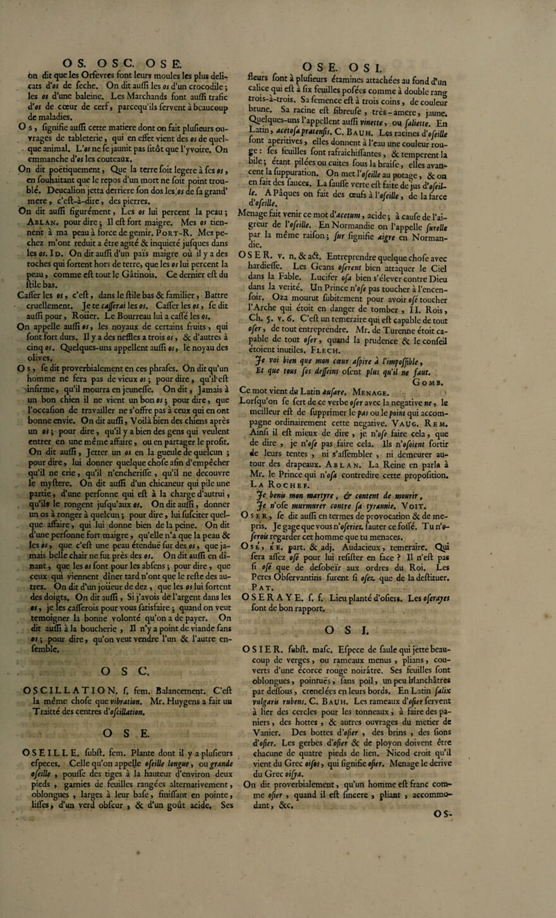 OS. OSC. OSE. 6n dit que les Orfèvres font leurs moules les plus déli¬ cats d'or de feche. On dit aufïî les os d’un crocodile ; les os d’une baleine. Les Marchands font auffi trafic d'os de cœur de cerf, pareequ’ils fervent à beaucoup de maladies. O s, fignifie auffi cette matière dont on fait plufieurs ou¬ vrages de tableterie, qui en effet vient des os de quel¬ que animal. Vos ne fe jaunit pas fitôt que l’yvoire. On emmanche d'os les couteaux. On dit poétiquement, Que la terre foit legere à fes os, en fouhaitant que le repos d’un mort ne foit point trou¬ ble. Deucalion jetta derrière fon dos les.'or de fa grand’ mere, c’eft-à-dire, des pierres. On dit auffi figurément, Les os lui percent la peau ; Ablan. pour dire; Ileftfort maigre. Mes os tien¬ nent à ma peau à force de gémir. P ort-R. Mes pé¬ chez m’ont réduit a être agité 6c inquiété jufques dans les os. Id. On dit auffi d’un pais maigre où il y a des roches qui fortent hors de terre, que les os lui percent la peau, comme eft tout le Gâtinois. Ce dernier eft du ftile bas. Cafferles os, c’eft, dans le ftile bas &amp; familier, Battre cruellement. Je te cafterai les os. Cafter les os, fe dit auffi pour. Rouer. Le Bourreau lui a cafté les or. On appelle auffi os, les noyaux de certains fruits, qui font fort durs. Il y a des neffles a trois os, 6c d’autres à cinq os. Quelques-uns appellent auffi os, le noyau des olives. O s, fe dit proverbialement en ces phrafes. On dit qu’un homme ne fera pas de vieux os ; pour dire, qu’ifeft •infirme, qu’il mourra en jeunefte. On dit, Jamais à un bon chien il ne vient un bon os $ pour dire, que l’occafion de travailler ne s’offre pas à ceux qui en ont bonne envie. On dit auffi, Voilà bien des chiens après un os ; pour dire, qu’il y a bien des gens qui veulent entrer en une meme affaire, ou en partager le profit. On dit auffi, Jetter un os en la gueule de quelcun ; pour dire, lui donner quelque chofe afin d’empècher qu’il ne crie, qu’il n’encherifte , qu’il ne découvre le myftere. On dit auffi d’un chicaneur qui pile une partie, d’une perfonne qui eft à la charge d’autrui, qu’ils le rongent jufqu’aux os. On dit auffi, donner un os à ronger à quelcun ; pour dire, lui fufeiter quel¬ que affaire, qui lui donne bien de la peine. On dit d’une perfonne fort maigre, qu’elle n’a que la peau 6e les os, que c’eft une peau étendue fur des os, que ja¬ mais belle chair ne fut près des os. On dit auffi en dî¬ nant , que les os font pour les abfens ; pour dire, que ceux qui viennent dîner tard n’ont que le refte des au¬ tres. On dit d’un joueur de dez, que les os lui fortent des doigts. On dit auffi, Si j’avois de l’argent dans les es, je les cafterois pour vous fatisfaire ; quand on veut témoigner la bonne volonté qu’on a de payer. On dit auffi à la boucherie , H n’y a point de viande fans es ; pour dire, qu’on veut vendre l’un 6c l’autre en- femblc. O s c. OSCILLATION, f. fem. Balancement. C’eft la meme chofe que vibration. Mr. Huygens a fait un Traitté des centres d'ofoliation. OS E. OSEILLE, fubft. fem. Plante dont il y a plufieurs efpeces. Celle qu’on appelle ofeille longue , ou grande ofeille , pouffe des tiges à la hauteur d’environ deux pieds , garnies de feuilles rangées alternativement, oblongues , larges à leur bafe, finiftant en pointe, liftes, d’un verd obfcur , 6c d’un goût acide. Ses OSE. O S I. fleurs font à plufieurs étamines attachées au fond d’un calice qui eft à fix feuilles pofées comme à double ran«- trois-à-trois. Sa femence eft à trois coins, de couleur brune. Sa racine eft fibreufe , très - amere, jaune. Quelques-uns l’appellent auffi vinette, ou faliette. En Latin, acetofapratenfis. C. Bauh. Les racines d'ofeille font aperitives, elles donnent à l’eau une couleur rou¬ ge . fes feuilles^ font rafraichiftantes, 6c temperent la bile; étant pilees ou cuites fous la braife, elles avan¬ cent la fuppuration. On met l'ofetüe au potage, 6c on en fait des fauces. La faufte verte eft faite de jus d'ofetl- U. A Pâques on fait des œufs â Y ofeille, de la farce d'ofetlle. Ménagé fait venir ce mot d’acetum, acide ; à caufe de l’ai¬ greur de l'ofeille. En Normandie on l’appelle fur elle par la meine raifon ; fur fignifie aigre en Norman¬ die. OSE R. v. n. 6c a&lt;ft. Entreprendre quelque chofe avec hardiefte. Les Geans oferent bien attaquer le Ciel dans la Fable. Lucifer oft bien s’élever contre Dieu dans la vérité. Un Prince n'ofe pas toucher à l’encen- foir. Oza mourut fubitement pour avoir ofé toucher l’Arche qui étoit en danger de tomber , II. Rois, Ch. 5. v. 6. C’eft un temeraire qui eft capable de tout ofer, de tout entreprendre. Mr. de Turenne étoit ca¬ pable de tout ofer, quand la prudence 6c le confeil étoient inutiles. Flech. Je voi bien que mon cœur afpire à l'impofftble, Et que tous fes defteins ofent plus qu'il ne faut. G o MB. Ce mot vient du Latin àufare. Ménagé. Lorfqu’on fe fert de ce verbe ofer avec la négative ne, le meilleur eft de fupprimer le pas ou le point qui accom¬ pagne ordinairement cette négative. Vaug. Rem. Ainfi il eft mieux de dire , je n'ofe faire cela, que de dire , je n'ofe pas faire cela. Ils n'ofoient fortir de leurs tentes , ni s’aftembler , ni demeurer au¬ tour des drapeaux. Ablan. La Reine en parla à Mr. le Prince qui n 'oft contredire cette propofition. La Rochef. Je. bénis mon martyre, &amp; content de mourir, Je w’ofe murmurer contre fa tyrannie. Voit. Os e r , fe dit auffi en termes de provocation 6c de mé¬ pris. Je gage que vous rioferiez. lauter ce fofté. Tu n’c- ferois regarder cet homme que tu menaces. Ose, e'e. part. 6c adj. Audacieux, temeraire. Qui fera aftez ofé pour lui refifter en face ? Il n’eft pas fi ofé que de defobeïr aux ordres du Roi. Les Peres Obfervantins furent fi ofez. que de la deftituer. Pat. O S E R A Y E. f. f. Lieu planté d’ofiers. Les oferayes font de bon rapport. O S J. OSIER, fubft. mafe. Efpece de faule qui jette beau¬ coup de verges, ou rameaux menus , plians, cou¬ verts d’une écorce rouge noirâtre. Ses feuilles font oblongues, pointues, fans poil, un peu blanchâtres pardeftous, crenelées en leurs bords. En Latin falix vulgaris rubens.C. Bauh. Les rameaux d'oftn fervent à lier des cercles pour les tonneaux, à faire des pa¬ niers , des hottes , 6c autres ouvrages du metier de Vanier. Des bottes d'ofer , des brins , des lions d'ofier. Les gerbes d'ofier 6c de ployon doivent être chacune de quatre pieds de lien. Nicod croit qu’il vient du Grec oifos, qui fignifie ofur. Ménagé le dérivé du Grec oifya. On dit proverbialement, qu’un homme eft franc com¬ me ofer , quand il eft fincere , pliant , accommo¬ dant, 6cc. OS-