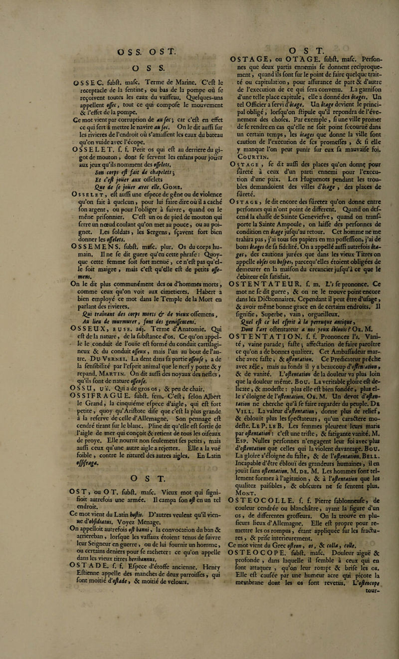 O S S. O S S E C. fubft. mafc. Terme de Marine. C’eft le réceptacle de la fentine, ou bas de la pompe où fe reçoivent toutes les eaux du vaiffeau. Quelques-uns appellent ojfec, tout ce qui compofe le mouvement &amp; l’effet de la pompe. Ce mot vient par corruption de au fec ; car c’eft en effet ce qui fert à mettre le navire au fec. On le dit auffi fur les rivières de l’endroit où s’amaffent les eaux du bateau qu’on vuide avec l’écope. OSSELET, f. f. Petit os qui eft au derrière du gi¬ got de mouton, dont fe fervent les enfans pour joücr aux jeux qu’ils nomment des ojfelets. Son corps eft fait de chapelets ; Et c’eft jouer aux offelets Que de fe jouer avec elle. Gomb. Osselet, eft auffi une efpece de gêne ou de violence qu’on fait à quelcun, pour lui faire dire où il a caché fon argent, ou pour l’obliger à fuivre, quand on le mène prifonnier. C’eft un os de pied de mouton qui ferre un nœud coulant qu’on met au pouce, ou au poi¬ gnet. Les foldats, les Sergens, fçavent fort bien donner les ojfelets. OSSEMENS. fubft. mafc. plur. Os du corps hu¬ main. Il ne fe dit guere qu’en cette phrafe : Quoy- que cette femme foit fort menue, ce n’eft pas qu’el¬ le foit maigre , mais c’eft qu’elle eft de petits ojfe- mens. On le dit plus communément des os d’hommes morts, comme ceux qu’on voit aux cimetières. Habert a bien employé ce mot dans le Temple de la Mort en parlant des rivières. Qui traînant des corps morts &amp; de vieux offemens, Au lieu de murmurer, font des gemiffentens. OSSEUX, euse. adj. Terme d’Anatomie. Qui eft de la nature, de la fubftance d’os. Ce qu’on appel¬ le le conduit de l’ouïe eft formé du conduit cartilagi¬ neux &amp; du conduit offeux, mais l’un au bout de l’au¬ tre. Du Vernei. La dent dans fa partie offeufe , a de la fenfibilité par l’efprit animal que le nerf y porte 6c y répand. Martin. On dit auffi des noyaux des nefles, qu’ils font de nature offeufe. O S S U, uï. Qeti a de gros os, 6c peu de chair. OSSIFRAGUE. fubft. fem. C’eft, félonAjbert le Grand, la cinquième efpece d’aigle, qui eft fort petite, quoy qu’Ariftote dife que c’eft la plus grande à la referve de celle d’Allemagne. Son pennage eft cendré tirant fur le blanc. Pline dit qu’elle eft fortie de l’aigle de mer qui conçoit &amp; retient de tous les oifeaux de proye. Elle nourrit non feulement fes petits, mais auffi ceux qu’une autre aigle a rejettez. Elle a la vue foible , contre le naturel des autres aigles. En Latin offfraga. O S T. O S T , ou O T. fubft. mafc. Vieux mot qui figni- fioit autrefois une armée. Il campa fon oft en un tel endroit. Ce mot vient du Latin hoftis. D’autres veulent qu’il vien¬ ne d'obftdtatus. Voyez Ménagé. On appelloit autrefois oft banni, la convocation du ban 6c arnereban, lorfque les vaflaux étoient tenus de fuivre leur Seigneur en guerre, ou de lui fournir un homme, ou certains deniers pour fe racheter : ce qu’on appelle dans les vieux titres heribannus. O S T A D E. f. f. Efpece d’étoffe ancienne. Henry Eftienne appelle des manches de deux parroifles, qui font moitié à'oft aie, 6c moitié de velours. O S T A G E, ou OTAGE, fubft. mafc. Perfon- nes que deux partis ennemis fe donnent réciproque¬ ment , quand ils font fur le point de faire quelque trait- té ou capitulation, pour afTurance de part 6c d’autre de l’execution de ce qui fera convenu. Lagarnifon d’une telle place capitule, elle a donné des otages. Un tel Officier a fervi d'otage. Un étage devient le princi¬ pal obligé, lorfqu’on ftipule qu’il répondra de l’évé¬ nement des choies. Par exemple , fi une ville promet de fe rendre en cas qu’elle ne foit point fecouruë dans un certain temps, les otages que donne la ville font caution de l’execution de fes promeffe? , 6c fi elle y manque l’on peut punir fur eux fa mauvaife foi. Courtin. O st âge , fe dit auffi des places qu’on donne pour fureté à ceux d’un parti ennemi pour l’execu¬ tion d’une paix. Les Huguenots pendant les trou¬ bles demandoient des villes d'otage , des places de fureté. O s t a c e , fe dit encore des furetez qu’on donne entre perfonnes qui n’ont point de different. Quand on def- cend la chaffe de Sainte Geneviefve, quand on tranf- porte la Sainte Ampoule, on laiffe des perfonnes de condition en otage jufqu’au retour. Cet homme ne me trahira pas, j’ai tous fes papiers en ma poffeffion, j’ai de bons étages de fa fidelité. On a appellé auffi autrefois éta¬ ges t des cautions jurées que dans les vieux Titres on appelle obfes ou hofpes, parccqu’elles étoient obligées de demeurer en la maifondu créancier jufqu’à ce que le debiteur eût fatisfait. OSTENTATEUR. f. m. L’i fe prononce. Ce mot ne fe dit guere, 6c on ne le trouve point encore dans les Dictionnaires. Cependant il peut être d’ufage, 6c avoir même bonne grâce en de certains endroits. Il fignifie, Superbe, vain, orgueilleux. Quel eft ce bel efprit à la perruque antique, Dont l'art oftentateur a nos yeux éblouis f Oe. M. OSTENTATION, f. f. Prononcez Y s. Vani¬ té, vaine parade; fafte; affectation de faire paroître ce qu’on a de bonnes qualitez. Cet Ambaffadeur mar¬ che avec fafte, 6c oftentation. Ce Prédicateur prêche avec zèle, mais au fonds il y a beaucoup d'oftentation, 6c de vanité. Uoftentation de la douleur va plus loin que la douleur même. B o u. La véritable gloire eft dé¬ licate , 6c modefte : plus elle eft bien fondée, plus el¬ le s’éloigne de Yoftentation. Os. M. Un dévot d'often¬ tation ne cherche qu’à fe faire regarder du peuple. De Vill. La valeur d'oftentation, donne plus de relief# 6c éblouît plus les fpeCtateurs, qu’un caraCtere mo¬ defte. Le P. le B. Les femmes pleurent leurs maris par oftentation : c’eft une trifte, 6c fatigante vanité. M. Esp. Nulles perfonnes n’engagent leur foi avec plus d'oftentation que celles qui la violent davantage. B ou. La gloire s’éloigne du fafte, 6c de Yoftentation.Bt.LL. Incapable d’être ébloui des grandeurs humaines , il en jouit fans oftentation. M. de. M. Les hommes font tel¬ lement formez à l’agitation , 6c à Yoftentation que les qualitez paifibles, 6c obfcures ne fe fentent plus. Mont. OSTEOCOLLE. f. f. Pierre fablonneufe, de couleur cendrée ou blanchâtre, ayant la figure d’un os, de differentes grofTeurs. On la trouve en plu- fieurs lieux d’Allemagne. Elle eft propre pour re¬ mettre les os rompus, étant appliquée fur les fractu¬ res , 6c prife intérieurement. Ce mot vient du Grec ofteon, os, 6c colla, colle. OSTEOCOPE. fubft. mafc. Douleur aiguë 6c profonde , dans laquelle il femble à ceux qui en font attaquez , qu’on leur rompt 6c brife les os. Elle eft caufée par une humeur acre qtii picote la membrane dont les os font revetus, L’ofteocope tour-