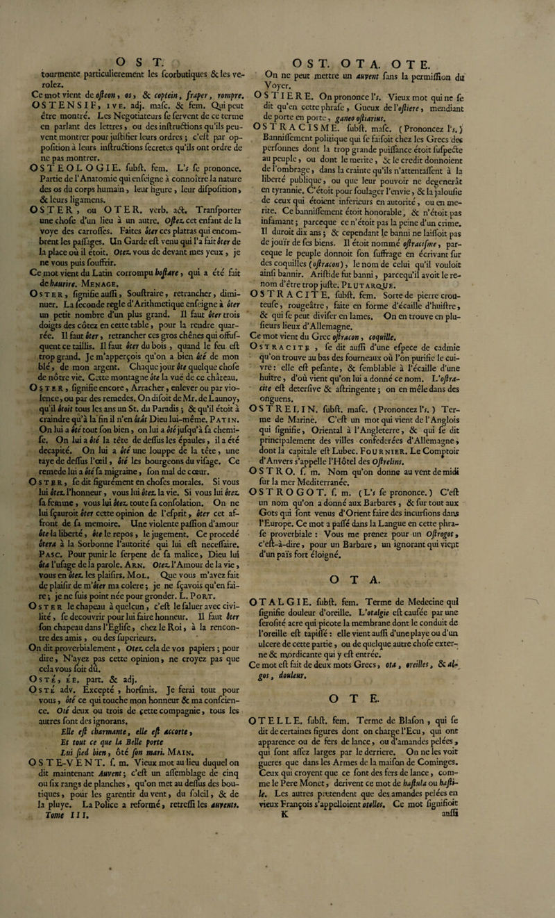 tourmente particulièrement les fcorbutiques &amp; les ve- rolez. Ce mot vient de ojleon, «, 8c coptein , fraper, rompre. OSTENSIF, iv e. adj. mafc. 8c fem. Qui peut être montré. Les Negotiateurs fe fervent de ce terme en parlant des lettres» ou des inftruftions qu’ils peu¬ vent montrer pour juftifier leurs ordres ; c’eft par op¬ position à leurs inftruftions fecretcs qu’ils ont ordre de ne pas montrer. OSTEOL OGIE. fubft. fem. L’f fe prononce. Partie de l’Anatomie qui enfeigne à connoître la nature des os du corps humain, leur figure » leur difpofition » 8c leurs ligamens. OSTER, ou OTER. verb. aéi, Tranfporter une chofe d’un lieu à un autre. oftez. cet enfant de la voye des carroflcs. Faites ôter ces platras qui encom¬ brent les pafliiges. Un Garde eft venu qui l’a fait ôter de la place où il étoit. Otez, vous de devant mes yeux , je ne vous puis fouffrir. Ce mot vient du Latin corrompu hoftare, qui a été fait dchaurire. Menace. Oster, fignifie auflî, Souftraire, retrancher, dimi¬ nuer. La Seconde réglé d’Arithmétique enfeigne à ôter un petit nombre d’un plus grand. Il faut ôter trois doigts des cotez en cette table, pour la rendre quar- rée. Il faut ôter, retrancher ces gros chênes qui ofïùf- quent ce taillis. Il faut ôter du bois, quand le feu eft trop grand. Je m’apperçois qu’on a bien ôté de mon blé, de mon argent. Chaque jour ôte quelque chofe de notre vie. Cette montagne ôte la vue de ce château. OsteR, lignifie encore, Arracher, enlever ou par vio¬ lence , ou par des reraedes. On difoit de Mr. de Launoy, qu’il ôtoit tous les ans un St. du Paradis ; 8c qu’il étoit à craindre qu’à la’fin il n’en ôtât Dieu lui-même. Patin. On lui a ôté tout fon bien, on lui a ôté jufqu’à fa chemi- fe. On lui a ôté la tête de delfus les épaules, il a étc décapité. On lui a ôté une louppe de la tête, une taye de delfus l’oeil, ôté les bourgeons du vifage. Ce remede lui a ôté fa migraine, fon mal de cœur. OST ER, fe dit figurément en chofes morales. Si vous lui ôtez. l’honneur, vous lui ôtez, la vie. Si vous lui ôtez. fa femme, vous lui ôtez, toute fa confolation. On ne lui fçauroit ôter cette opinion de l’efprit y ôter cet af¬ front de fa mémoire. Une violente paillon d’amour ôte la liberté, ôte le repos, le jugement. Ce procédé ôtera à la Sorbonne l’autorité qui lui eft necelfaire. Pasc. Pour punir le ferpent de fa malice. Dieu lui ôta l’ufage de la parole. Arn. Otez. l’Amour de la vie, vous en ôtez, les plaifirs. Mol. Que vous m’avez fait de plaifir de mater ma colere ; je ne fçavois qu’en fai¬ re ; je ne fuis point née pour gronder. L. Port. Oster le chapeau à quelcun, c’eft le faluer avec civi¬ lité , fe découvrir pour lui faire honneur. Il faut ôter fon chapeau dans l’Eglifc, chez le Roi, à la rencon¬ tre des amis , ou des fuperieurs. On dit proverbialement, Otez, cela de vos papiers ; pour dire. N’ayez ças cette opinion, ne croyez pas que cela vous foit du. O s té, Ée. part. 8c adj. O s té adv. Excepté , horfmis. Je ferai tout pour vous, ôté ce qui touche mon honneur ôc ma confiden¬ ce. Oté deux ou trois de cette compagnie, tous les autres font des ignorans. Elle eft charmante, elle eft accorte, Et tout ce que la Belle porte Lui fied bien, ôte fon mari. Main. OST E-V E N T. f. m. Vieux mot au lieu duquel on dit maintenant Auvent ; c’eft un aftemblagc de cinq ou fix rangs de planches, qu’on met au deftus des bou¬ tiques, pour les garentir du vent, du folcil, &amp; de la pluye. La Police a reformé, retrelïi les auvents. Tome III. On ne peut mettre un auvent fans la permilfîon du Voyer. O S TI E R E. On prononce l’f. Vieux mot qui ne fe dit qu’en cette phrafe. Gueux del'oftiere, mendiant de porte en porte, ganeo oftiarius. OS1 RACISME, fubft. mafc. (Prononcez Ti.) Banniifement politique qui fe faifoit chez les Grecs de* perfonnes dont la trop grande puilfance étoit fufpe&amp;e au peuple, ou dont le mérite, 8c le crédit donnoient de 1 ombrage, dans la crainte qu’ils n’attentaient à la liberté publique, ou que leur pouvoir ne dégénérât en tyrannie. C’étoit pour foulager l’envie, &lt;5c la jaloulie de ceux qui étoient inferieurs en autorité, ou en mé¬ rité. Ce banniifement étoit honorable, &amp; n’etoit pas infamant ; pareeque ce n’étoit pas la peine d’un crime. Il duroit dix ans ; &amp; cependant le banni ne laiifoit pas de jouir de fes biens. Il étoit nommé oftractfme, par¬ eeque le peuple donnoit fon fuffrage en écrivant fur des coquilles (oftracon), le nom de celui qu’il vouloit ainfi bannir. Ariftide fut banni, pareequ’il avoit le re¬ nom d’être trop jufte. Plutarqjje. OSTRACITE. fubft. fem. Sorte de pierre crou- teufe, rougeâtre, faite en forme d’écaille d’huiftre, &amp; qui fe peut divifer en lames. On en trouve en plu- fieurs lieux d’Allemagne. Ce mot vient du Grec oftracon, coquille. OsTRAciTg , fedit aufli d’une efpece de cadmie qu’on trouve au bas des fourneaux où l’on purifie le cui¬ vre: elle eft pefante, 8c femblable à l’écaille d'une huitre, d’où vient qu’on lui a donné ce nom. Uoftra- cite eft deterfive &amp; aftringente ; on en mêle dans des onguens. OSTRELIN. fubft. mafc. ( Prononcez l’f. ) Ter¬ me de Marine. C’eft un mot qui vient de l’Anglois qui fignifie, Oriental à l’Angleterre, 8c qui fe dit principalement des villes confédérées d’Allemagne, dont la capitale eft Lubec. Fournier. Le Comptoir d’Anvers s’appelle l’Flôtel des oftreltns. O S T R O. f. m. Nom qu’on donne au vent de midi fur la mer Mediterranée. O S T R O G O T. f. m. ( L’f fe prononce. ) C’eft un nom qu’on a donné aux Barbares , 8c fur tout aux Gotsqui font venus d’Orient faire des incurfions dans l’Europe. Ce mot a pafle dans la Langue en cette phra¬ fe proverbiale : Vous me prenez pour un Oftrogot, c’eft-à-dire, pour un Barbare, un ignorant qui vient d’un pais fort éloigné. OTA. OT ALGIE, fubft. fem. Terme de Medecine qui fignifie douleur d’oreille. L'otalgie eft caufée par une ferofité acre qui picote la membrane dont le conduit de l’oreille eft tapifté : elle vient aufli d’une playe ou d’un ulcéré de cette partie, ou de quelque autre chofe exter¬ ne 8c mordicante qui y eft entrée. Ce mot eft fait de deux mots Grecs, ota, oreilles, 8i ai¬ gus, douleur. OTE. O T E L L E. fubft. fem. Terme de Blafon , qui fe dit de certaines figures dont on charge l’Ecu, qui ont apparence ou de fers de lance, ou d’amandes pelées , qui font aflez larges par le derrière. On ne les voit gueres que dans les Armes de la maifon de Cominges. Ceux qui croyent que ce font des fers de lance, com¬ me le Pere Monet, dérivent ce mot de haftula ou hafti- le. Les autres prétendent que des amandes pelées en vieux François s’appelloient otelles. Ce mot fignifioit K atiflï