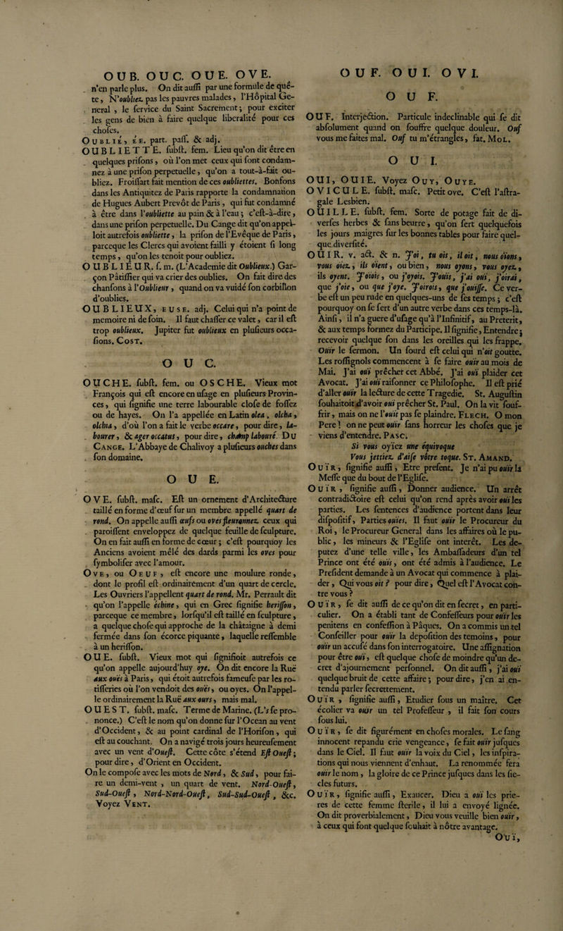 n’en parle plus. On dit aufli par une formule de quê¬ te , N’ottîdiw. pas les pauvres malades, l’Hôpital Ge¬ neral , le fervice du Saint Sacrement; pour exciter les gens de bien à faire quelque libéralité pour ces chofes. Oublie, Ée. part. palf. &amp; adj. OUBLIETTE, fubft. fem. Lieu qu’on dit être en quelques prifons, où l’on met ceux qui font condam¬ nez à une prifon perpétuelle, qu’on a tout-à-fait ou¬ bliez. Froilfart fait mention de ces oubliettes. Bonfons dans les Antiquitez de Paris rapporte la condamnation de Hugues Aubert Prévôt de Paris, qui fut condamné a être dans Voubliette au pain &amp; à l’eau ; c’eft-à-dire, dans une prifon perpétuelle. Du Cange dit qu’on appeL loit autrefois oubliette, la prifon de l’Evêque de Paris, parceque les Clercs qui avoient failli y étoient fi long temps, qu’on les tenoit pour oubliez. O U B LIE U R. f. m. (L’Academie dit Oublieux.) Gar¬ çon Pâtiflîer qui va crier des oublies. On fait dire des chanfons à l'Oublient, quand on va vuidé fon corbillon d’oublies. OUBLIEUX, euse. adj. Celui qui n’a point de mémoire ni de foin. Il faut charter ce valet, car il eft trop oublieux. Jupiter fut oublieux en pluûeurs occa- fions. Cost. O U c. OUCHE. fubft. fem. ou O S C H E. Vieux mot François qui eft encore en ufage en plufieurs Provin¬ ces , qui fignifie une terre labourable clofe de foflez ou de hayes. On l’a appellée en Latin oie a., olcha, olchia, d’où l’on a fait le verbe occare, pour dire, la- bourer, &amp; ageroccatus, pour dire, chénp labouré. Du Cange. L’Abbaye de Chalivoy a plufieurs ouches dans . fon domaine. O U E. O V E. fubft. mafc. Eft un ornement d’Architedure taillé en forme d’oeuf fur un membre appelle quart de rond. On appelle aufli oeufs ou oves fleuronnez. ceux qui paroiflent enveloppez de quelque feuille de fculpture. On en fait aufti en forme de coeur ; c’eft pourqüoy les Anciens avoient mêlé des dards parmi les oves pour fymbolifer avec l’amour. O v e , ou O e u f , eft encore une moulure ronde, dont le profil eft ordinairement d’un quart de cercle. Les Ouvriers l’appellent quart de rond. Mr. Perrault dit qu’on l’appelle échine, qui en Grec fignifie herijfon, parceque ce membre, lorfqu’il eft taillé en fculpture, a quelque chofe qui approche de la châtaigne à demi fermée dans fon écorce piquante, laquelle reflemble à un heriflon. O U E. fubft. Vieux mot qui fignifioit autrefois ce qu’on appelle aujourd’huy oye. On dit encore la Rue aux oués à Paris, qui étoit autrefois fameufe par les ro- tifleries où l’on vendoit des oués, ou oyes. On l’appel¬ le ordinairement la Ruë aux ours, mais mal. OUEST, fubft. mafc. Terme de Marine. (L's fe pro- . nonce.) C’eft le nom qu’on donne fur l’Océan au vent d’Occident, &amp; au point cardinal de l’Horifon, qui eft au couchant. On a navigé trois jours heureufement avec un vent d'Oueft. Cette côte s’étend Eft Oueft ; pour dire, d’Orient en Occident. On le compofe avec les mots de Nord, &amp; Sud, pour fai¬ re un demi-vent , un quart de vent. Nord-Oueft, Sud-Oueft , Nord-Nord-Oueft, Sud-Sud-Oueft, &amp;c. Voyez Vent. OUF. OUF. Interjection. Particule indéclinable qui fe dit abfolument quand on fouffre quelque douleur. Ouf vous me faites mal. Ouf tu m’étrangles, fat. Mol. OUI. OUI, OUÏE. Voyez Ou y, Ouye. O V I C U L E. fubft. mafc. Petit ove. C’eft l’aftra- gale Lesbien. OUILLE, fubft. fem. Sorte de potage fait de di- verfes herbes &amp; fans beurre, qu’on fert quelquefois les jours maigres fur les bonnes tables pour faire quel- quadiverfité. OUÏR. v. ad. &amp; n. J'oi, tu ois, il oit, nousoïom, vous oiez., ils oient, ou bien, nous oyons, vous oyez., ils oyent. J’oïois, ou j'oyois. J'ouïs, j'ai ouï, j'oirai, que j'oie, ou que j'oye. J'oirois, que j’ouïjfe. Ce ver¬ be eft un peu rude en quelques-uns de fes temps ; c’eft pourquoy on fe fert d’un autre verbe dans ces temps-là. Ainfi, il n’a guere d’ufage qu’à l’Infinitif, au Prétérit, &amp; aux temps formez du Participe. Il fignifie, Entendre j recevoir quelque fon dans les oreilles qui les frappe. Ouïr le fermon. Un fourd eft celui qui n 'oit goutte. Les roffignols commencent à fe faire ouïr au mois de Mai. J’ai ouï prêcher cet Abbé. J’ai ouï plaider cet Avocat. J’ai oui raifonner ce Philofophe. Il eft prié d’aller ouïr la ledure de cette Tragedie. St. Auguftin fouhaitoit d’avoir ouï prêcher St. Paul. On la vit fouf- frir, mais on ne Y ouït pas fe plaindre. Flech. O mon Pere ! on ne peut ouïr fans horreur les chofes que je viens d’entendre. Pasc. Si vous oyiez une équivoque Vous jettiez. d'aife vôtre toque. St. Amand. Ouïr, fignifie aufli, Etre prefent. Je n’ai pu ouïr la Mefle que du bout de l’Eglife. Ouïr , fignifie aufli, Donner audience. Un arrêt contradictoire eft celui qu’on rend après avoir wù les parties. Les fentences d’audience portent dans leur difpofitif, Parties ouïes. Il faut ouïr le Procureur du Roi, le Procureur General dans les affaires où le pu¬ blic , les mineurs &amp; l’Eglife ont intérêt. Les dé¬ putez d’une telle ville, les Ambafladeurs d’un tel Prince ont été ouïs, ont été admis à l’audience. Le Prefident demande à un Avocat qui commence à plai¬ der , Qui vous oit i pour dire, Quel eft l’Avocat con¬ tre vous ? Ouïr, fe dit aufli de ce qu’on dit en fecret, en parti¬ culier. On a établi tant de Confefieurs pour ouïr les penitens en confeflîon à Pâques. On a commis un tel Confeiller pour ouïr la depofition des témoins, pour ouïr un accufé dans fon interrogatoire. Une aflîgnation pour être ouï, eft quelque chofe de moindre qu’un de¬ cret d’ajournement perfonnel. On dit aufli, j’ai ouï quelque bruit de cette affaire; pour dire, j’en ai en¬ tendu parler fecrettement. Ouïr , fignifie aufli, Etudier fous un maître. Cet écolier va otùr un tel Profefleur , il fait fon cours fous lui. Ouïr, fe dit figurément en chofes morales. Le fang innocent répandu crie vengeance, fe fait ouïr jufques dans le Ciel. Il faut ouïr la voix du Ciel, lesinfpira- tions qui nous viennent d’enhaut. La renommée fera ouïr le nom , la gloire de ce Prince jufques dans les fie- des futurs. Ouïr, fignifie aufli, Exaucer. Dieu a ouï les priè¬ res de cette femme fterile, il lui a envoyé lignée. On dit proverbialement, Dieu vous veuille bien ouïr, à ceux qui font quelque feuhait à nôtre avantage. Ouï,