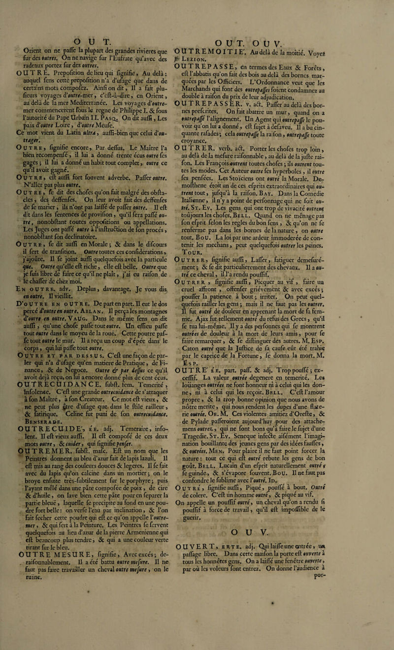 Orient on ne pafle la plupart des grandes rivières que (ut àes outres. Onnenavige fur l’Eufrate qu’avec des radeaux portez fur des outres. OUTRE. Prepofition de lieu qui lignifie, Au delà : auquel fens cette prepofition n’a d’ufage que dans de certains mots composez. Ainfi on dit, Il a fait plu- ficurs voyages d'outre-mer, c’cft-à-dire, en Orient, au delà de la mer Mediterranée. Les voyages d'outre¬ mer commenceront Tous le régné de Philippe I. &amp; fous l’autorité du Pape Urbain II. Pasq^ On dit auflî, Les pais d'outre Loire, d'outre Meufe. Ce mot vient du Latin ultra, auflï-bien que celui d'ou¬ trager. Outre, fignifie encore, Par delfus. Le Maître l’a bien recompenfé , il lui a donné trente écus outre fes gages ; il lui a donné un habit tout complet, outre ce qu’il avoit gagné. Outre, cft auflî fort fouvent adverbe. Paffer outre. N’allcr pas plus outre. Outre, fe dit des chofes qu’on fait malgré des obfta- cles, des deffenfes. On leur avoit fait des deffenfes de fe marier, ils n’ont pas lailfé de palfer outre. Il eft dit dans les fentences de provifion, qu’il fera pafifé ou¬ tre, nonobftant toutes oppofitions ou appellations. Les Juges ont paffé outre à l’inftruélion de fon procès, nonobftant fon déclinatoire. Outre, fe dit auflî en Morale ; &amp; dans le difeours il fert de tranfition. Outre toutes ces confiderations, j’ajoûte. Il fe joint auflî quelquefois avec la particule que. Outre quelle eft riche, elle eft: belle. Outre que je fuis libre de faire ce qu’il ne plaît, j’ai eu raifon de le chaffer de chez moi. En outre, adv. Déplus, davantage. Je vous dis en outre. Il vieillit. D’outre en outre. De part en part. Il eut le dos percé d'outre en outre. Ablan. Il perçales montagnes d’oMfr* en outre. Vaug. Dans le meme fens on dit auflî, qu’une chofe pafle tout outre. Un efîieu pafle tout outre dans le moyeu de la roué. Cette poutre paf- fe tout outre le mur. Il a reçu un coup d’épée dans le corps, qui lqi paffe tout outre. Outre et par dessus. C’efl: une façon de par¬ ler qui n’a d’ufage qu’en matière de Pratique, de Fi¬ nance , 8c de Négoce. Outre &amp; par deffus ce qu’il avoit déjà reçu, on lui a encore donné plus de cent écus. OUTRECUIDANCE, fubft. fan. Témérité , Infolence. C’efl: une grande outrecuidance de s’attaquer à fon Maître, à fon Créateur. Ce mot eft vieux, &amp; ne peut plus gtre d’ufage que. dans le ftile railleur, 8c fatirique. Celine fut puni de fon outrecuidance. BeNSER ADE. OUTRECUIDE', ee. adj. Temeraire, info- lent. Il eft vieux auflî. Il eft compofé de ces deux mots outre, Sccuider, qui fignifiepenfer. OUTREMER, fubft. mafe. Eft un nom que les Peintres donnent au bleu d’azur fait de lapis lazuli. Il eft mis au rang des couleurs douces &amp; legeres. Il fe fait avec du lapis qu’on calcine dans un mortier ; on le broyé enfuite très-fubtilement fur le porphyre ; puis l’ayant mêlé dans une pâte compofée de poix , de cire 8c d’huile, on lave bien cette pâte pour en feparer la partie bleue , laquelle fe précipité au fond en une pou¬ dre fort belle : onverfel’eau par inclination, &amp; l’on fait fecher cette poudre qui eft ce qu’on appelle (outre¬ mer , &amp; qui fert à la Peinture. Les Peintres fe fervent quelquefois au lieu d’azur de la pierre Arménienne qui eft beaucoup plus tendre, &amp; qui a une couleur verte tirant fur ie bleu. OUTRE MESURE, fignifie, Avec excès; de- . raifonnablement. Il a été battu outre mefure. Il ne faut pas faire travailler un cheval outre mefure, on le ruine. O U T. O U V. O U T R E M O IT I E'. Au delà de la moitié. Voyet fë- Lezion. OUTREPASSE, en termes des Eaux &amp; Forêts, eft l’abbatis qu’on fait des bois au delà des bornes mar¬ quées par les Officiers. L’Ordonnance veut que les Marchands qui font des outrepaffes foient condamnez au double à raifon du prix de leur adjudication. O U T R E P ASSE R. v. afi. Palier au delà des bor¬ nes preferites. On fait abattre un mur, quand on a outrepaffé l’alignement. Un Agent qui outrepajfe le pou¬ voir qu’on lui a donné, eft fujet à defaveu. Il a bu cin¬ quante rafades; cela outrepajfe la raifon, outrepajfe toute croyance. OUTRER, verb. a61. Porter les chofes trop loin , au delà de la mefure raifonnable, au delà de la jufte rai¬ fon. Les François outrent toutes chofes ; ils outrent tou¬ tes les modes. Cet Auteur outre fes hyperboles, il outre fes penfées. Les Stoïciens ont outré la Morale. De- mofthene étoit un de ces efprits extraordinaires qui ou¬ trent tout, jufqu’à la raifon. B ay. Dans la Comedie Italienne, il n’y a point de perfonnage qui ne foit ou¬ tré. St. Ev. Les gens qui ont trop de vivacité outrent toujours les chofes. Bell. Quand on ne ménage pas fon efprit félon les réglés du bon fens, &amp; qu’on ne fe renferme pas dans les bornes de la nature, on outre tout. B ou. La loi par une ardeur immodérée de con¬ tenir les mechans, peut quelquefois outrer les peines. Tour. Outrer, fignifie auflî, Laflfer, fatiguer demefuré- ment ; 8c fe dit particulièrement des chevaux. Il a ou¬ tré ce cheval, il l’a rendu pouflif. Outrer , fignifie auflî, Picquer au vif , faire un. cruel affront , offenfer grièvement &amp; avec excès; pouffer la patience à bout ; irriter. On peut quel¬ quefois railler les gens ; mais il ne faut pas les outrer. Il fut outré de douleur en apprenant la mort de fa fem¬ me. Ajax fut tellement outré du refus des Grecs, qu’il fe tua lui-même. Il y a des perfonnes qui fe montrent outrées de douleur à la mort de leurs amis, pour fe faire remarquer, 8c fe diftinguerdes autres. M. Esp. - Caton outré &lt;jue la Juftice de fa caufe eût été trahie par le caprice de la Fortune, fe donna la mort. M. Esp. OUTRE' É e. part. paff. 3c adj. Trop pouffé ; ex- ceflïf. La valeur outrée dégénéré en témérité. Les louanges outrées ne font honneur ni à celui qui les don¬ ne, ni à celui qui les reçoit. Bell. C’eft l’amour propre , 8c la trop bonne opinion que nous avons de nôtre mérité, qui nous rendent les dup.es d’une flate- rie outrée. Oe. M. Ces violentes amitiez d’Orefte, 8c de Pylade pafferoient aujourd’huy pour des attache- mens outrez,, qui ne font bons qu’à faire le fujet d’une Tragédie. St. Ev. Seneque infeéfe aifément l’imagi¬ nation bouillante des jeunes gens par des idées fauffes, 8c outrées. Men. Pour plaire il ne faut point forcer la nature : tout ce qui eft outré rebute les gens de bon goût. Bell. Lucain d’un efprit naturellement outré f fe guindé, 8c s’évapore fouvent. Bou. Il ne faut pas confondre le fublime avec l'outré. Id. Outre, fignifie auflî, Piqué, jaoulfé à bout. Outré de colere. C’eft un homme outre, &amp; piqué au vif. On appelle un pouflîi outré, un cheval qu’on a rendu fi pouflîf à force de travail, qu’il eft impoflîble de le guérir. O U V. OUVERT, e R t e. adj. Qui lailfe une entrée, un. paflàge libre. Dans cette maifon la porte eft ouverte à tous les honnêtes gens. On a lailfé une fenêtre ouverte, par où les voleurs font entrez. On donne l’audience à
