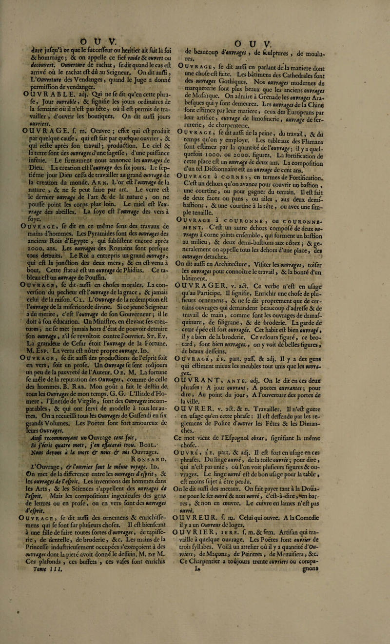 dure jufqùà ce que le fuccefleur ou heritier ait fait la foi 6c hommage ; 6c on appelle ce fief vuide 6c ouvert ou découvert. Ouverture de rachat, fe dit quand le cas eft arrivé où le rachat eft dû au Seigneur, On dit auffi, L'Ouverture des Vendanges, quand le Juge a donné permiffion de vendanger. OUVRABLE, adj. Qui ne fe dit qu’en cette phra- fe. Jour ouvrable, 6c fignifie les jours ordinaires de la femaine où il n’eft pas fête, où il eft permis de tra¬ vailler , d’ouvrir les boutiques. On dit auffi jours ouvriers. OUVRAGE, f. m. Oeuvre ; effet qui eft produit par quelque caufe, qui eft fait par quelque ouvrier, 6c qui refte après fon travail -, production. Le ciel 6c la terre font des ouvrages d’une fagelfe, d’une puiflance infinie. Le firmament nous annonce les ouvrages de Dieu. La création eft l'ouvrage des fix jours. Le fep- tiéme jour Dieu cefta de travailler au grand ouvrage de la création du monde. A R n. L’or eft l'ouvrage de la nature , 6c ne fè peut faire par art. Le verre eft le dernier ouvrage de l’art 6c de la nature , on ne poulfe point les corps plus loin. Le miel eft Vou- vrage des abeilles. La foye eft l'ouvrage des vers à foye. Ouvrage, fe dit en ce meme fens des travaux de mains d’hommes. Les Pyramides font des ouvrages des anciens Rois d’Egypte , qui fubfiftent encore après 2000. ans. Les ouvrages des Romains font prefque tous détruits. Le Roi a entrepris un grand ouvrage, qui eft la jonétion des deux mers, 6c en eft venu à bout. Cette ftatuc eft un ouvrage de Phidias. Ce ta¬ bleau eft un ouvrage de Pouffin. Ouvrage, fe dit • auffi en chofes morales. La con- verfion du pecheur eft ïouvrage de la grâce, 6c jamais celui de la raifon. C l. L'Ouvrage de la rédemption eft l'ouvrage de la mifericorde divine. Si ce jeune Seigneur a du mérité, c’eft l'ouvrage de fon Gouverneur ; il le doit à fon éducation. UnMiniftre, en élevant fes créa¬ tures , ne fe met jamais hors d’état de pouvoir détruire fon ouvrage, s’il fe revoltoit contre l’ouvrier. St. Ev. La grandeur de Cefar étoit l'ouvrage de la Fortune. M. Esp. La vertu eft nôtre propre ouvrage. Id. Ouvrage, fe dit aufîi des productions de l’efprit foit en vers, foit en profe. Un Ouvrage fe fent toujours un peu de la pauvreté de l’Auteur. O e. M. La fortune fe mêle de la réputation des Ouvrages, comme de celle des hommes. B. Rab. Mon goût a fait le deftin de. tous les Ouvrages de mon temps. G. G. L’Iliade d’Ho- mere, l’Eneïde de Virgile, font des Ouvrages incom¬ parables, 6c qui ont fervi de modelle à tous les au¬ tres. On a recueilli tous les Ouvrages de GafTendi en fix grands Volumes. Les Poètes font fort amoureux de leurs Ouvrages. Ainft recommençant un Ouvrage cent fois, Si j'écris quatre mots, j’en effacerai trois. Boil.- Nous devons à la mort &amp; nous &amp; nos Ouvrages. Ronsard. l’Ouvrage, &amp; l'ouvrier font le même voyage. Id. On met de la différence entre les ouvrages d'efprtt, 6c les ouvrages de l'efprit. Les inventions des hommes dans les Arts, 3c les Stiences s’appellent des ouvrages de l'efprit. Mais les compofitions ingenieufes des gens de lettres ou en profe, ou en vers font des ouvrages d'efprit. Ou v r a g e , fe dit auffi des ornemens &amp; enrichiffe- mens qui fe font fur pluficurs chofes. Il eft bienfeant à une fille de faire toutes fortes d'ouvrages, de tapiffe- rie , de dentelle, de broderie, 6cc. Les mains de la Princeffe induftrieufement occupées s’exerçoient à des ouvrages dont la pieté avoit donné le deftein. M. de M. Ces plafonds , ces buffets , ces vafes font enrichis Tome 111. O U V. de beaucoup i'mmgtt, de fculptures , de moulu- res» Ouvrage, fe dit aufîi en parlant de la manière donc une chofe eft faite. Les bâtimens des Cathédrales font des ouvrages Gothiques, Nos ouvrages modernes de marqueterie font plus beaux que les anciens ouvrages de Mofaïque. On admire à Grenade les ouvrages Ara- befques qui y font demeurez. Les ouvrages de la Chine font eftimez par leur matière, ceux des Europeans par leur artifice, ouvrage de limofinene, ouvrage de fer- rurerie, de charpenterie. Ouvrage, fe dit aufîi de la peine, du travail, 6c du temps qu’on y employé. Les tableaux des Flamans font eftimez par la quantité de l’ouvrage-, il y a quel¬ quefois iooo. ou 2000, figures. La fortification de cette place eft un ouvrage de deux ans. La compofition d’un tel Dictionnaire eft un ouvrage de cent ans. Ouvra g e a cornes, en termes de Fortification. C’eft un dehors qu’on avance pour couvrir un baftion , une courtine, ou pour gagner du terrain. Il eft fait de deux faces ou pans , ou ailes , aux deux demi- baftions, 6c une courtine à la tête, ou avec une fim- ple tenaille. Ouvrage à couronne, ou cour on n e- m e n t. C’eft un autre dehors compofé de deux ou- vrages à corne joints enfemble, qui forment un baftion au milieu, 6c deux demi-baftions aux cotez ; 6c gé¬ néralement on appelle tous les dehors d’une place, des ouvrages détachez. On dit auffi en Architecture, Vifiter les ouvrages, toifer les ouvrages pour connoître le travail &gt; 6c la bonté d’un bâtiment. OUVRAGE R. v. aCt. Ce verbe n’eft en ufage qu’au Participe. Il fignifie. Enrichir une chofe de plu- fieurs ornemens , 6c ne fe dit proprement que de cer¬ tains ouvrages qui demandent beaucoup d’adrefTe 6c de travail de main, comme font les ouvrages de damaf- quinure, de filigrane, 6c de broderie. La garde de cette épée eft fort ouvragée. Cet habit eft bien ouvragé » il y a bien de la broderie. Ce velours figuré, ce bro¬ card , font bien ouvragez., on y voit de belles figures, de beaux deffeins. Ouvrage, Ée. part, paff. 6c adj. Il y a des gens qui eftiment mieux les meubles tout unis que les ouvra¬ ge*.. OUVRANT, ante. adj. On le dit en ces deux phrafes : A jour ouvrant, A portes ouvrantes ; pour dire, Au point du jour, A l’ouverture des portes de la ville. OUVRER, v. aCt. 6c n. Travailler. Il n’eft guere • en ufage qu’en cette phrafe : Il eft deffendu par les re- glemens de Police d'ouvrer les Fctes 6c les Diman¬ ches. Ce mot vient de l’Efpagnol obrar, lignifiant la même - chofe.. Ouvré, Ée. part. 6c adj. II eft fort en ufage en ces phrafes. Du linge ouvré, de la toile ouvrée ; pour dire, qui n’eft: pas unie, où l’on voit plufieurs figures 6c ou¬ vrages. Le linge ouvré eft de bon ufage pour la table, eft moins fujet à être perdu. On le dit auffi des métaux. On fait payer tant à la Doua¬ ne pour le fer ouvré 6c non ouvré, c’eft-à-dire, *en bar¬ res , 6c non en œuvre. Le cuivre en lames rieft pas ouvré. OUVREUR, f. nj. Celui qui ouvre. A la Comedie il y a un Ouvreur de loges. OUVRIER, iere. f. m. 6c fem. Artifan qui tra¬ vaille à quelque ouvrage. Les Poètes font ouvrier de trois fyllabcs. Voilà un attelier où il y a quantité d’Ou¬ vrier s, de Maçons., de Peintres, de Menuifiers, 6cc. Ce Charpentier a toujours trente ouvriers ou conapa- I» gnons