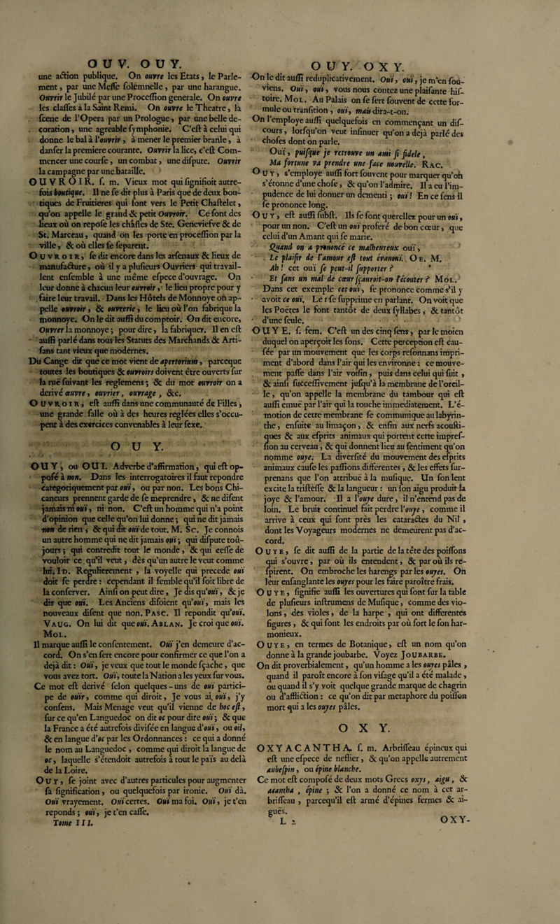 une action publique. On ouvre les Etats, le Parle¬ ment , par une Melle folemnelle, par une harangue. Ouvrir le Jubilé par une Procelfion generale. On ouvre les claftes à la Saint Remi. On ouvre le Theatre, la fcene de l'Opera par un Prologue» par une belle dé¬ coration , une agréable lymphome. C’eft à celui qui donne le bal à l'ouvrir, àr mener le premier branle, à danfer la première courante. Ouvrir la lice, e’ell Com¬ mencer une courfe, un combat, unedifpute. Ouvrir la campagne par une bataille. OUVROIR. f. m. Vieux mot qui lignifioit autre¬ fois boutique. Il ne fe dit plus à Paris que de deux bou¬ tiques de Fruitières qui font vers le Petit Chaftelet, qu'on appelle le grand 8c petit Ouvrorr. Ce font des lieux où on repofe les châflês de Ste. Geneviefve &amp; de St. Marceau, quand on les porte en procelfion par la ville, &amp; où elles fe feparent. O Uvroir, fe dit encore dans les arfenaux 8c lieux de manufacture, où il y a plufieurs Ouvriers qui travail¬ lent enfemble à une meme efpece d’ouvrage. On leur donne à chacun leur ouvrait, le lieu propre pour y faire leur travail. Dans les Hôtels de Monnoye on ap¬ pelle euvroir, 6c ouvreriez le lieu où l’on fabrique la monnoye. On le dit auffi du comptoir. On dit encore, Ouvrer la monnoye ; pour dire, la fabriquer. Il en eft auffi parlé dans tous les Statuts des Marchands 6c Arti- fans tant vieux que modernes. Du Cange dit que ce mot vient de apertorium, parceque toutes les boutiques 6c ouvrons doivent être ouverts fur laruëfuivant les reglemens 6c du mot ouvrait on a dérivé oeuvre, ouvrier, ouvrage , &amp;c. O Uvroir, eft auffi dans une communauté de Filles, une grande falle où à des heures réglées elles s’occu¬ pent à des exercices convenables à leur fexe. O U Y. f OU Y , ou O UI. Adverbe d’affirmation, qui eft op- poféàwa. Dans les interrogatoires il faut repondre catégoriquement par oui, ou par non. Les bons Chi¬ caneurs prennent garde de fe méprendre, 6c ne difent jamais ni oui, ni non. C’eft un homme qui n’a point d’opinion que celle qu’on lui donne ; qui ne dit jamais mon de rien ,- &amp; qui dit oui de tout. M. Sc. Je connois un autre homme qui ne dit jamais oui*, qui difpute tou¬ jours ; qui contredit tout le monde, 6c qui ceffe de vouloir ce. qu’il veut, dès qu’un autre le veut comme lui. Id. Regulierement , la voyelle qui précédé oui doit fe perdre : cependant il femble qu’il foit libre de laconferver. Ainfi on peut dire,. Jedisqu’oKÏ, &amp;je dis que oui. Les Anciens difoient qu'oui, mais les nouveaux difent que non. Pasc. Il répondit qu’o«ï. Vaug. On lui dit que ouï. Ablan. Je croi que oui. Mol. Il marque auffi le confentement. Oui j’en demeure d’ac¬ cord. On s’en fert encore pour confirmer ce que l’on a déjà dit : Oui, je veux que tout le monde fçache, que vous avez tort. Oui, toute la Nation a les yeux fur vous. Ce mot eft dérivé félon quelques-uns de oui partici¬ pe de oüir, comme qui diroit. Je vous ai. ouï, j’y confens. Mais Ménagé veut qu’il vienne de hoc eft, fur ce qu’en Languedoc on dit oc pour dire oui’, 8c que la France a été autrefois divifée en langue à’oui, ou oil, 6c en langue d'oc par les Ordonnances : ce qui a donné le nom au Languedoc , comme qui diroit la langue de oc, laquelle s’étendoit autrefois à tout le pais au delà de la Loire. O U Y, fe joint avec d’autres particules pour augmenter fa fignification, ou quelquefois par ironie. Oui dà. Oui vrayement. Oui certes. Oui ma foi. Oui, je t’en réponds ; oui, je t’en cafte. Tome II J. O U Y. O X Y. On le dit auffi reduplicativement. Oui, oui, je m’en fou- viens. Oui, oui, vous nous contez une plaifante his¬ toire. Mol. Au Palais on fe fert fouvent de cette for¬ mule ou tranfition , oui, mais dira-t-on. On l’employe auffi quelquefois en commençant un dif- cours, lorfqu’on veut infinuer qu’on a déjà parlé des chofes dont on parle. Ouï, puifque je retrouve un ami fi fdele, Ma fortune va prendre une face nouvelle. Rac. Guy, s’employe auffi fort fouvent pour marquer qu’oh s’étonne d’une chofe, &amp; qu’on l’admire. Il a eu l’im¬ pudence de lui donner un démenti ; oui ! En ce fens il fe prononce long. O u y , eft auffi fubft. Ils fe font querellez pour un oui, pour un non. C’eft un oui proféré de bon coeur, que celui d’un Amant qui fe marie. Quand on a prononcé ce malheureux ouï, . Le plaijir de l’amour eft tout évanoui. Oe. M. Ah ! cet ouï fe peut-il fupporter ? ’ Et fans un mal de cœur fçatnoit-on t écouter ? Mol. Dans cet exemple cet oui, fe prononce comme s’il y • avoit ce oui. Le t fe fupprime en parlant. On voit que les Poètes le font tantôt de deux fyHabes, 8c tantôt • d’une feule. O U Y E. f. fem. C’eft un des cinq fens, par le moien duquel on aperçoit les fons. Cette perception eft cau- fée par un mouvement que les corps refonnans impri¬ ment d’abord dans l’air qui les environne : ce mouve¬ ment pafte dans l’air voifin, puis dans celui qui fuit , &amp; ainfi fucceffivement jufqu’à la membrane de l’oreil¬ le , qu’on appelle la membrane du tambour qui eft auffi emuë par l’air qui la touche immédiatement. L’é¬ motion de cette membrane fe communique au labyrin¬ the , enfuite au limaçon, 8c enfin aux nerfs acoufti- ques &amp; aux efprits animaux qui portent cette impref- fion au cerveau, &amp; qui donnent lieu au fentiment qu’on nomme ouye. La diverfité du mouvement des efprits animaux caufoles paffions differentes, &amp; les effets fur- prenans que l’on attribue à la mufique. Un fon lent excite la triftefle 8c la langueur : un fon aigu produit la joye &amp; l’amour. Il a Y ouye dure, il n’entend pas de loin. Le bruit continuel fait perdre Youye , comme il arrive à ceux qui font près les cataractes du Nil, dont les Voyageurs modernes ne demeurent pas d’ac¬ cord. Ouye, fe dit auffi de la partie de la tête des poiftons qui s’ouvre, par où ils entendent, &amp; par où ils re- fpirent. On embroche les harengs par les ouyes. On leur enfanglante les ouyes pour les faire paroître frais. Ouye, fignifie auffi les ouvertures qui font fur la table de plufieurs inftrumens de Mufique, comme des vio¬ lons, des violes, de la harpe , qui ont differentes figures, 6c qui font les endroits par où fort le fon har¬ monieux. Ouye, en termes de Botanique, eft un nom qu’on donne à la grande joubarbe. Voyez Joubarbe. On dit proverbialement, qu’un homme a les ouyes pâles , quand il paroît encore à fon vifage qu’il a été malade, ou quand il s’y voit quelque grande marque de chagrin ou d’affliéiion : ce qu’on dit par métaphore du poiftbn mort qui a les ouyes pâles. O X Y. OXY ACANTHA, f. m. Arbrifleau épineux qui eft une efpece de neflier, 8c qu’on appelle autrement aubefpin, ou épine blanche. Ce mot eft compofé de deux mots Grecs oxys, aigu, 8c asantha , épine ; «Sc l’on a donné ce nom à cet ar- brifteau , pareequ’il eft armé d’épines fermes 8c ai¬ guës. L i OXY-