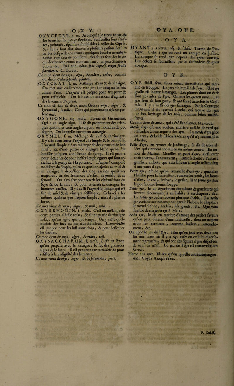 OXYCEDRE. f. m. Arbre qui a le tronc tortü, &amp; les branches Toupies 8c flexibles. Ses feuilles font étroi¬ tes j pointues , épaifles , fcmblables a celles du Cipres. Ses fleurs font des chatons à pluficurs petites écailles au bas desquelles on trouve quelques bourfes membra- neufes remplies de pouflicre. Ses fruits font des bayes qui deviennent jaunes en meuriflant, un peu charnues, odorantes. En Latin Cedrus folio cuprefji major frutlu flavefccntc. C. B au h. Ce mot vient de oxys, aigu, 8c cedros, cedre, comme qui diroit Cedre à feuilles pointues. OXYCRAT. f. m. Mélange d’eau 8c de vinaigre. On met une cuillerée de vinaigre fur cinq ou fix fois autant d’eau. Voxydât eft propre pour temperer &amp; pour rafraichir. On fait des fomentations d'oxycrat, des lavemens d'oxycrat. Ce mot eft fait de deux mots Grecs, oxys, aigre, 8c keranotuni, je mêle. Ceux qui prononcent obficrat par¬ lent mal. OX Y G ONE. adj. mafe. Terme de Geometrie. Qui a un angle aigu. Il fe dit proprement des trian¬ gles qui ont les trois angles aigus, ou moindres de 90. degrez. On l’appelle autrement acutangle. O X Y M E L. f. m. Mélange de miel &amp; de vinaigre. Il y a de deux fortes d'oxymel, le (impie 8c le compofé. XJoxymel Ample eft un mélange de deux parties de bon miel , 8c d’une partie de vinaigre blanc qu’on fait bouillir jufqu’én confidence de lyrop. Il eft propre pour détacher 8c pour incifer les phlegmes qui (ont at¬ tachez à la gorge &amp; à la poitrine. L'oxymel compofé ne différé du Ample, qu’en ce que l’on ajoute au miel 8c au vinaigre la decoâion des cinq racines aperitives majeures, 8c des femences d’ache, de perflî, 8c de . fenouil. On s’en fert pour ouvrir les obftruétions du foye &amp; de la rate, 8c pour atténuer 8c deterger les , humeurs crafles. Il y a auffi Yoxymel fcillitique qui eft fait de miel &amp; de vinaigre fcillitique. Celui-ci a les memes qualitez que Yoxymel Ample, mais il a plus de force. Ce mot vient de oxys, aigre, 8c meli, miel. OXYRRHODIN. f. mafe. C’eflt un mélange de deux parties d’huile rofat, 8c d’une partie de vinaigre rofat, qu’on agite quelque temps. On y mêle quel¬ quefois des fucs ou des eaux diftillées. Uoxyrrhodin eft propre pour les inflammations, 8c pour deffccher les dartres. Ce mot vient de oxys, aigre, 8c rodon, rofe. OXYSACCHARUM. f. mafe. C’eft un fyrop qu’on préparé avec le vinaigre, le fuc des grenades aigres 6c le fucre. Il eft propre pour rafraichir 8c pour refifter à la malignité des humeurs. Ce mot vient de oxys, aigre, &amp; defaccharon, fucre. O Y A. OYANT, ante. adj. 8c fubft. Terme de Pra¬ tique. Celui à qui on rend un compte en Juftice. Le compte fe rend aux dépens des oyans compte. Les débats fe fourniffent. par le deffendeur 8c ayant compte. O Y E. O Y E. fubft. fem. Gros oifeau domeftique qui mar¬ che en trouppe. Le jars eft le mâle de Yoye. Une oye graffe eft bonne a manger. Les plumes dont on écrit font des ailes de 1 oye. On met les oyes en muè. Les oyes font de bon guet, &amp; ont fauvé autrefois le Capi¬ tole. Il y a auffi des oyes fauvages. Par la Coutume d’Orléans il eft permis à celui qui trouve des oyes fur fon héritage de les tuer, comme bêtes malfai- fantes. Ce mot vient de auca, qui a été fait d'avica. Ménagé. Merde d'oye eft une couleur jaunâtre mêlée deverdqui reffemble à l’excregient des oyes. La merde d'oye gâte les prez, 8c brûle fl bien la terre, qu’il n’y revient plus d’herbe. ’ Patte d'oye, en termes de Jardinage, fe dit de trois al¬ lées qui viennent aboutir en un même centre. En ter¬ mes de Marine, Mouiller en patte d'oye, c’eft jetter trois ancres, l’une au vent, l’autre à droite, l’autre à gauche, enforte que cela faffe un triangle reffemblant à une patte d’oye. Petite oye y eft ce qu’on retranche d’qne oye, quand on l’habille pour la faire rôtir, comme les pieds, les bouts d’ailes, le cou, le foye, 1e geûer. Une petite oye dans le pot fait une bonne louppe. Petite oye, fe dit Agurément des rubans 8c garnitures qui fervent d’ornement à un habit, à un chapeau, &amp;c. La petite oye coûte fouvent plus que l'habit. La petite oye conAfte aux rubans pour garnir l’habit, le chapeau , le nœud d’épée, les bas, les gands, 8c c. Que vous femble de ma petite oye ? Mol. Petite oye, fe dit en matière d’amour des petites faveurs qu’on peut obtenir d’une maîtreffe, dont on ne peut avoir les dernieres , comme haifers , attouçhe- mens, 8cc. On appelle jeu de Y Oye» celui qu’on joue avec deux dez fur une carte où il y a 63. cafés ou cellules diverfe- ment marquées, 8c qui ont des Agures d‘oyes difpofées de neuf en neuf. Le jeu de Y Oye eft renouvelle des Grecs. Herbe aux oyes. Plante qu’on appelle autrement argen¬ tine. Voyez Argentine, P. Subft.