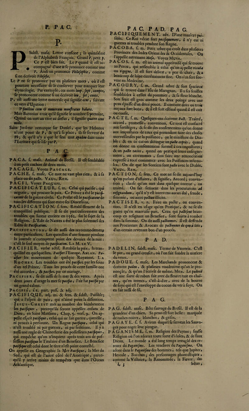 P- PSubft. mafc. Lettre confone ; la quinziéme de P Alphabeth François. Grand P. petit p. Ce P eft bien fait. Le P quand il eft ac- 9 compagne d’une Jtffe prononce comme une P. Ainfi on prononce Pbilofophie, comme fi on écrivoit Filofofie. Le P ne fe prononce pas en plufieurs mots , où il eft pourtant neceffaire de le conferver pour marquer leur étymologie. Par exemple, ces mots loup, fept, compte, fe prononcent comme fi on écrivoit lou, jet, conte. P, eft aufli une lettre numérale qui lignifie cent, fuivant ce vers d’Ugution : P fintilem cum G numerum monjlratur habere. Mais Baronius croit qu’il lignifie le nombre feptenaire. Quand on met un titre au deftus, il lignifie quatre cens mille. Saint Jerome remarque fur Daniel, que les Hebreux n’ont point de P, 8c qu’à fa place, ils fe fervent du Pb ; de qu’il n’y a que le feul mot Apadno dans toute l’Ecriture qui fe life par P. . P A C. &amp; PACA. f. mafc. Animal du Brefil. Il eft femblable à un petit cochon de deux mois. PACAGE. Voyez P a sc âge. P A C H E. f. mafc. Ce mot ne vaut plus rien, &amp; à fa place on dit patte. Vaug. Rem. P A C FI. Voyez Paopefi. PACIFICATEUR, f. m. Celui qui pacifie, qui negotie, qui procure la paix. Ce Prince a été le pacifi¬ cateur de la guerre civile. Ce Prélat eft le pacificateur de tous les differens qui font entre fes Diocefains. PACIFICATION, f. fem. Retabl Ifement de la tranquillité publique. Il fe dit partxulierement des troubles qui furent excitez en 156a. fur le fujet de la Religion. L’Edit de Nantes a été le plus folemnel des Edits de Pacification. Pacification, fedit aufli des accommodement entre particuliers. Les querelles d’une femme pendant la journée n’exemptent point des devoirs de la nuit : c’eft le feul moyen de pacification. La M. le V. PACIFIER, verbe aétif. Rétablir la paix, la tran¬ quillité en quelque lieu. Pacifier l’Europe. Abl an. Pa¬ cifier les mouvemens de quelque Royaume. L a Ro chef. Les troubles ont été pacifiez, par les foins d’un tel Prince. Tous les procès de cette famille ont cté accordez , de pacifiez, par ce mariage. Pacifier, fedit aufli de la mer de des vents. Après deux jours d’orage la mer fe pacifia, l’air fut pacifié par un grand calme. Pacifié, ée. part. palf. &amp; adj. P A CIF I QJLI E. adj. m. de fem. Sc fubft. Paifible; qui a l’efprit de paix, qui n’aimé point la diflention. Jesus-Christ met au nombre des bienheureux les pacifiques , pareequ'ils feront appeliez enfans de Dieu, en Saint Matthieu, Chap. 5. verf. 9. On ap¬ pelle efprit pacifique, celui qui ne fait guerre, querelle, ni procès à perfonne. Un Régné pacifique, celui qui n’eft troublé ni par guerres, ni par feditions. Il y a aufli une réglé de Chancelerie des pofleflëurs pacifiques, qui empêche qu’on n’inquiete après trois ans de pof- feflion pacifique le Titulaire d’un Bénéfice. Le Bénéfice pacifique eft celui dont le titre n’eft: point contcfté. On appelle en Géographie la Mer Pacifique, la Mer du Sud, qui eft de l’autre côté de l’Amérique, parce- qu’il y arrive moins de tempêtes que dans l’Océan Athlantique. PAC. PAO. PAG. ^ ^ ^ IFIQJJ E M E N T. adv. D’une manière pai- fible. Ce Roi vécut fort pacifiquement, il n’y eut ni guerres ni troubles pendant fon Régné. P A COB A. f. m. Petit arbre qui croît dans plufieurs Provinces des Indes Orientales de Occidentales. On l’appelle autrement Mufa. Voyez Musa. P A C O S. f. m. eft un animal apprivoifé qui fe trouve au Pérou, qui reflemble à celui qu’on appelle vicuna ou vigogne. Il eft fort délicat, a peu de chair, de a beaucoup de laine extrêmement fine. On s’en fert fou- vent en Medecine. P A C O U R Y. f. m. Grand arbre de fort fpacieux qui fe trouve dans 1 Ifle de Maragnan. Il a fes feuilles femblables à celles du pommier, de fa fleur blanche. Son fruit eft gros comme les deux poings avec une peau épaifle d’un demi pouce. Il contient deux ou trois noyaux fort bons, de il eft fort eftimé quand il eft cuit ou confit. PACTE, f. m. Quelques-uns écrivent Paft. Traitté, accord, promefle, convention. Ce mot eft confacré aux fortileges, de fe dit des confentemens qu’on donne aux impoftures de ceux qui prétendent taire des chofes merveilleufes par la puiflance, ou le miniftere du Dia¬ ble : dt en ce cas on diitingue un patte exprès, quand on donne un confentement formel à ces impoftures ; de un patte tacite , quand on pratique leurs enfeigne- mens , ou ceremonies , fans faire une renonciation exprefle à tout commerce avec les Puiflances inferna¬ les. On dit que les Sorciers font patle avec le Diable. Vaug. Rem. P A C T I O N. f. fem. Ce mot ne fedit aujourd’huy qu’en parlant d’affaires, de fignifie. Accord ; conven¬ tion ; claufe qu’on met dans quelque contrat , ou traitté. On fait ferment dans les procurations ai refignandum, qu’il n’y eft intervenu aucun dol, fraude, fimonie, ou autre pattian illicite, PACTISER, v. n. Faire un paéle , ou conven¬ tion. Il n’eft en ufiige qu’en Pratique, de ne fe dit guère qu’en mauvaife part. Ceux qui patlifent beau¬ coup en refignant un Bénéfice, font fujets à tomber dans la fimonie. On dit aufli patlionner. Il eft deffendu aux Procureurs de Avocats de patlionner de quçiâ htis, d’un certain revenant bon d’un procès. P A D. P AD E LIN. fubft. mafc. Terme de Verrerie. C’eft le pot, ou grand creufet, où l’on fait fondre la matière du verre. P A D O U E. f. mafc. Les Marchands prononcent de écrivent padou, de plufieurs voudraient qu’on le pro¬ nonçât, de qu’on l’écrivît de même. Men. Le padoué eft une forte de ruban fait avec du fleuret tant en chaî¬ nes , qu’en tremes, c’eft-à-dire, avec de la bourre de foye qui eft l’enveloppe du cocon du ver à foye. On en fait aufli de fil. PAG. PAG. fubft. mafc. Bête fauvage du Brefil. Il eft de la grandeur d’un chien. Sa peau eft fort belle : marquée de taches noires, blanches, de grifes. PAGAYE, f. f. Aviron duquel fe fervent les Sauva¬ ges pour nager leur pirogue. PAGANISME, f. m. Religion des Payens ; faufle Religion où l’on adoro:t toute forte d'idoles, de de faux Dieux. Le monde a été long temps aveuglé des er¬ reurs du Paganifme. Les tenebres du Paganifme. On adore dans le Paganifme des hommes, tels que Jupiter, Hercule , Bacchus • des perfonnages phantaftiques , comme la Victoire, la Renommée, la Fievre; des E j bêtes,