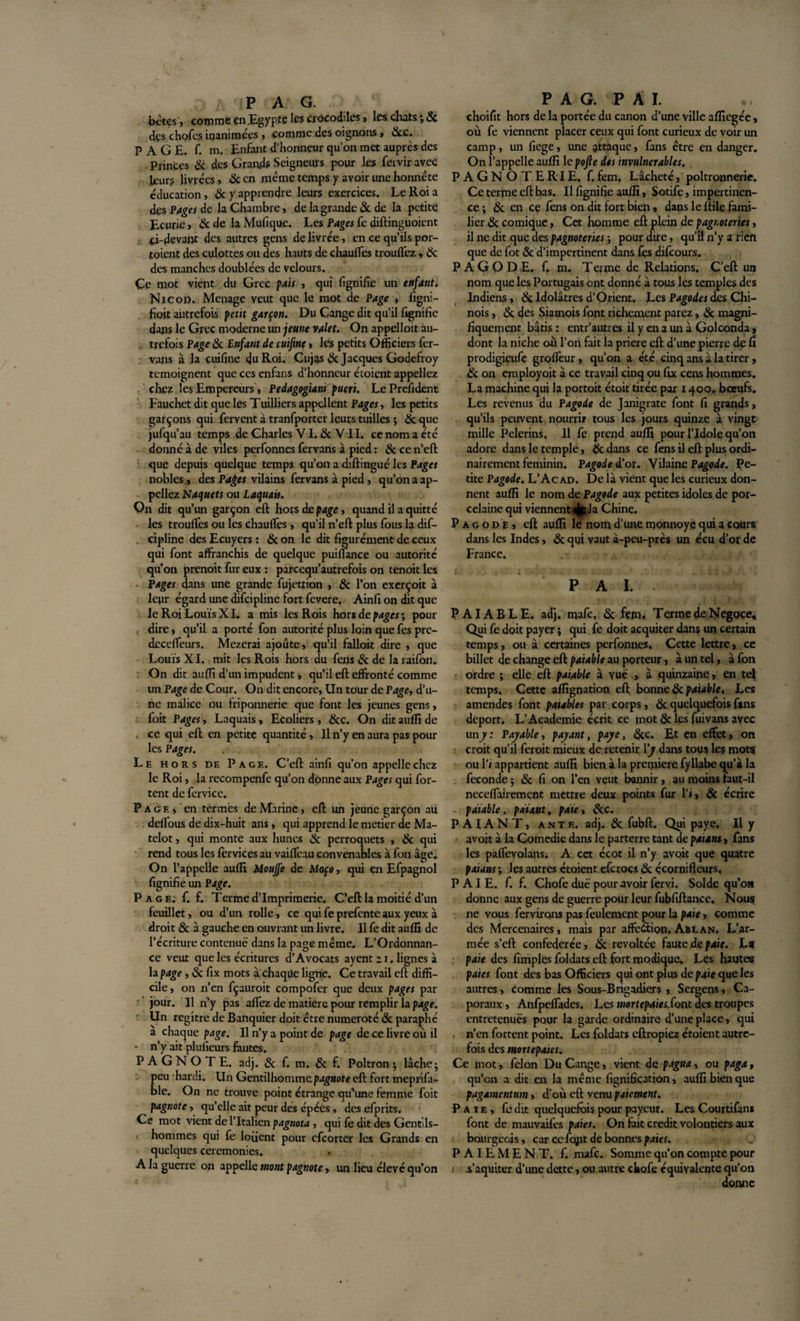 bêtes, comme en Egypte les crocodiles , les chats j3c dçs chofes inanimées, comme des oignons, 6cc. PAGE. f. m. Enfant d'honneur qu'on met auprès des Princes 6c des Grands Seigneurs pour les fervir avec leur? livrées, 6c en même temps y avoir une honnête éducation, 6c y apprendre leurs exercices. Le Roi a des Pages de la Chambre, de la grande 6c de la petite Ecurie, &amp; de la Mufique. Les Pages fe diftinguoient ci-devant des autres gens de livrée, en ce qu’ils por¬ taient des culottes ou des hauts de chauffes trouffez, &amp; des manches doublées de velours. Çe mot vient du Grec pais , qui fignifie un enfant. Nicod. Ménagé veut que le mot de Page , figni- fioit autrefois petit garçon. Du Cange dit qu’il fignifie dans le Grec moderne un jeune valet. On appelloit au¬ trefois Page 8c Enfant de cuifine» les petits Officiers fer- vans à la cuifine du Roi. Cujas &amp; Jacques Godefroy témoignent que ces enfans d’honneur étoient appeliez chez les Empereurs , Pedagogiani pueri. LePrefident Fauchet dit que les Tuilliers appellent Pages, les petits garçons qui fervent à tranfporter leurs tuilles ; 8c que jufqu’au temps de Charles VI. &amp; Y11. ce nom a été donné à de viles perfonnes fervans à pied : 8c ce n’eft que depuis quelque temps qu’on a diftingué les Pages nobles ., des Pages vilains fervans à pied, qu’on a ap¬ peliez Naquets ou Laquais. On dit qu’un garçon eft hors de page, quand il a quitté les trouffes ou les chauffes , qu'il n’eft plus fous la dif- cipline des Ecuyers : &amp; on le dit figurément de ceux qui font affranchis de quelque puiffance ou autorité qu’on prenoit fur eux : parcequ’autrefois on tenoit les Pages dans une grande fujetrion , &amp; l’on exerçoit à leur égard une discipline fort fevere. Ainfi on dit que le Roi Louis XL a mis les Rois hors de pages \ pour dire, qu’il a porté fon autorité plus loin que fes pre- deceffeurs. Mezerai ajoute, qu’il falloit dire , que Louis XI. mit les Rois hors du fens 8c de la raifon. : On dit auffi d’un impudent, qu’il eft effronté comme un Page de Cour. On dit encore, Un tour de Page, d’u¬ ne malice ou friponnerie que font les jeunes gens, foit Pages, Laquais, Ecoliers, 6cc. On ditaufîîde ce qui eft en petite quantité , Il n’y en aura pas pour les Pages. Le hors de Page. C’eft ainfi qu’on appelle chez le Roi, la recompenfe qu’on donne aux Pages qui for- tent de fervice. P a g e , en termes de Marine, eft un jeune garçon au deffous de dix-huit ans, qui apprend le métier de Ma¬ telot , qui monte aux hunes 8c perroquets , 8c qui rend tous les fervices au vaiffeau convenables à fon âge. On l’appelle auffi Mouffe de Maço, qui en Efpagnol fignifie un Page. Page. f. f. Terme d’imprimerie. C’eft la moitié d’un feuillet, ou d’un rolle, ce qui fe prefente aux yeux à droit &amp; a gauche en ouvrant un livre. Il fe dit auffi de l’écriture contenue dans la page même. L’Ordonnan¬ ce veut que les écritures d’Avocats ayent z r. lignes à la page, 6c fix mots à chaque ligne. Ce travail eft diffi¬ cile, on n’en fçauroit compofer que deux pages par jour. Il n’y pas affez de matière pour remplir la page. Un regître de Banquier doit être numéroté 6c paraphé à chaque page. Il n’y a point de page de ce livre où il • n’y ait plusieurs fautes. P A G N O T E. adj. 6c f. m. 8c f. Poltron $ lâche $ peu hardi. Un Gentilhomme pagnote eft fort meprifa- ble. On ne trouve point étrange qu’une femme foit pagnote, qu’elle ait peur des épées , des efprits. Ce mot vient de l’Italien pagnota , qui fe dit des Gentils¬ hommes qui fe lofient pour efeorter les Grands en quelques ceremonies. A la guerre on appelle mont pagnote, un lieu élevé qu’on P A G. P A I. choifit hors de la portée du canon d’une ville affiegée, où fe viennent placer ceux qui font curieux de voir un camp, un fiege, une attaque, fans être en danger. On l’appelle auffi 1 epofie des invulnérables. P A G N O T E RI E. f. fem. Lâcheté, poltronnerie. Ce terme eft bas. Il fignifie auffi, Sotife, impertinen¬ ce ; &amp; en ce fens on dit fort bien, dans le ftile fami¬ lier 8c comique, Cet homme eft plein de pagnoteries, il ne dit que des pagnoteries ; pour dire, qu’il n’y a rien que de fot 6c d’impertinent dans fes difeours. PAGODE, f. m. T ei me de Relations, C’eft un nom que les Portugais ont donné à tous les temples des Indiens, 8c Idolâtres d’Orient. Les Pagodes des Chi¬ nois , 6c des Siamois font richement parez, 6c magni¬ fiquement bâtis : entr’autres il y en a un à Golconda, dont la niche où l’on fait la priere eft d’une pierre de fi prodigieufe groffeur, qu’on a été cinq ans à la tirer, 2c on employoit à ce travail cinq ou fix cens hommes. La machine qui la portoit étoit tirée par 1400. bœufs. Les revenus du Pagode de Janigrate font fi grands, . qu’ils peuvent nourrir tous les jours quinze à vingt mille Pèlerins. 11 fe prend auffi pour l’Idole qu’on adore dans le temple, 6c dans ce fens il eft plus ordi¬ nairement féminin. Pagode d’or. Vilaine Pagode. Pe¬ tite Pagode. L’Acad. De là vient que les curieux don¬ nent auffi le nom de Pagode aux petites idoles de por¬ celaine qui viennent^ la Chine. Pagode, eft auffi le nom d’une monnoye qui a cours dans les Indes, 6c qui vaut à-peu-près un écu d’or de France. P A I. . P AI AB LE. adj. mafe, 6c fem. Terme de Négoce, Qui fe doit payer ; qui fe doit acquiter dans un certain temps, ou à certaines perfonnes. Cette lettre, ce billet de change eft: paiable au porteur, à un tel, à fon ordre ; elle eft paiable à vue , à quinzaine, en tel temps. Cette affignation eft bonne 6c paiable. Les amendes font paiables par corps, 6c quelquefois fans déport. L’Academie écrit ce mot 6c les fuivans avec un/: Payable, payant, paye, 6cc. Et en effet, on croit qu’il feroit mieux de retenir l'y dans tous les mots ou l'i appartient auffi bien à la première fyllabe qu’à la fécondé ; 6c fi on l’en veut bannir, au moins faut-il neceffairemçnt mettre deux points fur l'i, 6c écrire . paiable, pniant, paie, 6cc. PAIANT, ante. adj. 8c fubft. Qui paye. Il y avoit à la Comédie dans le parterre tant de pat ans, fans les paffevolans. A cct écot il n’y avoit que quatre paians ; les autres étoient efcroçs 6c écornifleurs, PAIE. f. f. Chofe due pour ayoir fer vi. Solde qu'on donne aux gens de guerre pour leur fubfiftance. Nous ne vous fervirons pas feulement pour la paie, comme des Mercenaires, mais par affe&amp;ion. Ablan. L’ar¬ mée s’eft confédérée, 6c révoltée faute de paie. La paie des fimpies foldats eft fort modique. Les hautes paies font des bas Officiers qui ont plus de paie que les autres, comme les Sous-Brigadiers , Sergens, Ca¬ poraux , Anfpeffades. Les mortepaies.font des troupes entretenues pour la garde ordinaire d’une place, qui n’en fortent point. Les foldats eftropiez étoient autre¬ fois des mortepaies. Ce mot, félon Du Cange, vient de pagua, ou paga, qu’on a dit en la même fignification, auffi bien que pagamentmn, d’où eft venu paiement. Paie, fe dit quelquefois pour payeur. Les Courtifani font de mauvaifes paies. On fait crédit volontiers aux bourgeois, car ce fqjit de bonnes paies. PAIEMENT, f. mafe. Somme qu’on compte pour .s’aquiter d’une dette, ou autre chofe équivalente qu’on donne