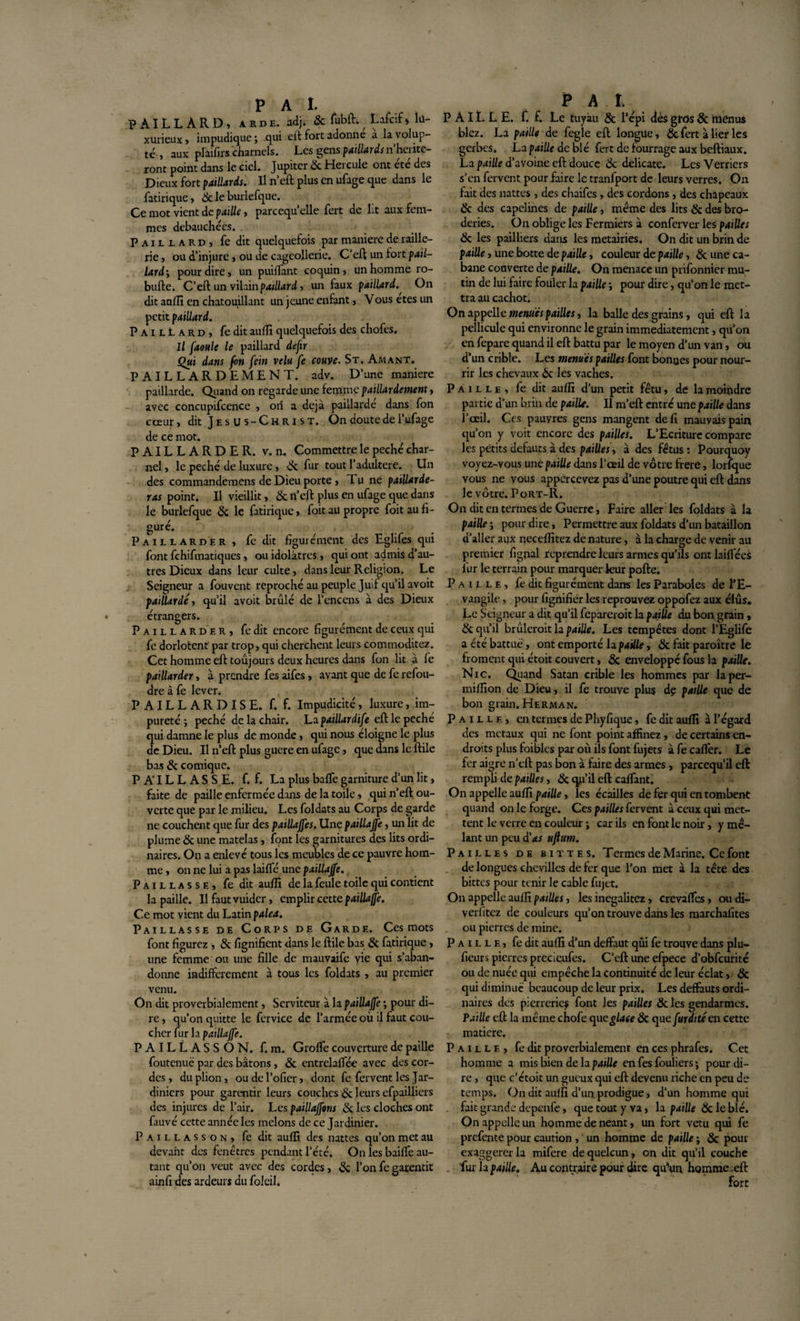 PAILLARD, a rde. adj. &amp; fubft.^ Lafcif » lu¬ xurieux &gt; impudique ; qui eft fort adonne a la volup¬ té , aux plaifirs charnels. Les gens paillards nherite- ront point dans le ciel. Jupiter 6c Hercule ont été des Dieux fort paillards. Il n’eft plus en ufage que dans le fatirique, 6c le burlefque. Ce mot vient de paille, parcequ’elle fert de lit aux fem¬ mes débauchées. Paillard, fe dit quelquefois par maniéré de raille¬ rie , ou d’injure, ou de cageollerie. C'eft un fort pail¬ lard', pour dire, un puiffant coquin, un homme ro- bufte. C’eft un vilain paillard, un faux paillardOn dit auffi en chatouillant un jeune enfant, Vous etes un petit paillard. PailIard, fe dit auffi quelquefois des chofes. Il faoule le paillard defir Qui dans fon fein velu fe couve. St. Amant. PAILLARDEMENT. adv. D’une maniéré paillarde. Quand on regarde une femme paillardement, avec concupifcence , ori a déjà paillarde dans fon cœur, dit J e s U s - C H R i s T. On doute de l’ufage de ce mot. PAILLARDE R. v. n. Commettre le péché char¬ nel , le péché de luxure, &amp; fur tout l’adultere. Un des commandemens de Dieu porte, Tu ne païüarde- ras point. Il vieillit, 6c n’eft plus en ufage que dans le burlefque 6c le fatirique, foit au propre foit au fi ¬ guré. / Paillarder, fedit figuré ment des Eglifes qui font fchifmatiques, ou idolâtres, qui ont admis d’au¬ tres Dieux dans leur culte, dans leur Religion. Le Seigneur a fouvent reproché au peuple Juif qu’il avoit paillarde, qu’il avoit brûlé de l’encens à des Dieux étrangers. Paillarder, fedit encore figurément de ceux qui fe dorlotent par trop, qui cherchent leurs commoditez. Cet homme eft toujours deux heures dans fon lit à le paillarder, à prendre fes aifes, avant que de fe refou¬ dre à fe lever. PAILLARDISE, f. f. Impudicité, luxure, im¬ pureté ; péché de la chair. La paillardife eft le peche qui damne le plus de monde, qui nous éloigne le plus de Dieu. Il n’eft plus guere en ufage, que dans le ftile bas &amp; comique. PAILLASSE, f. f. La plus balfe garniture d’un lit, faite de paille enfermée dans de la toile, qui n’eft ou¬ verte que par le milieu. Les foldats au Corps de garde ne couchent que fur des paillajfes. Une paillajfe, un lit de plume &amp; une matelas, font les garnitures des lits ordi¬ naires. On a enlevé tous les meubles de ce pauvre hom¬ me , on ne lui a pas laifté une paillajfe. Paillasse, fe dit auffi de la feule toile qui contient la paille. Il fautvuider, emplir cette paillajfe. Ce mot vient du Latin palea. Paillasse de Corps de Garde. Ces mots font figurez, &amp; lignifient dans le ftile bas 6c fatirique, une femme ou une fille de mauvaife vie qui s’aban¬ donne indifferement à tous les foldats , au premier venu. On dit proverbialement, Serviteur à la paillajfe ; pour di¬ re , qu’on quitte le fervice de l’armée où il faut cou¬ cher fur la paillajfe. PAILLASSON, f. m. Grolfe couverture de paille foutenuë par des bâtons, 6c entrelalfée avec des cor¬ des , duplion, oudel’ofier, dont fe fervent les Jar¬ diniers pour garentir leurs couches 6c leurs efpailliers des injures de l’air. Les paillajfons 6c les cloches ont fauve cette année les melons de ce Jardinier. Paillasson, fe dit auffi des nattes qu’on met au devant des fenêtres pendant l’été. On les bailfe au¬ tant qu’on veut avec des cortles, &amp; l’on fc garentit ainfi des ardeurs du folcil. P AI. PAILLE, f. f. Le tuyau &amp; l’épi dés gros 8c menus blez. La paille de fegle eft longue, &amp;. fert à lier les gerbes. La paille de blé fert de fourrage aux beftiaux. La paille d’avoine eft douce 6c délicate. Les Verriers s’en fervent pour faire le tranfport de leurs verres. On fait des nattes , des chaifes, des cordons, des chapeaux &amp; des capelines de paille, même des lits &amp; des bro¬ deries. On oblige les Fermiers à conferver les pailles 6c les pailliers dans les métairies. On dit un brin de paille, une botte de paille, couleur de paille, 8c une ca¬ bane couverte de paille. On menace un prifonnier mu¬ tin de lui faire fouler la paille ; pour dire, qu’on le met¬ tra au cachot. On appelle menues pailles, la balle des grains, qui eft la pellicule qui environne le grain immédiatement, qu’on en fepare quand il eft battu par le moyen d’un van, ou d’un crible. Les menues pailles font bonnes pour nour¬ rir les chevaux 6c les vaches. Paille, fe dit auffi d’un petit fétu, de la moindre partie d'un brin de paille. 11 m’eft entré une paille dans l’oeil. Ces pauyres gens mangent défi mauvais pain qu’on y voit encore des pailles. L’Ecriture compare les petits defauts à des pailles , à des fétus : Pourquoy voyez-vous une paille dans l’œil de vôtre frere, lorîque vous ne vous appcrcevez pas d’une poutre qui eft dans le vôtre. Port-R. On dit en termes de Guerre, Faire aller les foldats à la paille ; pour dire, Permettre aux foldats d’un bataillon d’aller aux neceffitez de nature, à la charge de venir au premier fignal reprendre leurs armes qu’ils ont lailléei fur le terrain pour marquer leur pofte. Paille, fe dit figurément dans les Paraboles de l’E¬ vangile , pour fignifidr les reprouvez oppofez aux élus. Le Seigneur a dit qu’il fcpareroit la paille du bon grain, &amp; qu’il brûleroit la paille. Les tempêtes dont l’Eglife a été battue, ont emporté la paille, 6c fait paraître le froment qui étoit couvert, &amp; enveloppé fous la paille. Nie. Quand Satan crible les hommes par laper- miffion de Dieu, il fe trouve plus dç paille que de bon grain. Herman. Paille, en termes de Phyfique, fe dit auffi à l’égard des métaux qui ne font point affinez, de certains en¬ droits plus foibles par où ils font fujets à fe cafter. Le fer aigre n’eft pas bon à faire des armes, pareequ’il eft rempli de pailles, 6c qu’il eft caftant. On appelle auffi paille, les écailles de fer qui en tombent quand on le forge. Ces pailles fervent à ceux qui met¬ tent le verre en couleur ; car ils en font le noir, y mê¬ lant un peu d’&lt;«r ujlum. Pailles de bittes. Termes de Marine. Ce font de longues chevilles de fer que l’on met à la tête des bittes pour tenir le cable fujet. On appelle auffi pailles, les inegalitez, crevaftes, ou di- verlitez de couleurs qu’on trouve dans les marchafites ou pierres de mine. Paille, fe dit auffi d’un deffaut qui fe trouve dans plu- fieurs pierres precicufes. C’eft une efpece d’obfcurité ou de nuée qui empêche la continuité de leur éclat, 6c qui diminué beaucoup de leur prix. Les deffauts ordi¬ naires des pierreries font les pailles 6c les gendarmes. Paille cû la même chofe qu e glace 6c qu cfurdité en cette matière. Paille, fe dit proverbialement en ces phrafes. Cet homme a mis bien de la paille en fes fouliers ; pour di¬ re , que c’étoit un gueux qui eft devenu riche en peu de temps. On dit auffi d’un, prodigue, d’un homme qui fait grande depenfe, que tout y va, la paille 8c le blé. On appelle un homme de néant, un fort vêtu qui fe prefente pour caution, un homme de paille ; &amp; pour exaggerer la mifere de quelcun, on dit qu’il couche . fur la paille. Au contraire pour dire qu’un homme .eft fort