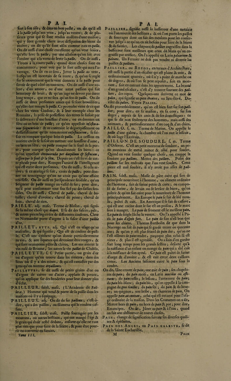 fort à fon aife, &amp; dans un bon pofte, on dit qu’il eft à la paille jufqu’aux yeux , jufqu’au ventre ; &amp; de plu- fieurs gens qui fe font rendus maîtres d’une maifon, qui y font grande chere avec diflipation des biens du maître, on dit qu’ils font aifes comme rats en paille. On dit aufli d’une chofe excellente qu’on veut loiier, qu’elle lève la paille, par une allufion qu’on fait avec l’ambre qui a la vertu de lever la paille. On dit aufli, Tirons à la courte paille, quand deux chofes font en concurrence, pour voir par le fort celle qui aura l’a¬ vantage. On dit encefens, Jetter la paille au vent, lorfqu’on eft incertain de fa route , &amp; qu’on fe réglé fur le mouvement que le vent donnera à la paille pour favoir de quel côté on tournera. On dit aufli d’une co¬ lère , d’un amour, ou d’une autre paflion qui fait beaucoup de bruit, &amp; qu’on juge ne devoir pas durer long temps, que ce ne fera qu’un feu de paille. On dit aufli de deux perfonnes amies qui fe font brouillées, qu’elles ônt rompu la paille. Ce proverbe vient de ce que chez les vieux Gaulois, &amp; à leur exemple chez les Romains, la prife de poffeflion des terres fe faifoit par la délivrance d’une houflîne d’aune, ou en donnant un fétu ou un brin de paille ; ce qu’on appelloit infeftuca- uon feigneuriale : 8c au contraire le deguerpiffement ou deffaififfement qu’ils nommoient exfejl'ucation, fe fai¬ foit en rompant quelque brin de paille. La ceflion en matière civile fe fiiifoit en mettant une houflîne d’aune, ou bien un fétu , ou paille rompue fur le feuil de la por¬ te , pour marque qu’on abandonnoit fes biens : ce qu’on appelloit chrenecruda per durpillum &amp; fejlucam, ceffion par le feuil &amp; le fétu. Depuis on s’eft fervi de cet¬ te phrafe pour dire, Rompre l’amitié &amp; l’intelligence qui eft entre deux perfonnes. On dit aufli , Si cela ar¬ rive » fi ce mariage fe fait, croix de paille, pour don¬ ner un témoignage qu’on ne croit pas qu’une affaire reiiflîffe. On dit aufli en Jurifprudence feodale, qu’un Seigneur de paille mange un vaffal de fer ; pour dire, qu’il peut confommer tout fon fief par des faifies féo¬ dales. On dit aufli, Cheval de paille, cheval de ba¬ taille; cheval d’avoine, cheval de peine; cheval de foin, cheval de rien. PAILLE’, adj. mafe. Terme de Blafon, qui ligni¬ fie la même chofe que diapré. Il fe dit des fafees, pals, 8c autres pièces bigarrées de differentes couleurs. Clere en Normandie porte d’argent à la fafee d’azur paillée d’or. PAILLET, ette. adj. Qui n’eft en ufagequ’au mafeulin, 8c qui fignifie, Qui eft de couleur de pail¬ le. C’eft une épithete qu’on donne particulièrement au vin, 8c aux liqueurs qui devroient être rouges, 8c qui font neanmoins pâles &amp; claires. Les uns aiment le vin rofé de Beaune, les autres le vin paillet de Chablis. PAILLETTE, f. f. Petite partie, ou grain d’or ou d’argent qu’on trouve dans les rivières, dans des lieux ou il y a des mines, &amp; qui eft ramaflée par des gens qu’on nomme Arpailleurs. Paillettes, fe dit aufli de petits grains d’or ou d’argent de cuivre ou d’acier, applatis 8c percez, u’on applique fur des broderies pour leur donner plus ’éclat. PAILLEUR. fubft. mafe. (L’Academie dit ?ail~ leux. ) Homme qui vend 8c porte de la paille dans les maifons où il y a équipage. PAILLEUX. adj. On dit du fer pai lieux ; c’eft-à- dire, qui a des pailles, ou filamens qui le rendent caf- fant. PAILLIER. fubft. mafe. Paille fourragée par les moutons, ou autres beftiaux, qui ont mangé l’épi 8c le grain qui étoit refté dedans, enforte qu’elle ne vaut plus rien que pour faire de la litiere, &amp; pour être pour¬ rie ou convertie en fumier. Tome III. Paillier, fignifie aufli la baffecour ffune metàiriô où l’on nourrit des beftiaux , &amp; où l’on porte les pailles 8c fourrages dont on fait des meulons pour les confer- ver jufqu’à ce qu’on en ait befoin pour faire de la litiere &amp; du fumier. Les chapons de paillier engraifl'ez dans la baffecour font meilleurs que ceux dû Mans qu’on en- grailfe par artifice. On l’a appellé en Latin palearium 8c paleare. Un Fermier ne doit pas vendre ni divertir les pailles 8c patlliers. Paillier, ou Repos» en termes d’Architecturei eft aufli la partie d’un efcalier qui eft plaine &amp; unie, 8c ordinairement quarrée, où il n’y a point de marche ou de degrez, 8c où l’on fe peut repofer, foit en mon¬ tant , foit en entrant dans les appartemens. La beauté d’un grand efcalier, c’eft d’y trouver fouvent des pail- hers, des repos. Quelques-uns dérivent ce mot de paleo, qui fignifie un petit tbeatre, ou lieu élevé. Da~ viler dit palier. Voyez Palier. On dit proverbialement, qu’on eft bien fort fur fon pail¬ lier ; pour dire, en fa maifon, en fa cour, fur fon degré, auprès de fçs amis &lt;5c de fies domeftiques : Ce qui fe dit non feulement des hommes, mais aufli des animaux , 8c particulièrement d’un coq 8c d’un chien. P A I L L O. f. m. Terme de Marine. On appelle le paillo d’une galere, la chambre où l’on met le bifeuit, 8c où loge l’Ecrivain. PAILLON DE SOUDURE, f. m. Terme d’Orfevre. C’eft un petit morceau de foudure, un pe¬ tit morceau de métal mince &amp; allié pour fouder. Quand on veut fouder quelque chofe, on couppe là foudure par paillons. Mettre des paillons. Pofer des paillons fur les endroits que l’on veut fouder. Cette piece eft mal foudée, il n’y avoit pas affez de pail¬ lons. P AIN-. fubft. mafe. Maffe de pâte cuite qui fert de principale nourriture à l’homme , ou aliment ordinaire de l’homme, fait de farine petrie &amp; cuite ; ou çompo- fé de farine, de levain ou de levure de biere, qu’on paîtrit 8c qu’on fait cuire pour la nourriture de l’homme principalement. En Europe le pain fe fait de blé mou¬ lu, paîtri &amp; cuit. En Amérique il fe fait de caffave » qui eft une racine dont le fuc eft un poifon, &amp; le marc bon à manger. Le pain de froment eft le meilleur pain. Le pain de feigle lâche le ventre. On l’a appellé à Pa¬ ris le pain d’efprit fort. Le pain de fon n’eft bon que pour les chiens. Thomas Bartholin dit que dans la Norvège on fait du pain qui fe garde trente ou quarante ans ; &amp; qu’on y eft plus friand de pain dur, qu’on ne l’eft ailleurs de pain tendre, parf eque plus celui-là eft vieux , &amp; plus il eft agréable. On a foin d’en garder fort long temps pour les grands feftins ; deforte qu’à la naiffance d’un enfant on mange du pain qui a été cuit à la naiffance de fon ayeul. Ce pain eft paîtri de farine d’orge 8c d’avoine , 8c eft cuit entre deux cailloux creux. Les Anciens faifoient cuire le pain fous la cendre. On dit, line croûte de pain; une mie de pain ; des chapelu¬ res de pain ; du pain moifi, en Latin mucidus ou afii- vatus ; du pain raflis ; le bifeau, l’entamure du pain ; du pain bis-blanc ; du pain bis, qu’on appelle à la cam¬ pagne du gros Guillot ; du pain fec ; du pain 8c du beur¬ re ; un quignon, une bribe, un chanteau de pain. On appelle pain au couteau, celui qui eft entamé pour l’ufa- ge ordinaire de la maifon. Dans les Coutumes on a dit. Mettre hors de pain, ou hors de pain 8c pot ; pour dire. Emanciper. On dit, Jûnerau/ww&amp;àl’eau, quand on fait une abftinence de toutes chofes. Pain, change de fignification fuivant fes diverfes quali- tez &amp; épithètes. Pain des Anges, ou Pain celeste» fe dit de la Sainte Euchariftie. M * ' ‘ ; Pain