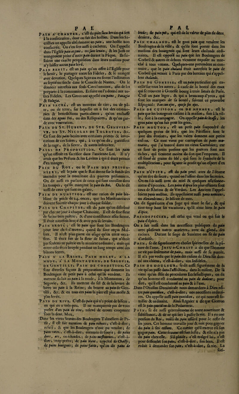i&gt;AîN a' CHANTER, c’eft du pain fans levain qui fett à la confection, dont on fait des hofties. Dans les Sa- crifties on appelle abfolument un pain , une hoftie non confacrée. On s’en fert auffi à cacheter. On l’appelle dans l’Eglife pain azyme, ou fans levain ; &amp; les Juifs ne mangeoient point d’autre pain durant la Pâque. Ils fai- foient une exacte perquisition dans leurs maifons pour n’y biffer aucun pain levé. Pain bénit, eftun pain qu’on offre à l’Eglife pour le bénir, le partager entre les Fideles, &amp; le manger avec dévotion. Quelques Sçavans en fixent l’inftitution au feptiéme fiecle dans le Concile de Nantes. On le donnoit autrefois aux feuls Catechumenes, afin de les préparer à la communion. Enfuite on l’a donné aux au¬ tres Fideles. Les Grecs ont appelle ces pains, Panagia 8c E ulogia. Pain sacre, eft un morceau de cire, ou de pâ¬ te, ou de terre, fur laquelle on a fait des ceremo¬ nies 3c benediôtions particulières , qu’on enchafTe dans des Agnus Det, ou des Reliquaires, 3c qu’on gar¬ de avec vénération. Pain de St.Fîubert, de Ste. Genevief- v*, de St. Nicolas de Tolïntin, &amp;c. Ce font des pains bénits avec certaines prières 3c invo¬ cations de ces Saints, qui, à ce qu’on dit, gueriffent de la rage, de la fievre, 3c autres infirmitez. Pains de Proposition. Ce font les pains qu’on offroit en facrifice dans l’ancienne Loi. Il n’y avoit que les Prêtres 3c les Levites à qui il étoit permis d’en manger. Pain du Roi, ou le Pain des prison¬ niers, eft le pain que le Roi donne fur le fonds des amendes pour la nourriture des pauvres prifonniers. On dit auffi en parlant de ceux qui font enrôliez dans les troupes, qu’ils mangent le pain du Roi. On le dit auffi de ceux qui font en galere. Pain de munition, eft une ration de pain bis- blanc du poids de 24. onces, que les Munitionniares doivent fournir chaque jour a chaque foldat. Pain de Chapitre, eft du pain qu’ondiftnbuë par chaque jour à chaque Chanoine. Il eft de fine fleur de farine bien paîtrie, &amp; d’une confiftence aflez ferme. Tl étoit autrefois broyé 3c avec peu de levain. Pain broyé, eft le pain que font les Boulengers pour leur ch f-d’fceuvre, quand ils font .reçus Maî¬ tres . Il n’eft plus guere en ufage qu’en cette occa¬ sion. Il étot fait de la fleur de farine, qui n’étoit pas feulement paîtrie en la maniéré ordinaire , mais qui outre cela étoit broyée pendant un long temps avec des bâtons ferrez. Pain a' la Reine, Pain molet, a' la MODE, A LA MonTAURON, DE SeGOVIE, de Gentilli, Pain de condition. Ce font diverfes façons &amp; préparations que donnent les Boulengers de petit pain à celui qu’ils vendent. Ils mettent du lait au pain à la mode, à la Montauron, de Segovie, 3cc. Ils mettent du fel &amp; de la levure de biere au pain à la Reine; du beurre au pain de Gen¬ tilli , 3cc. 3c en tous ces pains la pâte eft plus molle 3c plus levée. Pain de rive. C’eft du pain qui n’a point de bifeau , ou qui en a très-peu. Il ne manqueroit pas de vous parler d’un pain de rive, relevé de croûte croquante fous la dent. Mol. Dans les vieux Statuts des Boulengers Talmcliers de Pa¬ ris , il eft fait mention de paru rebouti, c’eft-à-dire ; refufé, 3c que les Boulengers n’ont pu vendre ; de pains ratez., c’eft-à-dire, entamez de fouris ; de pains durs, ars, ou échaudez* ; de pains meftournez*, c’eft-à- dire , -trop-petits ; de pain blanc, appeleé de Chailly ; de pains bourgeois ; de pains faitis, qu’on dit pains de brode ; de pain foi &gt; qui ■eft de la valeur de plus de deux deniers , 3cc. Pain chaland» eft le gros pain que vendent les Boulengers de la ville 9 &amp; qu’ils font porter dans les maifons des bourgeois qui font leurs chalands ordi¬ naires. Il eft oppofé au pain que les Boulengers de Corbeil &amp; autres de dehors viennent expofer au mar¬ ché à tous venans. Quelques-uns prétendent au con¬ traire , que le pain chaland étoit autrefois le pain de Corbeil qui venoit à Paris par des bateaux qui s’appel¬ lent chalands. Pain de Gonesse, eft un pain particulier qui ex¬ celle fur tous les autres, à caufe de la bonté des eaux qui fe trouvent à Goneffe bourg à trois lieues de Paris. C’eft un pain leger, &amp; qui -a beaucoup d’yeux, qui font les marques de fa bonté, fuivant ce proverbe Efpagnol : Pan con ojos, quefo fin ojos. Pain de cuisson, ou de menace, eft le pain que les bourgeois cuifènt à la maifon, foit à la vil¬ le, foit à la campagne. On appelle pain de brajfe, les gros pains qu’on fait pour les gens. Pain mouton, eft un petit pain faupoudré de quelques grains de blé, que les Pâtiffiers font le jour des etreines, que les valets donnent aux petits enfans. Ce mot vient par corruption de panis mth tuatus, que j’ai trouvé dans un vieux Cartulaire ; car ce font de petits prefens que les pauvres font aux riches, qui tiennent moins du don que l’emprunt. Il eft femé de grains de blé , qui font le fymbole de la multiplication, pour figurer le profit qu’on efpere d’en tirer. Pain d’épiùe , eft du pain pétri avec de l’écume qu’on tire du fucre, quand on l’affine dans les fucreries. On en fait auffi avec du miel 8c quelques affaifonne- mens d’épiceries. Les pains d'épice les plus eftimez font ceuxdeRheims &amp; de Verdun. Les Anciens l’appel- loient panis mellitus. Ils appelloient auffi panis nauticus, ou Alexandrinus, le bifeuit de mer. On dit figurément d’un Juge qui aime le fac, &amp; qui taxe trop haut fes vacations, qu’il aime bien le pain (P épice. P a 1 n d e p i c 1 e r , eft celui qui vend ou qui fait k pain d’épice. On a fait auffi dans les neceffitez publiques du pain avec plüfieurs autres matières, avec du gland, des racines. Durant le fiege de Sancerre on fit du pain d’ardoife. Pain, fe dit figurément en chofes fpirituelles de la pâ¬ ture de l’ame. J e s u s-C hrist a dit que l’homme 11e vit pas feulement de pain, mais auffi de fa parole. Il n’a pas voulu que le pain des enfans de Dieu fut don¬ né aux chiens, c’eft-à-dire, aux Infidèles. Pain de douleur, fe dit auffi figurément de la vie qu’on paffe dans l’afflidion, dans la mifere. De là vient qu’en ftile de procedures Ecckfiaftiques, on dit qu’un homme eft condamné au pain de douleur ; pour dire , qu’il eft condamné au pain 8c à l’eau. Dans l’Oraifon Dominicale nous demandons à Dieu n&amp;- trepain quotidien, c’eft-à-dire, nos neceffitez ordinai¬ res. On appelle auffi pain quotidien, ce qui nous eft fa¬ milier 3c ordinaire. Ainfi Regnier a dit que Cicéron eft le pain quotidien de la Pédanterie. Pain, fe dit auffi généralement de toute nourriture &amp; fubfiftance, &amp; de ce qui fert à pafler la vie. Il a eu une penfionduRoi, voilà du pain afluré pour le relie de fes jours. Cet homme travaille jour 8c nuit pour gagner du pain à fes enfans. Ce métier qu’il exerce eft fon gagne pain. Cette femme eft fort lefte » &amp; elle n’a pas du pain chez elle. S’il plaide, c’eû malgré lui, c’eft pour defifeudre fon pain* c’eft-à-dire , fon bien. Il eft réduit à demander fon pain, c’eft-à-dire, fa vie. La