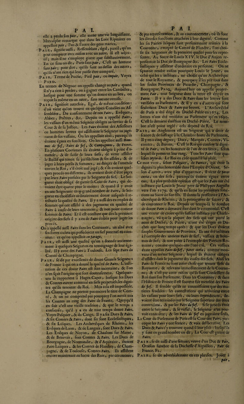 elle a perdu fon pair, elle mene une vie îanguiffante. Marculphe remarque que dans les Loix Ripuaires on appelloit pair , l’un &amp; l'autre des gens mariez. Pair, lignifie auffi, Reffemblant, égal, pareil, qu on peut comparer avec raifon avec un autre. Il eft adjec¬ tif; mais il ne s’employe guère que fubftantivement. En ce fens on dit, Paris fans pair, C’eft un homme fansjwr; pourdùe&gt; qu’ils font au deffus des autres, qu’ils n’ont rien qui leur puifié être comparé.. Pair. Terme de Poche. Pied pair, ou impair. Voyez Pied. En termes de Négoce on appelle change au pair » quand il n’y a rien à perdre, ou à gagner entre les Cambiftcs» lorfque pour une fomme qu’on donne en un lieu , on reçoit la meme en un autre , fans aucune remife.. Pair, fignifioit autrefois, Egal , de meme condition. d’où vient qu’on trouve en quelques Conciles ou Af- femblées , Du confentement de nos Pairs, Evêques, Abbez, Prêtres , 3cc. Depuis on a appellé Pairs, les vaffaux d’un même Seigneur obligez au fervice de fa Cour 3c de fa Juftice. Les Pairs étoient des Affeffeurs ou hommes lettrez qui afliftoient le Seigneur au juge¬ ment de fes vaffaux. On les appelloit ainfi , parcequ ils étoient égaux en fonction. On les appelloit aufli Hom¬ mes de fief, Pairs de fief, 3c Compagnons, 3c Freres. En plufieurs Coutumes ils étoient obligez a peine d a- mende, 3c de faifie de leurs fiefs, de venir affilier le Baillif qui tenoit fa jurifdiction 3c fes affifes, 3c de juger à leurs périls 3c fortunes , au danger de 1 amende envers le Roi, s’il étoit mal juge ; 3c s ils avoient quel¬ ques procès ou differens, ils avoient droit d etre jugez par leurs Pairs prefidez par le Seigneur du fief. Le Sei¬ gneur étoit obligé de garnir fa Cour de Pairs, qui dé¬ voient être quatre pour le moins : 3c quand il y avoit en une Seigneurie trop grand nomhre de Pairs, le Sei¬ gneur en choififfoit ordinairement douze aufquels il at- tribuoit la qualité de Pairs. Il y a auffi des exemples de , femmes qui ont affilié à des jugemens en qualité de Pairs à caufe de leurs tenemens, 3c non point comme femmes de Pairs. Et il eft confiant que dès la première origine des fiefs il y a eu de Pairs établis pour juger les procès. On a appellé auffi Pairs dans les Coutumes, un aine avec fes freres cadets qui poflédoient un fief paternel eu coin- • mun : ce qu’on appelloit en parage. Pair, eft auffi une qualité qu’on a donnée ancienne¬ ment à quelques Seigneurs en témoignage de leur éga¬ lité. Il y avoit des Pairs à Touloufe. Les fept Pairs du Comté de Champagne. Pair, fe dit par excellence de douze Grands Seigneurs de France à qui on a donné la qualité de Pairs. L'infti- tution de ces douze Pairs eft fort incertaine, 3c l’on n’en fçait l’origine que fort douteufement. Quelques- , uns la rapportent a Huges Capet, lorfque les Ducs 3c Comtes eurent commué en fiefs perpétuels les digni- tez qu’ils tenoient du Roi. Mais cela eft impoffible. La Champagne ne portoit pas encore le titre de Com¬ té , 3c on ne comprend pas pourquoy l’on auroit mis les Comtes au rang des Pairs de France. Quoyqu’il en foit c’eft une vieille tradition, 3c que le temps a confacrée, qu’il y a eu de tout temps douze Pairs. Voyez Pafquier, 3c du Cange. Il y a fix Ducs 3c Pairs, 3cfix Comtes 3c Pairs, dont fix font Ecclefiaftiques, 3c fix Laïques. Les Archevêques de Rheims, les Evêques de Laon, 3c de Langres, font Ducs 3c Pairs. Les Evêques de Noyon, de Chaalons fur Marne, 3c de Beauvais, font Comtes 3c Pairs. Les Ducs de Bourgogne, de Normandie, 3c d’Aquitaine, étoient Pairs Laïques,. 3c les Comtes de Flandre^ , de Cham¬ pagne, 3c de Touloufe, Comtes P&lt;iin. Ils affiftent encore maintenant au Sacre des Rois, par ceremonie, p a i. 3c par reprefentation , 3c au couronnement, où ils Font les diverfes fonctions attachées à leur dignité. Comme les fix Pairies laïques font prefentement reünies à la Couronne, excepté le Comté de Flandre, l’on choi- fit fix Seigneurs de la première qualité pour les repre- fenter. Au Sacre de Louïs XIV. le Duc d’Anjon re- prefentoit la Duc de Bourgogne 3cc. Les Pairs Eccle¬ fiaftiques y affiftent d’ordinaire en perfonne. On ne fçauroit rendre raifon pourquoy Louïs le Jeune, ou celui qui les a inftituez , ne choifit qu’un Archevêque de tout le Royaume, 3c pourquoy il les prit tous dans les feules Provinces de Picardie, Champagne, 3c Bourgogne. Pasq^ Aujourd’huy on appelle propre¬ ment Pair, tout Seigneur dont la terre eft érigée en Pairie. Il y a des Ducs 3c Pairs dont les lettres font vérifiées au Parlement, 3c il y en a d’autres qui font feulement Ducs 3c Pairs par brevet. L’Archevêché de Paris a été érigé en Duché-Pairie en 1674. Les lettres n’ont été vérifiées au Parlement qu’en 1690. C’eft la derniere éreétion en Duché-Pairie. Le nom¬ bre n’eft point réglé : cela dépend du Roi. Pair., en Angleterre eft un Seigneur qui a droit de feance 3c de fuffrage à la Chambre haute du Parlement. Il y en a cinq degrez ; Ducs, Marquis, Comtes, Vu- comtes , 3c Barons. C’eft le Roi qui conféré la digni¬ té de Pair, en les honorant de l’un de ces titres, félon lequel ils prennent leur rang. Tous les Pairs font qua¬ lifiez Mytords. Le Roi en crée quand il lui plaît. Ce mot vient, félon Pafquier, de Patrice, qui étoit la dignité la plus honorable dans l’Empire d'Orient. Se¬ lon d’autres, avec plus d’apparence, il vient de pares curia, ou des fiefs, pareequ’ils étoient égaux entre eux. La plus probable opinion eft que les pairs ont été inftituez par Louïs le Jeune pere de Phiftppes Augufte vers l’an 1179. 3c qu’ils en firent les premières fonc¬ tions au Sacre de fon fils. Il donna la preffeance à l’Ar¬ chevêque de Rheims, 3c la prérogative de facrer, 3c de couronner le Roi. Depuis ce temps-là le nombre de douze Pairs a demeuré fixe dans le cérémonial. C’eft une erreur de croire qu’ils fuffent inftituez par Charle¬ magne, vu que la plupart des fiefs qui ont porté le nom de Duché, 3c Pairie, n’ont été érigez en Du- chez que long temps après : 3c que les Ducs étoient fimples Gouverneurs de Province. Ils ont été inftituez à l’exemple des anciens Pairs de fief, vaffaux 3c hom¬ mes de fief ; 3c non point à l’exemple des Patrices Ro¬ mains , comme quelques-uns l’ont crû. Ces vaffaux étant appeliez Pairs de fief, pares curia, comme mou- vans d’un même Seigneur, lequel ils ctoient obligez d’affifter dans le jugement des caufes des fiefs. Ainfi les Pairs de France ne font autre chofe que tenans fiefs du Royaume, 3c relevans immédiatement de la Couron¬ ne ; 3c c’eft par cette raifon qu’ils font Confeillers du Roi dans fon Parlement. Dans les Coutumes, 3c dans l’Hiftoire de France il eft fouvent fait mention des Pairs de fief. Il fcmble qu’ils ne connoiffoient que des ma¬ tières féodales: les conteftations qui arrivoiententre les vaffaux pour leurs fiefs, ou leurs dépendances, dé¬ voient être terminées par le Seigneur fuperieur des deux contendans , 3c par les Pairs dufef. Si le procès étoit entre le Seigneur, 3c le vaffal, le Seigneur n’en pou- voit connoître ; 3c les Pairs de fief en jugeoient leuls. La Cour du Parlement de Paris eft la Cour des Pairs, par- ceque les Pairs y ont feance, 3c voix deliberative. Les Ducs 3c Pairs s’y trouvent quand il leur plaît : lorfqu’ils y font en grand nombre on dit, La Cour eft garnie de Pairs. P a 1 r , fe dit aufli d’une femme, veuve d’un Duc 3c Pair. Oraifon funebre de la Ducheffe d’Aiguillon, Pair de France. Fl. Pair, fe dit adverbialement en ces phrafes. Joüejr à pair,