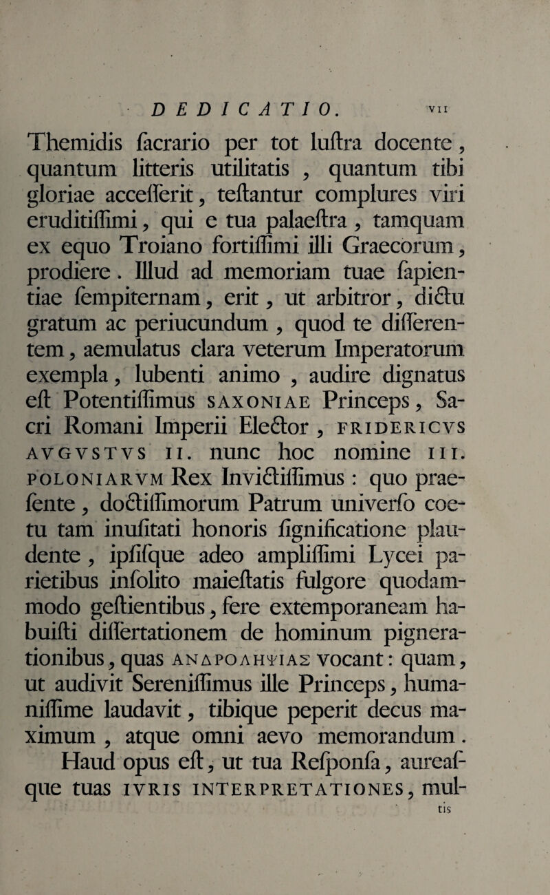 Themidis facrario per tot luftra docente, quantum litteris utilitatis , quantum tibi gloriae accefferit, teftantur complures viri eruditiffimi, qui e tua palaeftra , tamquam ex equo Troiano fortillimi illi Graecorum, prodiere. Illud ad memoriam tuae lapien¬ dae fempiternam, erit, ut arbitror, dictu, gratum ac periucundum , quod te differen¬ tem , aemulatus clara veterum Imperatorum exempla, lubenti animo , audire dignatus eft Potentiffimus saxoniae Princeps, Sa¬ cri Romani Imperii Eledtor , fridericvs avgvstvs ii. nunc hoc nomine m. poloniarvm Rex Invidtiffimus: quo prae- fente , dodtiftimorum Patrum univerfo coe¬ tu tam inufitati honoris fignificatione plau¬ dente , ipfifque adeo ampliftimi Lycei pa¬ rietibus infolito maieftatis fulgore quodam¬ modo geftientibus, fere extemporaneam ha- buifti diflertationem de hominum pignera¬ tionibus, quas anapoaheias vocant: quam, ut audivit Sereniflimus ille Princeps, huma- niffime laudavit, tibique peperit decus ma¬ ximum , atque omni aevo memorandum. Haud opus eft, ut tua Relponia, aurea!1 que tuas ivris interpretationes, mul- y