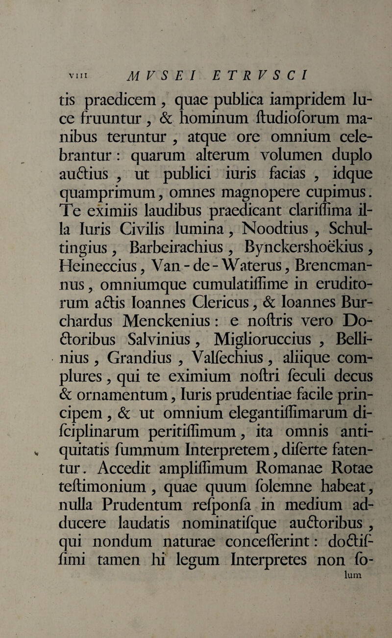 tis praedicem , quae publica iampridem lu¬ ce fruuntur , & hominum ftudioforum ma¬ nibus teruntur , atque ore omnium cele¬ brantur : quarum alterum volumen duplo auctius , ut publici iuris facias , idque quamprimum, omnes magnopere cupimus. Te eximiis laudibus praedicant clariflima il¬ la luris Civilis lumina, Noodtius , Schul- tingius, Barbeirachius, Bynckershoekius, Heineccius, Van - de - Waterus, Brencman- nus, omniumque cumulatillime in erudito¬ rum aftis Ioannes Clericus, & Ioannes Bur- chardus Menckenius: e noftris vero Do- ftoribus Salvinius, Miglioruccius , Belli- nius, Grandius , Valfechius, aliique com¬ plures , qui te eximium noitri feculi decus & ornamentum, luris prudentiae facile prin¬ cipem , & ut omnium elegantiffimarum di- fciplinarum peritiflimum, ita omnis anti¬ quitatis fummum Interpretem, diferte faten¬ tur. Accedit ampliffimum Romanae Rotae teftimonium, quae quum folemne habeat, nulla Prudentum refponfa in medium ad¬ ducere laudatis nominatifque auftoribus, qui nondum naturae concelferint: do£tit: fimi tamen hi legum Interpretes non fo- Ium i