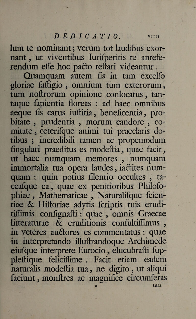 Ium te nominant; verum tot laudibus exor¬ nant, ut viventibus Iurifperitis te antefe¬ rendum efle hoc pado teftari videantur. Quamquam autem fis in tam excelfo gloriae fafligio, omnium tum exterorum, tum noftrorum opinione conlocatus, tan¬ taque fapientia floreas : ad haec omnibus aeque fis carus iuftitia, beneficentia, pro¬ bitate , prudentia , morum candore , co¬ mitate , ceterifque animi tui praedaris do¬ tibus ; incredibili tamen ac propemodum lingulari praeditus es modeftia, quae facit, ut haec numquam memores , numquam immortalia tua opera laudes, iadites num¬ quam : quin potius filentio occultes , ta- ceafque ea, quae ex penitioribus Philofo- phiae, Mathematicae , Naturalifque feien- tiae & Hiftoriae adytis fcriptis tuis erudi- tiflimis confignafti: quae , omnis Graecae litteraturae & eruditionis confultiflimus , in veteres audores es commentatus: quae in interpretando illuftrandoque Archimede eiufque interprete Eutocio, elucubrafti fup- pleftique felicillime . Facit etiam eadem naturalis modeftia tua, ne digito, ut aliqui faciunt, monftres ac magnifice circumferas b tuas