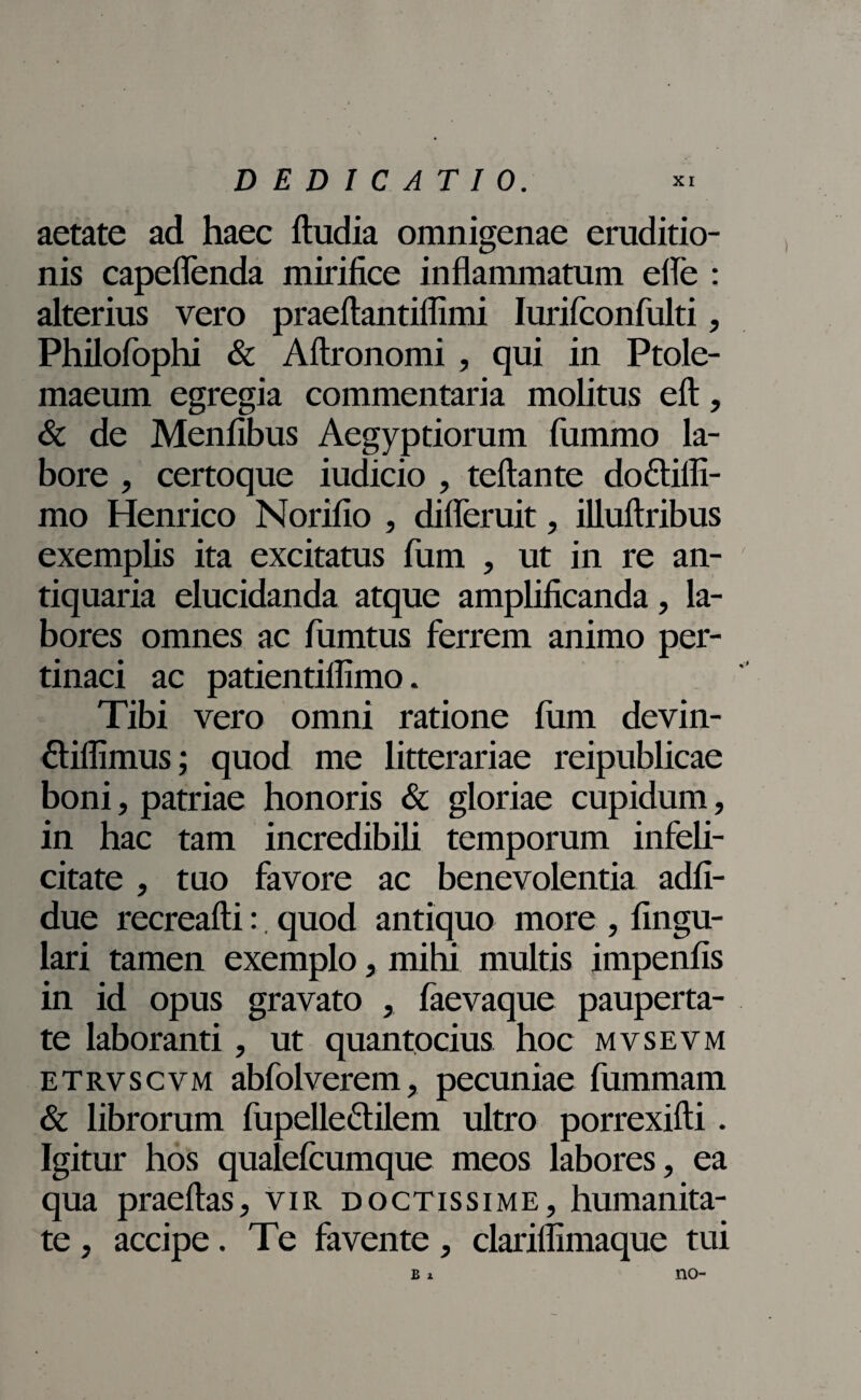 aetate ad haec ftudia omnigenae eruditio¬ nis capeflenda mirifice inflammatum efle : alterius vero praeftantiflimi Iurifconfulti, Philofophi & Aftronomi , qui in Ptole¬ maeum egregia commentaria molitus eft, & de Menfibus Aegyptiorum fummo la¬ bore , certoque iudicio , teftante do&ifii- mo Henrico Norifio , diireruit, illuftribus exemplis ita excitatus fum , ut in re an¬ tiquaria elucidanda atque amplificanda, la¬ bores omnes ac fumtus ferrem animo per¬ tinaci ac patientiflimo. Tibi vero omni ratione fum devin- fliflimus; quod me litterariae reipublicae boni, patriae honoris & gloriae cupidum, in hac tam incredibili temporum infeli¬ citate , tuo favore ac benevolentia adfi- due recreafti:. quod antiquo more , lingu¬ lari tamen exemplo, mihi multis impenfis in id opus gravato , faevaque pauperta¬ te laboranti, ut quantocius hoc mvsevm etrvscvm abfolverem, pecuniae fummam & librorum fupelle&ilem ultro porrexifti. Igitur hos qualefcumque meos labores, ea qua praeftas, vir doctissime, humanita¬ te , accipe. Te favente, clarillimaque tui b z no-