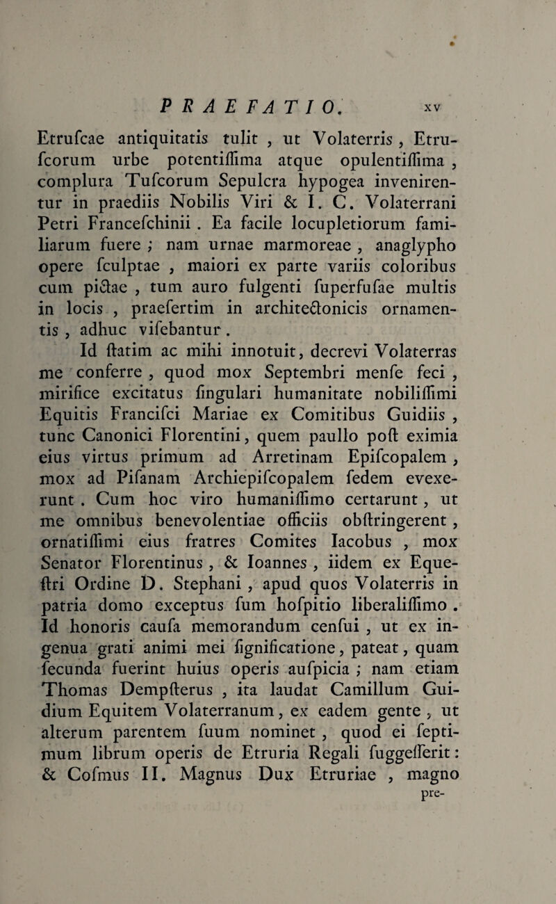 Etrufcae antiquitatis tulit , ut Volaterris , Etru- fcorum urbe potentiffima atque opulentiflima , complura Tufcorum Sepulcra hypogea inveniren¬ tur in praediis Nobilis Viri & I. C. Volaterrani Petri Francefchinii . Ea facile locupletiorum fami¬ liarum fuere ; nam urnae marmoreae , anaglypho opere fculptae , maiori ex parte variis coloribus cum piCtae , tum auro fulgenti fuperfufae multis in locis , praefertim in architectonicis ornamen¬ tis , adhuc vifebantur. Id ftatim ac mihi innotuit, decrevi Volaterras me conferre , quod mox Septembri menfe feci , mirifice excitatus fingulari humanitate nobilillimi Equitis Francifci Mariae ex Comitibus Guidiis , tunc Canonici Florentini, quem paullo poft eximia eius virtus primum ad Arretinam Epifcopalem, mox ad Pifanam Archiepifcopalem fedem evexe¬ runt . Cum hoc viro humaniflimo certarunt, ut me omnibus benevolentiae officiis obftringerent, ornatiffimi eius fratres Comites Iacobus , mox Senator Florentinus , & Ioannes , iidem ex Eque- ftri Ordine D. Stephani , apud quos Volaterris in patria domo exceptus fum hofpitio liberaliffimo . Id honoris caufa memorandum cenfui , ut ex in¬ genua grati animi mei fignificatione, pateat, quam fecunda fuerint huius operis aufpicia ; nam etiam Thomas Dempfterus , ita laudat Camillum Gui- dium Equitem Volaterranum, ex eadem gente , ut alterum parentem fuum nominet, quod ei fepti- mum librum operis de Etruria Regali fuggeiferit: & Cofmus II. Magnus Dux Etruriae , magno