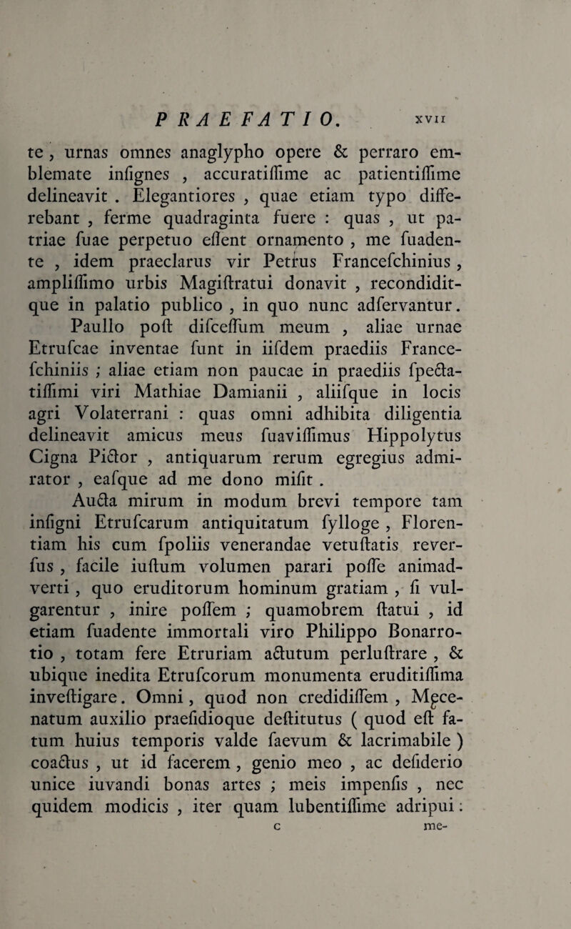 te , urnas omnes anaglypho opere & perraro em¬ blemate infignes , accuratiflime ac patientiffime delineavit . Elegantiores , quae etiam typo diffe¬ rebant , ferme quadraginta fuere : quas , ut pa¬ triae fuae perpetuo eflent ornamento , me fuaden- te , idem praeclarus vir Petrus Francefchinius, ampliflimo urbis Magiflratui donavit , recondidit- que in palatio publico , in quo nunc adfervantur. Paullo poft difceffum meum , aliae urnae Etrufcae inventae funt in iifdem praediis France- fchiniis ; aliae etiam non paucae in praediis fpe£ta- tiffimi viri Mathiae Damianii , aliifque in locis agri Volaterrani : quas omni adhibita diligentia delineavit amicus meus fuaviflimus Hippolytus Cigna Pi&or , antiquarum rerum egregius admi¬ rator , eafque ad me dono mifit . Aufta mirum in modum brevi tempore tam infigni Etrufcarum antiquitatum fylloge , Floren¬ tiam his cum fpoliis venerandae vetuftatis rever- fus , facile iuftum volumen parari poffe animad¬ verti , quo eruditorum hominum gratiam , fi vul¬ garentur , inire poffem ; quamobrem ftatui , id etiam fuadente immortali viro Philippo Bonarro- tio , totam fere Etruriam a&utum perluftrare , & ubique inedita Etrufcorum monumenta eruditiffima inveftigare. Omni, quod non credidiffem , Mpce- natum auxilio praefidioque deftitutus ( quod eft fa¬ tum huius temporis valde faevum & lacrimabile ) coaclus , ut id facerem, genio meo , ac defiderio unice iuvandi bonas artes ; meis impenfis , nec quidem modicis , iter quam lubentiffime adripui: c me-