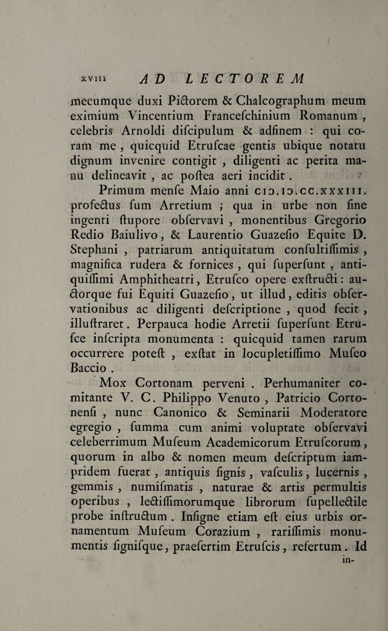 mecumque duxi Pidlorem & Chalcographum meum eximium Vincentium Francefchinium Romanum , celebris Arnoldi difcipulum & adfinem : qui co¬ ram me , quicquid Etrufcae gentis ubique notatu dignum invenire contigit , diligenti ac perita ma¬ nu delineavit , ac poftea aeri incidit. t Primum menfe Maio anni cio.io.cc.xxxni. profe&us fum Arretium ; qua in urbe non fine ingenti ftupore obfervavi , monentibus Gregorio Redio Baiulivo, & Laurentio Guazefio Equite D. Stephani , patriarum antiquitatum confultiflimis , magnifica rudera & fornices , qui fuperfunt , anti- quiflimi Amphitheatri, Etrufco opere exftructi: au¬ ctorque fui Equiti Guazefio, ut illud, editis obfer- vationibus ac diligenti defcriptione , quod fecit , illullraret. Perpauca hodie Arretii fuperfunt Etru- fce infcripta monumenta : quicquid tamen rarum occurrere poteft , exftat in locupletilfimo Mufeo Baccio . Mox Cortonam perveni . Perhumaniter co¬ mitante V. C. Philippo Venuto , Patricio Corto- nenfi , nunc Canonico & Seminarii Moderatore egregio , fumma cum animi voluptate obfervavi celeberrimum Mufeum Academicorum Etrufcorum, quorum in albo & nomen meum defcriptum iam- pridem fuerat, antiquis fignis , vafculis, lucernis , gemmis , numifmatis , naturae & artis permultis operibus , leftiffimorumque librorum fupelle&ile probe inftru&um . Infigne etiam eft eius urbis or¬ namentum Mufeum Corazium , rarillimis monu¬ mentis fignifque, praefertim Etrufcis, refertum. Id ia-