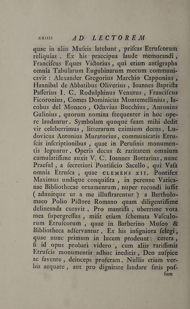 quae in aliis Mufeis latebant , prifcas Etrufcorum reliquias . Ex his praecipua laude memorandi, Francifcus Eques Vidtorius , qui etiam antigrapha omnia Tabularum Eugubinarum mecum communi¬ cavit : Alexander Gregorius Marchio Capponius , Hannibal de Abbatibus Oliverius , Ioannes Baptifta Palferius I. C. Rodulphinus Venutus , Francifcus Ficoronius, Comes Dominicus Montemellinius, Ia- cobus dei Monaco , Octavius Bucchius , Antonius Gulinius , quorum nomina frequenter in hoc ope¬ re laudantur. Symbolam quoque fuam mihi dedit vir celeberrimus, litterarum eximium decus, Lu- dovicus Antonius Muratorius, communicatis Etru- fcis infcriptionibus , quae in Perufinis monumen¬ tis leguntur . Operis decus & raritatem omnium cumulatilfime auxit V. C. Ioannes Bottarius, nunc Praefui , a fecretiori Pontificio Sacello , qui Vafa omnia Etrufca , quae clemens xii. Pontifex Maximus undique conquifita , in perenne Vatica¬ nae Bibliothecae ornamentum, nuper recondi iuffit ( adnuitque ut a me illuftrarentur ) a Bartholo- maeo Polio Pictore Romano quam diligentiflime delineanda curavit . Pro mantilia , uberrime vota mea fupergrelfus , mifit etiam fchemata Vafculo- rum Etrufcorum , quae in Barberino Mufeo & Bibliotheca adfervantur . Ex his infigniora felegi, quae nunc primum in lucem prodeunt: cetera , fi id opus probari videro ', cum aliis rarilfimis Etrufcis monumentis adhuc ineditis , Deo aufpice ac favente, deinceps proferam. Nullis etiam ver¬ bis aequare , aut pro dignitate laudare -fatis pof- fum