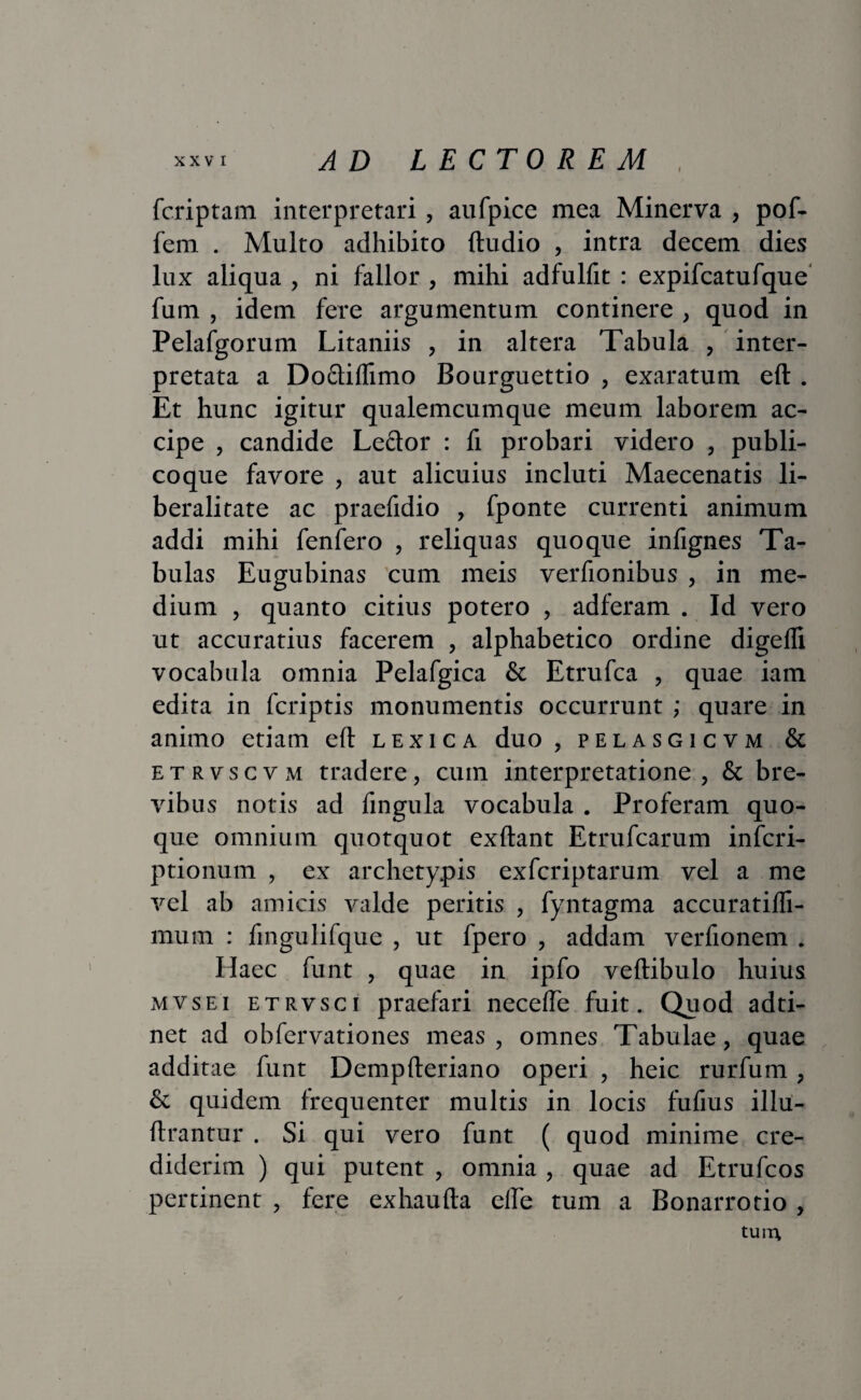 I fcriptam interpretari, aufpice mea Minerva , pof- fem . Multo adhibito (ludio , intra decem dies lux aliqua , ni fallor , mihi adfulfit : expifcatufque fum , idem fere argumentum continere , quod in Pelafgorum Litaniis , in altera Tabula , inter¬ pretata a Doftiflimo Bourguettio , exaratum eft . Et hunc igitur qualemcumque meum laborem ac¬ cipe , candide Le&or : fi probari videro , publi- coque favore , aut alicuius incluti Maecenatis li- beralitate ac praefidio , fponte currenti animum addi mihi fenfero , reliquas quoque infignes Ta¬ bulas Eugubinas cum meis verfionibus , in me¬ dium , quanto citius potero , adferam . Id vero ut accuratius facerem , alphabetico ordine digeflx vocabula omnia Pelafgica & Etrufca , quae iam edita in fcriptis monumentis occurrunt ; quare in animo etiam eft lexica duo, pelasgicvm & etrvscvm tradere, cum interpretatione , & bre¬ vibus notis ad fingula vocabula . Proferam quo¬ que omnium quotquot exftant Etrufcarum infcri- ptionum , ex archetypis exfcriptarum vel a me vel ab amicis valde peritis , fyntagma accuratilli- mum : fingulifque , ut fpero , addam verfionem . Haec funt , quae in ipfo vertibulo huius mvsei etrvsci praefari necefle fuit. Quod adti- net ad obfervationes meas , omnes Tabulae, quae additae funt Dempfteriano operi , heic rurfum, & quidem frequenter multis in locis fufms illu- ftrantur . Si qui vero funt ( quod minime cre¬ diderim ) qui putent , omnia , quae ad Etrufcos pertinent , fere exhaufta elle tum a Bonarrotio , tuin
