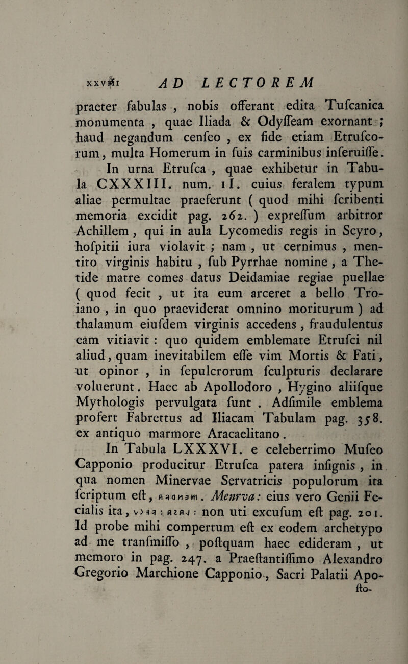 xx v$i ad lectorem praeter fabulas , nobis offerant edita Tufcanica monumenta , quae Iliada & OdyfTeam exornant ; haud negandum cenfeo , ex fide etiam Etrufco- rum, multa Homerum in fuis carminibus inferuifTe. In urna Etrufca , quae exhibetur in Tabu¬ la CXXXIII. num. ii. cuius feralem typum aliae permultae praeferunt ( quod mihi fcribenti memoria excidit pag. 262. ) expreffum arbitror Achillem , qui in aula Lycomedis regis in Scyro, hofpitii iura violavit ; nam , ut cernimus , men¬ tito virginis habitu , fub Pyrrhae nomine , a The¬ tide matre comes datus Deidamiae regiae puellae ( quod fecit , ut ita eum arceret a bello Tro- iano , in quo praeviderat omnino moriturum) ad thalamum eiufdem virginis accedens , fraudulentus eam vitiavit : quo quidem emblemate Etrufci nil aliud, quam inevitabilem effe vim Mortis & Fati, ut opinor , in fepulcrorum fculpturis declarare voluerunt. Haec ab Apollodoro , Hygino aliifque Mytho logis pervulgata funt . Adfimile emblema profert Fabrettus ad Iliacam Tabulam pag. 358. ex antiquo marmore Aracaelitano. In Tabula LXXXVI. e celeberrimo Mufeo Capponio producitur Etrufca patera infignis , in qua nomen Minervae Servatricis populorum ita fcriptum eft, fuomski. Menrva: eius vero Genii Fe¬ cialis ira, : non uti excufum eft pag. 201. Id probe mihi compertum eft ex eodem archetypo ad me tranfmiffo , poftquam haec edideram , ut memoro in pag. 247. a Praeftantiflimo Alexandro Gregorio Marchione Capponio, Sacri Palatii Apo- fto-