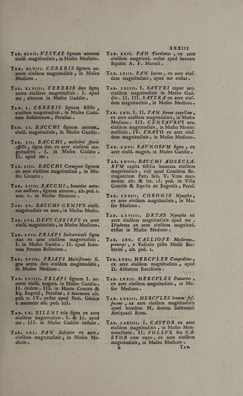 Tab. xlvii. VESTAE fignum aereum eiufd. magnitudinis, in Mufeo Mediceo. Tab. XLvrrr. CERERIS fignum ae¬ reum eiufdem magnitudinis , in Mufeo Mediceo . Tab. XLVirir. CERERIS duo figna aerea eiufdem magnitudinis . I. apud me j alterum in Mufeo Gaddio . Tab. l. CERERIS fignum fi&ile f eiufdem magnitudinis, in Mufeo Comi¬ tum Anfideorum , Perufiae . Tab. li. BACCHI fignum aereum.. eiufd. magnitudinis, in Mufeo Gaddio. Tab. lii. BACCHI, muliebri fpecie effiCli , figna duo ex aere eiufdem ma¬ gnitudinis .1. in Mufeo Gaddio • II. apud me. Tab. liii. BACCHI Cornigeri fignum ex aere eiufdem magnitudinis , in Mu¬ feo Corazio. Tab. liiii. BACCHI , humidae natu¬ rae auttoris, fignum aereum , ait. ped. i. unc. v. in Mufeo Mediceo . Tab. lv. BACCHI GENTVS eiufd. magnitudinis ex aere, in Mufeo Medie. Tab. lvi. DEVS CAB IRVS ex aere eiufd. magnitudinis, in Mufeo Mediceo. Tab. lvii. PRIAPI Saltatriculi figna duo ex aere eiufdem magnitudinis . I. in Mufeo Gaddio . II. apud Ioan- nem Petrum Bellorium . Tab. lviii. PRIAPI Multiformis fi¬ gna aerea duo eiufdem magnitudinis, in Mufeo Mediceo • Tab. lviiii. PRIAPI fignum I. ae¬ reum eiufd. magnit. in Mufeo Gaddio. II. ibidem. III. in Horto Comitis <&: Eq. Eugenii, Perufiae, e marmore ait. ped. v. IV. exftat apud Nob. Oddios e marmore ait. ped. nl. Tab. lx. SILEHI tria figna ex aere eiufdem magnitudinis. I. & II. apud me. III. in Mufeo Gaddio exflant. Tab. lxi. PAN. Saltator ex aere_/ eiufdem magnitudinis , in Mufeo Me¬ diceo . XXXIII Tab. lxii. PAN Tutulatus , ex aere eiufdem magnitud. exftat apud heredes Equitis A. F. Marmii. Tab. lxiii. PAN Iacetis , ex aere eiuf¬ dem magnitudinis, apud me exftat. Tab. lxiiii. I. SATTRI caput aer. eiufdem magnitudinis in Mufeo Gad¬ dio. II. III. SATTRAex aere eiuf¬ dem magnitudinis, in Mufeo Mediceo. Tab. lxv. I. II. PAN ferens capellam , ex aere eiufdem magnitudinis, in Mufeo Mediceo. III. CENTAVRVS aer. eiufdem magnitudinis , in Mufeo Monte- mellinio . IV. ERATO ex aere eiuf¬ dem magnitudinis, in Mufeo Mediceo. Tab. lxvi. EAVNORVM figna , ex aere eiufd. magnit. in Mufeo Gaddio . Tab. lxvii. BACCHI ADSEC LA- R VM capita fi&ilia inaurata eiufdem magnitudinis , vidi apud Comitem Be- ringueeium Patr. Sen. V. Vrna mar¬ morea ait. & lat. ii. ped. in Villa Comitis & Equitis de Eugeniis , Peruf. Tab. lxviii. CORONIS Nympha, ex aere eiufdem magnitudinis , in Mu¬ feo Mediceo • Tab. lxviiii. DRTAS Nympha ex aere eiufdem magnitudinis apud me . Diadema ex aere eiufdem magnitud. exftat in Mufeo Mediceo . Tab. lxx. CALLIOPE Mufarum_ princeps , e Vafculo pidio Mufei Bar- berini , ait. ped. i. Tab.lxxi. HERCVLES Compeditus, ex aere eiufdem magnitudinis , apud D. Abbatem Recchium. Tab. lxxrr. HERCVLES Pomarius , ex aere eiufdem magnitudinis, in Mu¬ feo Mediceo . Tab. l xxi i i. HERCVLES leonem fuf- focans , ex aere eiufdem magnitudinis apud heredem M. Anton. Sabbatinii Antiquarii Rom. - - • . * v ' **• V t * i y y v t Tab. lxxiiii. I. CASTOR ex aere eiufdem magnitudinis , in Mufeo Mon- temellinio. II. POLLVX feu CA¬ STOR cum equo , ex aere eiufdem magnitudinis, in Mufeo Mediceo . E Tab.